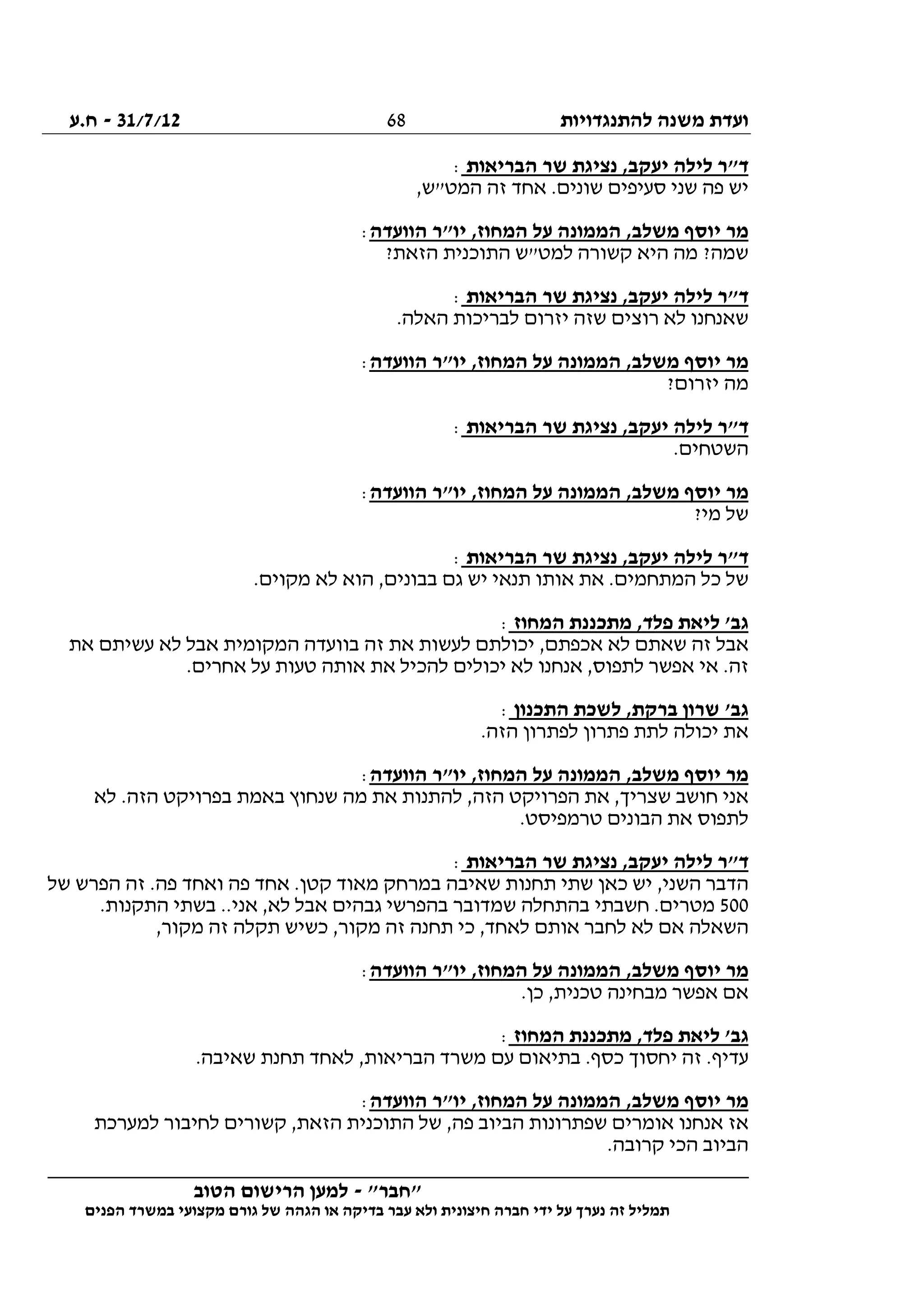 ‫להתנגדויות‬ ‫משנה‬ ‫ועדת‬31/7/12-‫ח.ע‬
________________________________________________________________
"‫"חבר‬-‫הטוב‬ ‫הרישום‬ ‫למען‬
‫ידי‬ ‫על‬ ‫נערך‬ ‫זה‬ ‫תמליל‬‫חברה‬‫הפנים‬ ‫במשרד‬ ‫מקצועי‬ ‫גורם‬ ‫של‬ ‫הגהה‬ ‫או‬ ‫בדיקה‬ ‫עבר‬ ‫ולא‬ ‫חיצונית‬
68
‫הבריאות‬ ‫שר‬ ‫נציגת‬ ,‫יעקב‬ ‫לילה‬ ‫ד"ר‬:
,‫המט"ש‬ ‫זה‬ ‫אחד‬ .‫שונים‬ ‫סעיפים‬ ‫שני‬ ‫פה‬ ‫יש‬
‫הממונ‬ ,‫משלב‬ ‫יוסף‬ ‫מר‬‫הוועדה‬ ‫יו"ר‬ ,‫המחוז‬ ‫על‬ ‫ה‬:
?‫הזאת‬ ‫התוכנית‬ ‫למט"ש‬ ‫קשורה‬ ‫היא‬ ‫מה‬ ?‫שמה‬
‫הבריאות‬ ‫שר‬ ‫נציגת‬ ,‫יעקב‬ ‫לילה‬ ‫ד"ר‬:
.‫האלה‬ ‫לבריכות‬ ‫יזרום‬ ‫שזה‬ ‫רוצים‬ ‫לא‬ ‫שאנחנו‬
‫הוועדה‬ ‫יו"ר‬ ,‫המחוז‬ ‫על‬ ‫הממונה‬ ,‫משלב‬ ‫יוסף‬ ‫מר‬:
?‫יזרום‬ ‫מה‬
‫הבריאות‬ ‫שר‬ ‫נציגת‬ ,‫יעקב‬ ‫לילה‬ ‫ד"ר‬:
.‫השטחים‬
‫ה‬ ,‫משלב‬ ‫יוסף‬ ‫מר‬‫הוועדה‬ ‫יו"ר‬ ,‫המחוז‬ ‫על‬ ‫ממונה‬:
?‫מי‬ ‫של‬
‫הבריאות‬ ‫שר‬ ‫נציגת‬ ,‫יעקב‬ ‫לילה‬ ‫ד"ר‬:
.‫מקוים‬ ‫לא‬ ‫הוא‬ ,‫בבונים‬ ‫גם‬ ‫יש‬ ‫תנאי‬ ‫אותו‬ ‫את‬ .‫המתחמים‬ ‫כל‬ ‫של‬
‫המחוז‬ ‫מתכננת‬ ,‫פלד‬ ‫ליאת‬ '‫גב‬:
‫את‬ ‫עשיתם‬ ‫לא‬ ‫אבל‬ ‫המקומית‬ ‫בוועדה‬ ‫זה‬ ‫את‬ ‫לעשות‬ ‫יכולתם‬ ,‫אכפתם‬ ‫לא‬ ‫שאתם‬ ‫זה‬ ‫אבל‬
‫ל‬ ‫אנחנו‬ ,‫לתפוס‬ ‫אפשר‬ ‫אי‬ .‫זה‬.‫אחרים‬ ‫על‬ ‫טעות‬ ‫אותה‬ ‫את‬ ‫להכיל‬ ‫יכולים‬ ‫א‬
‫התכנון‬ ‫לשכת‬ ,‫ברקת‬ ‫שרון‬ '‫גב‬:
.‫הזה‬ ‫לפתרון‬ ‫פתרון‬ ‫לתת‬ ‫יכולה‬ ‫את‬
‫הוועדה‬ ‫יו"ר‬ ,‫המחוז‬ ‫על‬ ‫הממונה‬ ,‫משלב‬ ‫יוסף‬ ‫מר‬:
‫לא‬ .‫הזה‬ ‫בפרויקט‬ ‫באמת‬ ‫שנחוץ‬ ‫מה‬ ‫את‬ ‫להתנות‬ ,‫הזה‬ ‫הפרויקט‬ ‫את‬ ,‫שצריך‬ ‫חושב‬ ‫אני‬
.‫טרמפיסט‬ ‫הבונים‬ ‫את‬ ‫לתפוס‬
‫יע‬ ‫לילה‬ ‫ד"ר‬‫הבריאות‬ ‫שר‬ ‫נציגת‬ ,‫קב‬:
‫של‬ ‫הפרש‬ ‫זה‬ .‫פה‬ ‫ואחד‬ ‫פה‬ ‫אחד‬ .‫קטן‬ ‫מאוד‬ ‫במרחק‬ ‫שאיבה‬ ‫תחנות‬ ‫שתי‬ ‫כאן‬ ‫יש‬ ,‫השני‬ ‫הדבר‬
500.‫התקנות‬ ‫בשתי‬ ..‫אני‬ ,‫לא‬ ‫אבל‬ ‫גבהים‬ ‫בהפרשי‬ ‫שמדובר‬ ‫בהתחלה‬ ‫חשבתי‬ .‫מטרים‬
,‫מקור‬ ‫זה‬ ‫תקלה‬ ‫כשיש‬ ,‫מקור‬ ‫זה‬ ‫תחנה‬ ‫כי‬ ,‫לאחד‬ ‫אותם‬ ‫לחבר‬ ‫לא‬ ‫אם‬ ‫השאלה‬
‫הממונ‬ ,‫משלב‬ ‫יוסף‬ ‫מר‬‫הוועדה‬ ‫יו"ר‬ ,‫המחוז‬ ‫על‬ ‫ה‬:
.‫כן‬ ,‫טכנית‬ ‫מבחינה‬ ‫אפשר‬ ‫אם‬
‫המחוז‬ ‫מתכננת‬ ,‫פלד‬ ‫ליאת‬ '‫גב‬:
.‫שאיבה‬ ‫תחנת‬ ‫לאחד‬ ,‫הבריאות‬ ‫משרד‬ ‫עם‬ ‫בתיאום‬ .‫כסף‬ ‫יחסוך‬ ‫זה‬ .‫עדיף‬
‫הוועדה‬ ‫יו"ר‬ ,‫המחוז‬ ‫על‬ ‫הממונה‬ ,‫משלב‬ ‫יוסף‬ ‫מר‬:
‫ל‬ ‫לחיבור‬ ‫קשורים‬ ,‫הזאת‬ ‫התוכנית‬ ‫של‬ ,‫פה‬ ‫הביוב‬ ‫שפתרונות‬ ‫אומרים‬ ‫אנחנו‬ ‫אז‬‫מערכת‬
.‫קרובה‬ ‫הכי‬ ‫הביוב‬
 