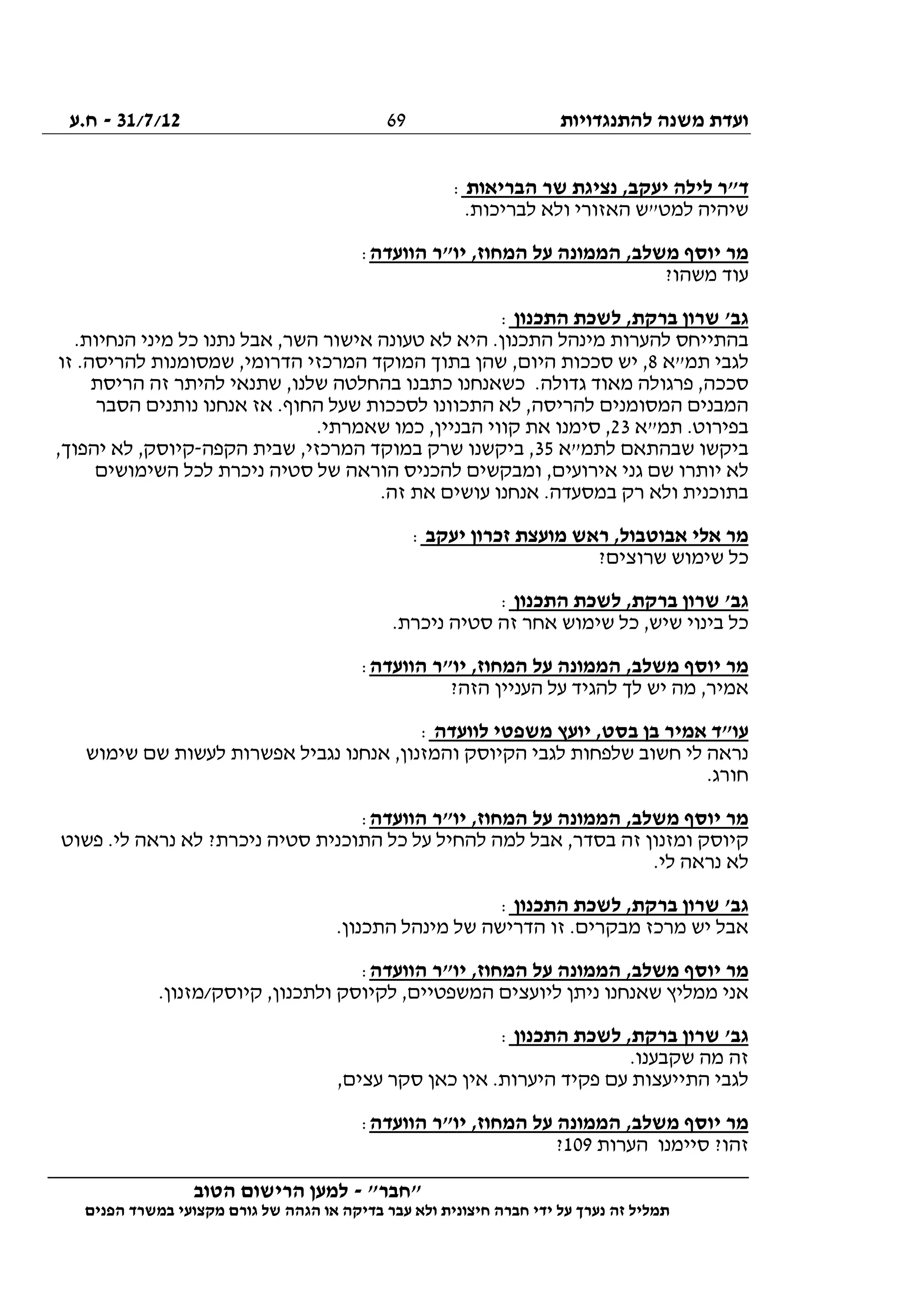 ‫להתנגדויות‬ ‫משנה‬ ‫ועדת‬31/7/12-‫ח.ע‬
________________________________________________________________
"‫"חבר‬-‫הטוב‬ ‫הרישום‬ ‫למען‬
‫ידי‬ ‫על‬ ‫נערך‬ ‫זה‬ ‫תמליל‬‫חברה‬‫הפנים‬ ‫במשרד‬ ‫מקצועי‬ ‫גורם‬ ‫של‬ ‫הגהה‬ ‫או‬ ‫בדיקה‬ ‫עבר‬ ‫ולא‬ ‫חיצונית‬
69
‫הבריאות‬ ‫שר‬ ‫נציגת‬ ,‫יעקב‬ ‫לילה‬ ‫ד"ר‬:
.‫לבריכות‬ ‫ולא‬ ‫האזורי‬ ‫למט"ש‬ ‫שיהיה‬
‫הוועדה‬ ‫יו"ר‬ ,‫המחוז‬ ‫על‬ ‫הממונה‬ ,‫משלב‬ ‫יוסף‬ ‫מר‬:
?‫משהו‬ ‫עוד‬
‫התכנון‬ ‫לשכת‬ ,‫ברקת‬ ‫שרון‬ '‫גב‬:
.‫הנחיות‬ ‫מיני‬ ‫כל‬ ‫נתנו‬ ‫אבל‬ ,‫השר‬ ‫אישור‬ ‫טעונה‬ ‫לא‬ ‫היא‬ .‫התכנון‬ ‫מינהל‬ ‫להערות‬ ‫בהתייחס‬
‫תמ"א‬ ‫לגבי‬8‫זו‬ .‫להריסה‬ ‫שמסומנות‬ ,‫הדרומי‬ ‫המרכזי‬ ‫המוקד‬ ‫בתוך‬ ‫שהן‬ ,‫היום‬ ‫סככות‬ ‫יש‬ ,
‫הריסת‬ ‫זה‬ ‫להיתר‬ ‫שתנאי‬ ,‫שלנו‬ ‫בהחלטה‬ ‫כתבנו‬ ‫כשאנחנו‬ .‫גדולה‬ ‫מאוד‬ ‫פרגולה‬ ,‫סככה‬
‫הסבר‬ ‫נותנים‬ ‫אנחנו‬ ‫אז‬ .‫החוף‬ ‫שעל‬ ‫לסככות‬ ‫התכוונו‬ ‫לא‬ ,‫להריסה‬ ‫המסומנים‬ ‫המבנים‬
‫תמ"א‬ .‫בפירוט‬23‫קווי‬ ‫את‬ ‫סימנו‬ ,.‫שאמרתי‬ ‫כמו‬ ,‫הבניין‬
‫לתמ"א‬ ‫שבהתאם‬ ‫ביקשו‬35‫הקפה‬ ‫שבית‬ ,‫המרכזי‬ ‫במוקד‬ ‫שרק‬ ‫ביקשנו‬ ,-,‫יהפוך‬ ‫לא‬ ,‫קיוסק‬
‫השימושים‬ ‫לכל‬ ‫ניכרת‬ ‫סטיה‬ ‫של‬ ‫הוראה‬ ‫להכניס‬ ‫ומבקשים‬ ,‫אירועים‬ ‫גני‬ ‫שם‬ ‫יותרו‬ ‫לא‬
.‫זה‬ ‫את‬ ‫עושים‬ ‫אנחנו‬ .‫במסעדה‬ ‫רק‬ ‫ולא‬ ‫בתוכנית‬
‫יעקב‬ ‫זכרון‬ ‫מועצת‬ ‫ראש‬ ,‫אבוטבול‬ ‫אלי‬ ‫מר‬:
‫כל‬?‫שרוצים‬ ‫שימוש‬
‫התכנון‬ ‫לשכת‬ ,‫ברקת‬ ‫שרון‬ '‫גב‬:
.‫ניכרת‬ ‫סטיה‬ ‫זה‬ ‫אחר‬ ‫שימוש‬ ‫כל‬ ,‫שיש‬ ‫בינוי‬ ‫כל‬
‫הוועדה‬ ‫יו"ר‬ ,‫המחוז‬ ‫על‬ ‫הממונה‬ ,‫משלב‬ ‫יוסף‬ ‫מר‬:
?‫הזה‬ ‫העניין‬ ‫על‬ ‫להגיד‬ ‫לך‬ ‫יש‬ ‫מה‬ ,‫אמיר‬
‫לוועדה‬ ‫משפטי‬ ‫יועץ‬ ,‫בסט‬ ‫בן‬ ‫אמיר‬ ‫עו"ד‬:
‫אנחנו‬ ,‫והמזנון‬ ‫הקיוסק‬ ‫לגבי‬ ‫שלפחות‬ ‫חשוב‬ ‫לי‬ ‫נראה‬‫שימוש‬ ‫שם‬ ‫לעשות‬ ‫אפשרות‬ ‫נגביל‬
.‫חורג‬
‫הוועדה‬ ‫יו"ר‬ ,‫המחוז‬ ‫על‬ ‫הממונה‬ ,‫משלב‬ ‫יוסף‬ ‫מר‬:
‫פשוט‬ .‫לי‬ ‫נראה‬ ‫לא‬ ?‫ניכרת‬ ‫סטיה‬ ‫התוכנית‬ ‫כל‬ ‫על‬ ‫להחיל‬ ‫למה‬ ‫אבל‬ ,‫בסדר‬ ‫זה‬ ‫ומזנון‬ ‫קיוסק‬
.‫לי‬ ‫נראה‬ ‫לא‬
‫התכנון‬ ‫לשכת‬ ,‫ברקת‬ ‫שרון‬ '‫גב‬:
.‫התכנון‬ ‫מינהל‬ ‫של‬ ‫הדרישה‬ ‫זו‬ .‫מבקרים‬ ‫מרכז‬ ‫יש‬ ‫אבל‬
‫יו‬ ‫מר‬‫הוועדה‬ ‫יו"ר‬ ,‫המחוז‬ ‫על‬ ‫הממונה‬ ,‫משלב‬ ‫סף‬:
.‫קיוסק/מזנון‬ ,‫ולתכנון‬ ‫לקיוסק‬ ,‫המשפטיים‬ ‫ליועצים‬ ‫ניתן‬ ‫שאנחנו‬ ‫ממליץ‬ ‫אני‬
‫התכנון‬ ‫לשכת‬ ,‫ברקת‬ ‫שרון‬ '‫גב‬:
.‫שקבענו‬ ‫מה‬ ‫זה‬
,‫עצים‬ ‫סקר‬ ‫כאן‬ ‫אין‬ .‫היערות‬ ‫פקיד‬ ‫עם‬ ‫התייעצות‬ ‫לגבי‬
‫הוועדה‬ ‫יו"ר‬ ,‫המחוז‬ ‫על‬ ‫הממונה‬ ,‫משלב‬ ‫יוסף‬ ‫מר‬:
‫סיי‬ ?‫זהו‬‫הערות‬ ‫מנו‬109?
 