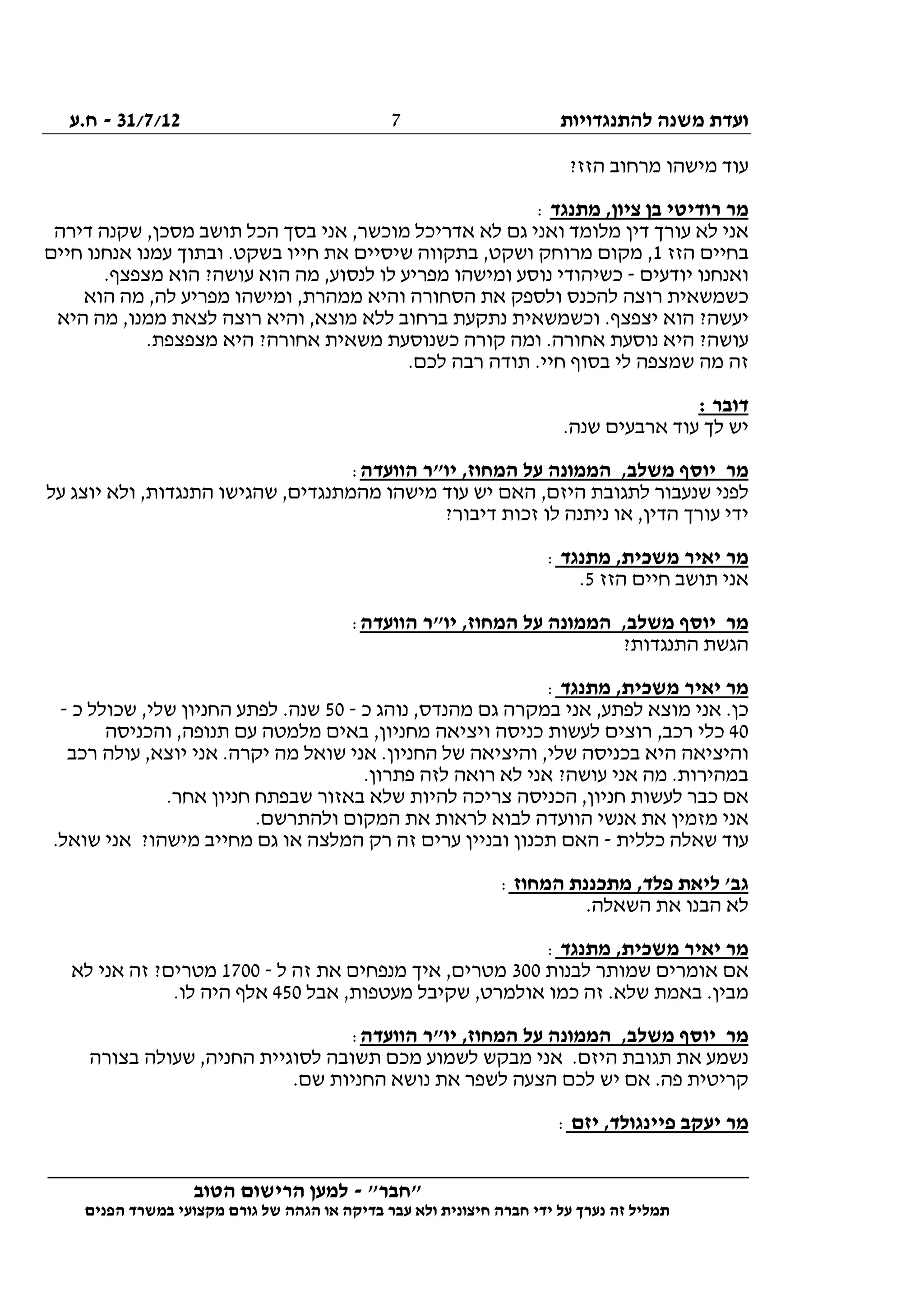 ‫להתנגדויות‬ ‫משנה‬ ‫ועדת‬31/7/12-‫ח.ע‬
________________________________________________________________
"‫"חבר‬-‫הטוב‬ ‫הרישום‬ ‫למען‬
‫ידי‬ ‫על‬ ‫נערך‬ ‫זה‬ ‫תמליל‬‫חברה‬‫הפנים‬ ‫במשרד‬ ‫מקצועי‬ ‫גורם‬ ‫של‬ ‫הגהה‬ ‫או‬ ‫בדיקה‬ ‫עבר‬ ‫ולא‬ ‫חיצונית‬
7
‫מישהו‬ ‫עוד‬?‫הזז‬ ‫מרחוב‬
‫מתנגד‬ ,‫ציון‬ ‫בן‬ ‫רודיטי‬ ‫מר‬:
‫דירה‬ ‫שקנה‬ ,‫מסכן‬ ‫תושב‬ ‫הכל‬ ‫בסך‬ ‫אני‬ ,‫מוכשר‬ ‫אדריכל‬ ‫לא‬ ‫גם‬ ‫ואני‬ ‫מלומד‬ ‫דין‬ ‫עורך‬ ‫לא‬ ‫אני‬
‫הזז‬ ‫בחיים‬1‫חיים‬ ‫אנחנו‬ ‫עמנו‬ ‫ובתוך‬ .‫בשקט‬ ‫חייו‬ ‫את‬ ‫שיסיים‬ ‫בתקווה‬ ,‫ושקט‬ ‫מרוחק‬ ‫מקום‬ ,
‫יודעים‬ ‫ואנחנו‬-‫ה‬ ‫מה‬ ,‫לנסוע‬ ‫לו‬ ‫מפריע‬ ‫ומישהו‬ ‫נוסע‬ ‫כשיהודי‬.‫מצפצף‬ ‫הוא‬ ?‫עושה‬ ‫וא‬
‫הוא‬ ‫מה‬ ,‫לה‬ ‫מפריע‬ ‫ומישהו‬ ,‫ממהרת‬ ‫והיא‬ ‫הסחורה‬ ‫את‬ ‫ולספק‬ ‫להכנס‬ ‫רוצה‬ ‫כשמשאית‬
‫היא‬ ‫מה‬ ,‫ממנו‬ ‫לצאת‬ ‫רוצה‬ ‫והיא‬ ,‫מוצא‬ ‫ללא‬ ‫ברחוב‬ ‫נתקעת‬ ‫וכשמשאית‬ .‫יצפצף‬ ‫הוא‬ ?‫יעשה‬
.‫מצפצפת‬ ‫היא‬ ?‫אחורה‬ ‫משאית‬ ‫כשנוסעת‬ ‫קורה‬ ‫ומה‬ .‫אחורה‬ ‫נוסעת‬ ‫היא‬ ?‫עושה‬
‫חיי‬ ‫בסוף‬ ‫לי‬ ‫שמצפה‬ ‫מה‬ ‫זה‬.‫לכם‬ ‫רבה‬ ‫תודה‬ .
: ‫דובר‬
.‫שנה‬ ‫ארבעים‬ ‫עוד‬ ‫לך‬ ‫יש‬
‫הוועדה‬ ‫יו"ר‬ ,‫המחוז‬ ‫על‬ ‫הממונה‬ ,‫משלב‬ ‫יוסף‬ ‫מר‬:
‫על‬ ‫יוצג‬ ‫ולא‬ ,‫התנגדות‬ ‫שהגישו‬ ,‫מהמתנגדים‬ ‫מישהו‬ ‫עוד‬ ‫יש‬ ‫האם‬ ,‫היזם‬ ‫לתגובת‬ ‫שנעבור‬ ‫לפני‬
?‫דיבור‬ ‫זכות‬ ‫לו‬ ‫ניתנה‬ ‫או‬ ,‫הדין‬ ‫עורך‬ ‫ידי‬
‫מתנגד‬ ,‫משכית‬ ‫יאיר‬ ‫מר‬:
‫הז‬ ‫חיים‬ ‫תושב‬ ‫אני‬‫ז‬5.
‫הוועדה‬ ‫יו"ר‬ ,‫המחוז‬ ‫על‬ ‫הממונה‬ ,‫משלב‬ ‫יוסף‬ ‫מר‬:
?‫התנגדות‬ ‫הגשת‬
‫מתנגד‬ ,‫משכית‬ ‫יאיר‬ ‫מר‬:
‫כ‬ ‫נוהג‬ ,‫מהנדס‬ ‫גם‬ ‫במקרה‬ ‫אני‬ ,‫לפתע‬ ‫מוצא‬ ‫אני‬ .‫כן‬-50‫כ‬ ‫שכולל‬ ,‫שלי‬ ‫החניון‬ ‫לפתע‬ .‫שנה‬-
40‫והכניסה‬ ,‫תנופה‬ ‫עם‬ ‫מלמטה‬ ‫באים‬ ,‫מחניון‬ ‫ויציאה‬ ‫כניסה‬ ‫לעשות‬ ‫רוצים‬ ,‫רכב‬ ‫כלי‬
‫והיציאה‬‫רכב‬ ‫עולה‬ ,‫יוצא‬ ‫אני‬ .‫יקרה‬ ‫מה‬ ‫שואל‬ ‫אני‬ .‫החניון‬ ‫של‬ ‫והיציאה‬ ,‫שלי‬ ‫בכניסה‬ ‫היא‬
.‫פתרון‬ ‫לזה‬ ‫רואה‬ ‫לא‬ ‫אני‬ ?‫עושה‬ ‫אני‬ ‫מה‬ .‫במהירות‬
.‫אחר‬ ‫חניון‬ ‫שבפתח‬ ‫באזור‬ ‫שלא‬ ‫להיות‬ ‫צריכה‬ ‫הכניסה‬ ,‫חניון‬ ‫לעשות‬ ‫כבר‬ ‫אם‬
.‫ולהתרשם‬ ‫המקום‬ ‫את‬ ‫לראות‬ ‫לבוא‬ ‫הוועדה‬ ‫אנשי‬ ‫את‬ ‫מזמין‬ ‫אני‬
‫כללית‬ ‫שאלה‬ ‫עוד‬-.‫שואל‬ ‫אני‬ ?‫מישהו‬ ‫מחייב‬ ‫גם‬ ‫או‬ ‫המלצה‬ ‫רק‬ ‫זה‬ ‫ערים‬ ‫ובניין‬ ‫תכנון‬ ‫האם‬
‫המחוז‬ ‫מתכננת‬ ,‫פלד‬ ‫ליאת‬ '‫גב‬:
.‫השאלה‬ ‫את‬ ‫הבנו‬ ‫לא‬
‫מתנגד‬ ,‫משכית‬ ‫יאיר‬ ‫מר‬:
‫לבנות‬ ‫שמותר‬ ‫אומרים‬ ‫אם‬300‫ל‬ ‫זה‬ ‫את‬ ‫מנפחים‬ ‫איך‬ ,‫מטרים‬-1700‫לא‬ ‫אני‬ ‫זה‬ ?‫מטרים‬
‫מעט‬ ‫שקיבל‬ ,‫אולמרט‬ ‫כמו‬ ‫זה‬ .‫שלא‬ ‫באמת‬ .‫מבין‬‫אבל‬ ,‫פות‬450.‫לו‬ ‫היה‬ ‫אלף‬
‫הוועדה‬ ‫יו"ר‬ ,‫המחוז‬ ‫על‬ ‫הממונה‬ ,‫משלב‬ ‫יוסף‬ ‫מר‬:
‫בצורה‬ ‫שעולה‬ ,‫החניה‬ ‫לסוגיית‬ ‫תשובה‬ ‫מכם‬ ‫לשמוע‬ ‫מבקש‬ ‫אני‬ .‫היזם‬ ‫תגובת‬ ‫את‬ ‫נשמע‬
.‫שם‬ ‫החניות‬ ‫נושא‬ ‫את‬ ‫לשפר‬ ‫הצעה‬ ‫לכם‬ ‫יש‬ ‫אם‬ .‫פה‬ ‫קריטית‬
‫יזם‬ ,‫פיינגולד‬ ‫יעקב‬ ‫מר‬:
 