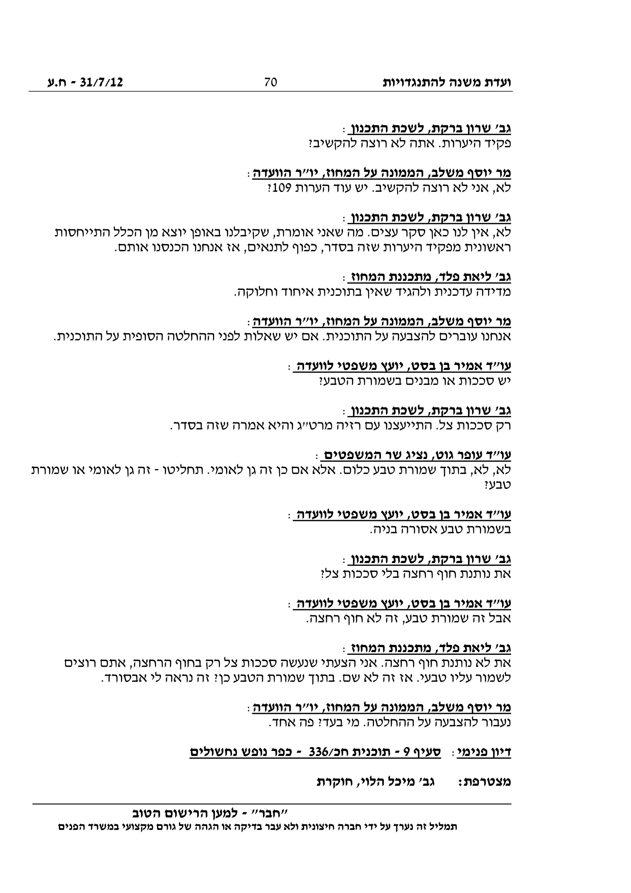 ‫להתנגדויות‬ ‫משנה‬ ‫ועדת‬31/7/12-‫ח.ע‬
________________________________________________________________
"‫"חבר‬-‫הטוב‬ ‫הרישום‬ ‫למען‬
‫ידי‬ ‫על‬ ‫נערך‬ ‫זה‬ ‫תמליל‬‫חברה‬‫הפנים‬ ‫במשרד‬ ‫מקצועי‬ ‫גורם‬ ‫של‬ ‫הגהה‬ ‫או‬ ‫בדיקה‬ ‫עבר‬ ‫ולא‬ ‫חיצונית‬
70
‫התכנון‬ ‫לשכת‬ ,‫ברקת‬ ‫שרון‬ '‫גב‬:
?‫להקשיב‬ ‫רוצה‬ ‫לא‬ ‫אתה‬ .‫היערות‬ ‫פקיד‬
‫הוועדה‬ ‫יו"ר‬ ,‫המחוז‬ ‫על‬ ‫הממונה‬ ,‫משלב‬ ‫יוסף‬ ‫מר‬:
‫הערות‬ ‫עוד‬ ‫יש‬ .‫להקשיב‬ ‫רוצה‬ ‫לא‬ ‫אני‬ ,‫לא‬109?
‫התכנון‬ ‫לשכת‬ ,‫ברקת‬ ‫שרון‬ '‫גב‬:
‫יו‬ ‫באופן‬ ‫שקיבלנו‬ ,‫אומרת‬ ‫שאני‬ ‫מה‬ .‫עצים‬ ‫סקר‬ ‫כאן‬ ‫לנו‬ ‫אין‬ ,‫לא‬‫התייחסות‬ ‫הכלל‬ ‫מן‬ ‫צא‬
.‫אותם‬ ‫הכנסנו‬ ‫אנחנו‬ ‫אז‬ ,‫לתנאים‬ ‫כפוף‬ ,‫בסדר‬ ‫שזה‬ ‫היערות‬ ‫מפקיד‬ ‫ראשונית‬
‫המחוז‬ ‫מתכננת‬ ,‫פלד‬ ‫ליאת‬ '‫גב‬:
.‫וחלוקה‬ ‫איחוד‬ ‫בתוכנית‬ ‫שאין‬ ‫ולהגיד‬ ‫עדכנית‬ ‫מדידה‬
‫הוועדה‬ ‫יו"ר‬ ,‫המחוז‬ ‫על‬ ‫הממונה‬ ,‫משלב‬ ‫יוסף‬ ‫מר‬:
‫לפ‬ ‫שאלות‬ ‫יש‬ ‫אם‬ .‫התוכנית‬ ‫על‬ ‫להצבעה‬ ‫עוברים‬ ‫אנחנו‬.‫התוכנית‬ ‫על‬ ‫הסופית‬ ‫ההחלטה‬ ‫ני‬
‫לוועדה‬ ‫משפטי‬ ‫יועץ‬ ,‫בסט‬ ‫בן‬ ‫אמיר‬ ‫עו"ד‬:
?‫הטבע‬ ‫בשמורת‬ ‫מבנים‬ ‫או‬ ‫סככות‬ ‫יש‬
‫התכנון‬ ‫לשכת‬ ,‫ברקת‬ ‫שרון‬ '‫גב‬:
.‫בסדר‬ ‫שזה‬ ‫אמרה‬ ‫והיא‬ ‫מרט"ג‬ ‫רזיה‬ ‫עם‬ ‫התייעצנו‬ .‫צל‬ ‫סככות‬ ‫רק‬
‫המשפטים‬ ‫שר‬ ‫נציג‬ ,‫גוט‬ ‫עופר‬ ‫עו"ד‬:
‫א‬ ‫אלא‬ .‫כלום‬ ‫טבע‬ ‫שמורת‬ ‫בתוך‬ ,‫לא‬ ,‫לא‬‫תחליטו‬ .‫לאומי‬ ‫גן‬ ‫זה‬ ‫כן‬ ‫ם‬-‫שמורת‬ ‫או‬ ‫לאומי‬ ‫גן‬ ‫זה‬
?‫טבע‬
‫לוועדה‬ ‫משפטי‬ ‫יועץ‬ ,‫בסט‬ ‫בן‬ ‫אמיר‬ ‫עו"ד‬:
.‫בניה‬ ‫אסורה‬ ‫טבע‬ ‫בשמורת‬
‫התכנון‬ ‫לשכת‬ ,‫ברקת‬ ‫שרון‬ '‫גב‬:
?‫צל‬ ‫סככות‬ ‫בלי‬ ‫רחצה‬ ‫חוף‬ ‫נותנת‬ ‫את‬
‫לוועדה‬ ‫משפטי‬ ‫יועץ‬ ,‫בסט‬ ‫בן‬ ‫אמיר‬ ‫עו"ד‬:
.‫רחצה‬ ‫חוף‬ ‫לא‬ ‫זה‬ ,‫טבע‬ ‫שמורת‬ ‫זה‬ ‫אבל‬
‫גב‬‫המחוז‬ ‫מתכננת‬ ,‫פלד‬ ‫ליאת‬ ':
‫רוצים‬ ‫אתם‬ ,‫הרחצה‬ ‫בחוף‬ ‫רק‬ ‫צל‬ ‫סככות‬ ‫שנעשה‬ ‫הצעתי‬ ‫אני‬ .‫רחצה‬ ‫חוף‬ ‫נותנת‬ ‫לא‬ ‫את‬
.‫אבסורד‬ ‫לי‬ ‫נראה‬ ‫זה‬ ?‫כן‬ ‫הטבע‬ ‫שמורת‬ ‫בתוך‬ .‫שם‬ ‫לא‬ ‫זה‬ ‫אז‬ .‫טבעי‬ ‫עליו‬ ‫לשמור‬
‫הוועדה‬ ‫יו"ר‬ ,‫המחוז‬ ‫על‬ ‫הממונה‬ ,‫משלב‬ ‫יוסף‬ ‫מר‬:
.‫אחד‬ ‫פה‬ ?‫בעד‬ ‫מי‬ .‫ההחלטה‬ ‫על‬ ‫להצבעה‬ ‫נעבור‬
‫פנימי‬ ‫דיון‬:‫סעיף‬9-/‫חכ‬ ‫תוכנית‬336-‫נחשולים‬ ‫נופש‬ ‫כפר‬
:‫מצטרפת‬‫חוקרת‬ ,‫הלוי‬ ‫מיכל‬ '‫גב‬
 