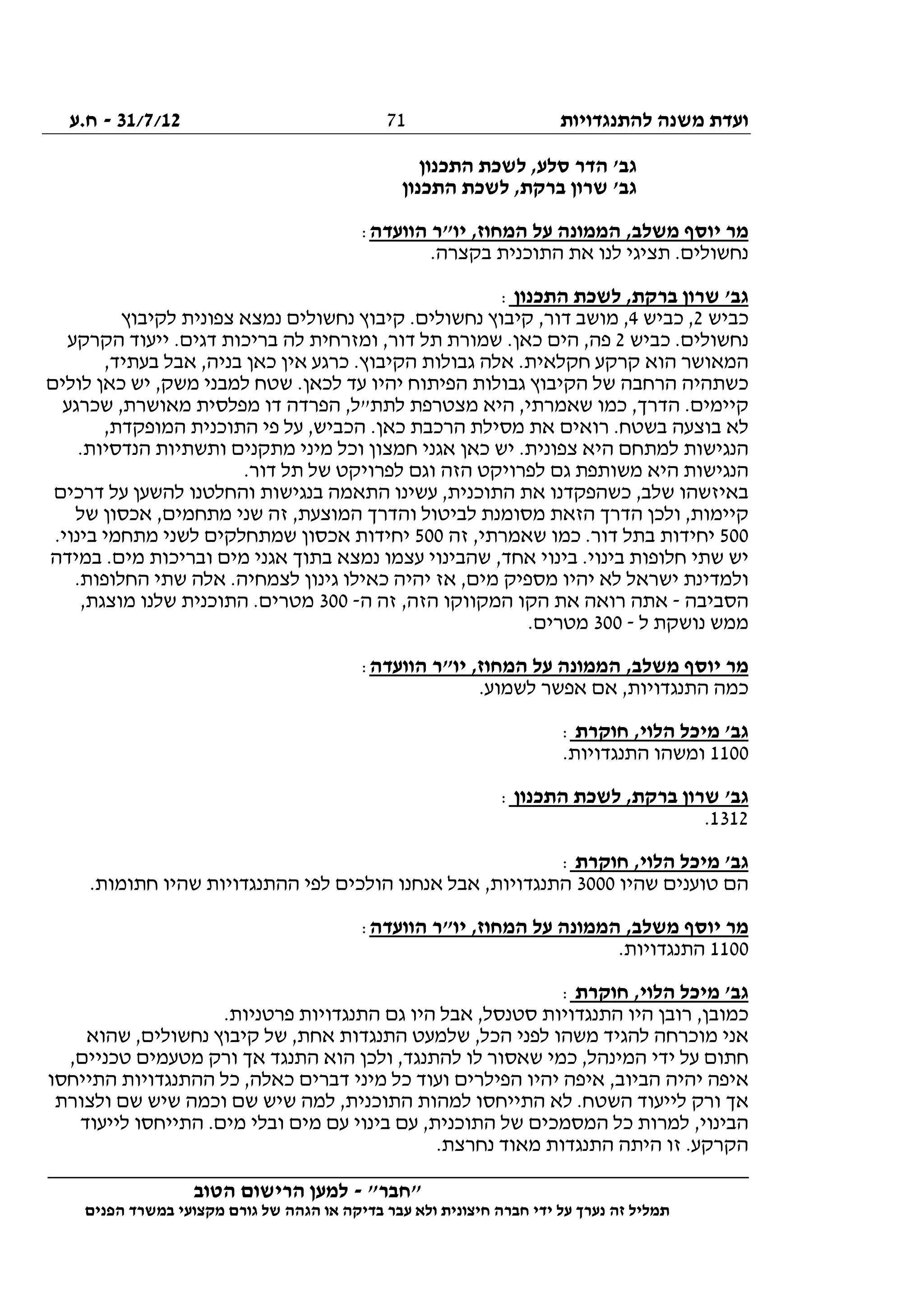 ‫להתנגדויות‬ ‫משנה‬ ‫ועדת‬31/7/12-‫ח.ע‬
________________________________________________________________
"‫"חבר‬-‫הטוב‬ ‫הרישום‬ ‫למען‬
‫ידי‬ ‫על‬ ‫נערך‬ ‫זה‬ ‫תמליל‬‫חברה‬‫הפנים‬ ‫במשרד‬ ‫מקצועי‬ ‫גורם‬ ‫של‬ ‫הגהה‬ ‫או‬ ‫בדיקה‬ ‫עבר‬ ‫ולא‬ ‫חיצונית‬
71
‫התכנון‬ ‫לשכת‬ ,‫סלע‬ ‫הדר‬ '‫גב‬
‫התכנון‬ ‫לשכת‬ ,‫ברקת‬ ‫שרון‬ '‫גב‬
‫הוועדה‬ ‫יו"ר‬ ,‫המחוז‬ ‫על‬ ‫הממונה‬ ,‫משלב‬ ‫יוסף‬ ‫מר‬:
.‫בקצרה‬ ‫התוכנית‬ ‫את‬ ‫לנו‬ ‫תציגי‬ .‫נחשולים‬
‫התכנון‬ ‫לשכת‬ ,‫ברקת‬ ‫שרון‬ '‫גב‬:
‫כביש‬2‫כביש‬ ,4‫לקיבוץ‬ ‫צפונית‬ ‫נמצא‬ ‫נחשולים‬ ‫קיבוץ‬ .‫נחשולים‬ ‫קיבוץ‬ ,‫דור‬ ‫מושב‬ ,
‫כביש‬ .‫נחשולים‬2‫הקרקע‬ ‫ייעוד‬ .‫דגים‬ ‫בריכות‬ ‫לה‬ ‫ומזרחית‬ ,‫דור‬ ‫תל‬ ‫שמורת‬ .‫כאן‬ ‫הים‬ ,‫פה‬
,‫בעתיד‬ ‫אבל‬ ,‫בניה‬ ‫כאן‬ ‫אין‬ ‫כרגע‬ .‫הקיבוץ‬ ‫גבולות‬ ‫אלה‬ .‫חקלאית‬ ‫קרקע‬ ‫הוא‬ ‫המאושר‬
‫גבולות‬ ‫הקיבוץ‬ ‫של‬ ‫הרחבה‬ ‫כשתהיה‬‫לולים‬ ‫כאן‬ ‫יש‬ ,‫משק‬ ‫למבני‬ ‫שטח‬ .‫לכאן‬ ‫עד‬ ‫יהיו‬ ‫הפיתוח‬
‫שכרגע‬ ,‫מאושרת‬ ‫מפלסית‬ ‫דו‬ ‫הפרדה‬ ,‫לתת"ל‬ ‫מצטרפת‬ ‫היא‬ ,‫שאמרתי‬ ‫כמו‬ ,‫הדרך‬ .‫קיימים‬
,‫המופקדת‬ ‫התוכנית‬ ‫פי‬ ‫על‬ ,‫הכביש‬ .‫כאן‬ ‫הרכבת‬ ‫מסילת‬ ‫את‬ ‫רואים‬ .‫בשטח‬ ‫בוצעה‬ ‫לא‬
‫ות‬ ‫מתקנים‬ ‫מיני‬ ‫וכל‬ ‫חמצון‬ ‫אגני‬ ‫כאן‬ ‫יש‬ .‫צפונית‬ ‫היא‬ ‫למתחם‬ ‫הנגישות‬.‫הנדסיות‬ ‫שתיות‬
.‫דור‬ ‫תל‬ ‫של‬ ‫לפרויקט‬ ‫וגם‬ ‫הזה‬ ‫לפרויקט‬ ‫גם‬ ‫משותפת‬ ‫היא‬ ‫הנגישות‬
‫דרכים‬ ‫על‬ ‫להשען‬ ‫והחלטנו‬ ‫בנגישות‬ ‫התאמה‬ ‫עשינו‬ ,‫התוכנית‬ ‫את‬ ‫כשהפקדנו‬ ,‫שלב‬ ‫באיזשהו‬
‫של‬ ‫אכסון‬ ,‫מתחמים‬ ‫שני‬ ‫זה‬ ,‫המוצעת‬ ‫והדרך‬ ‫לביטול‬ ‫מסומנת‬ ‫הזאת‬ ‫הדרך‬ ‫ולכן‬ ,‫קיימות‬
500,‫שאמרתי‬ ‫כמו‬ .‫דור‬ ‫בתל‬ ‫יחידות‬‫זה‬500.‫בינוי‬ ‫מתחמי‬ ‫לשני‬ ‫שמתחלקים‬ ‫אכסון‬ ‫יחידות‬
‫במידה‬ .‫מים‬ ‫ובריכות‬ ‫מים‬ ‫אגני‬ ‫בתוך‬ ‫נמצא‬ ‫עצמו‬ ‫שהבינוי‬ ,‫אחד‬ ‫בינוי‬ .‫בינוי‬ ‫חלופות‬ ‫שתי‬ ‫יש‬
.‫החלופות‬ ‫שתי‬ ‫אלה‬ .‫לצמחיה‬ ‫גינון‬ ‫כאילו‬ ‫יהיה‬ ‫אז‬ ,‫מים‬ ‫מספיק‬ ‫יהיו‬ ‫לא‬ ‫ישראל‬ ‫ולמדינת‬
‫הסביבה‬-‫ה‬ ‫זה‬ ,‫הזה‬ ‫המקווקו‬ ‫הקו‬ ‫את‬ ‫רואה‬ ‫אתה‬-300,‫מוצגת‬ ‫שלנו‬ ‫התוכנית‬ .‫מטרים‬
‫ל‬ ‫נושקת‬ ‫ממש‬-300.‫מטרים‬
‫הוועדה‬ ‫יו"ר‬ ,‫המחוז‬ ‫על‬ ‫הממונה‬ ,‫משלב‬ ‫יוסף‬ ‫מר‬:
.‫לשמוע‬ ‫אפשר‬ ‫אם‬ ,‫התנגדויות‬ ‫כמה‬
‫חוקרת‬ ,‫הלוי‬ ‫מיכל‬ '‫גב‬:
1100.‫התנגדויות‬ ‫ומשהו‬
‫התכנון‬ ‫לשכת‬ ,‫ברקת‬ ‫שרון‬ '‫גב‬:
1312.
‫חוקרת‬ ,‫הלוי‬ ‫מיכל‬ '‫גב‬:
‫שהיו‬ ‫טוענים‬ ‫הם‬3000.‫חתומות‬ ‫שהיו‬ ‫ההתנגדויות‬ ‫לפי‬ ‫הולכים‬ ‫אנחנו‬ ‫אבל‬ ,‫התנגדויות‬
‫הוועדה‬ ‫יו"ר‬ ,‫המחוז‬ ‫על‬ ‫הממונה‬ ,‫משלב‬ ‫יוסף‬ ‫מר‬:
1100.‫התנגדויות‬
‫חוקרת‬ ,‫הלוי‬ ‫מיכל‬ '‫גב‬:
.‫פרטניות‬ ‫התנגדויות‬ ‫גם‬ ‫היו‬ ‫אבל‬ ,‫סטנסל‬ ‫התנגדויות‬ ‫היו‬ ‫רובן‬ ,‫כמובן‬
‫התנגדות‬ ‫שלמעט‬ ,‫הכל‬ ‫לפני‬ ‫משהו‬ ‫להגיד‬ ‫מוכרחה‬ ‫אני‬‫שהוא‬ ,‫נחשולים‬ ‫קיבוץ‬ ‫של‬ ,‫אחת‬
,‫טכניים‬ ‫מטעמים‬ ‫ורק‬ ‫אך‬ ‫התנגד‬ ‫הוא‬ ‫ולכן‬ ,‫להתנגד‬ ‫לו‬ ‫שאסור‬ ‫כמי‬ ,‫המינהל‬ ‫ידי‬ ‫על‬ ‫חתום‬
‫התייחסו‬ ‫ההתנגדויות‬ ‫כל‬ ,‫כאלה‬ ‫דברים‬ ‫מיני‬ ‫כל‬ ‫ועוד‬ ‫הפילרים‬ ‫יהיו‬ ‫איפה‬ ,‫הביוב‬ ‫יהיה‬ ‫איפה‬
‫שם‬ ‫שיש‬ ‫וכמה‬ ‫שם‬ ‫שיש‬ ‫למה‬ ,‫התוכנית‬ ‫למהות‬ ‫התייחסו‬ ‫לא‬ .‫השטח‬ ‫לייעוד‬ ‫ורק‬ ‫אך‬‫ולצורת‬
‫לייעוד‬ ‫התייחסו‬ .‫מים‬ ‫ובלי‬ ‫מים‬ ‫עם‬ ‫בינוי‬ ‫עם‬ ,‫התוכנית‬ ‫של‬ ‫המסמכים‬ ‫כל‬ ‫למרות‬ ,‫הבינוי‬
.‫נחרצת‬ ‫מאוד‬ ‫התנגדות‬ ‫היתה‬ ‫זו‬ .‫הקרקע‬
 