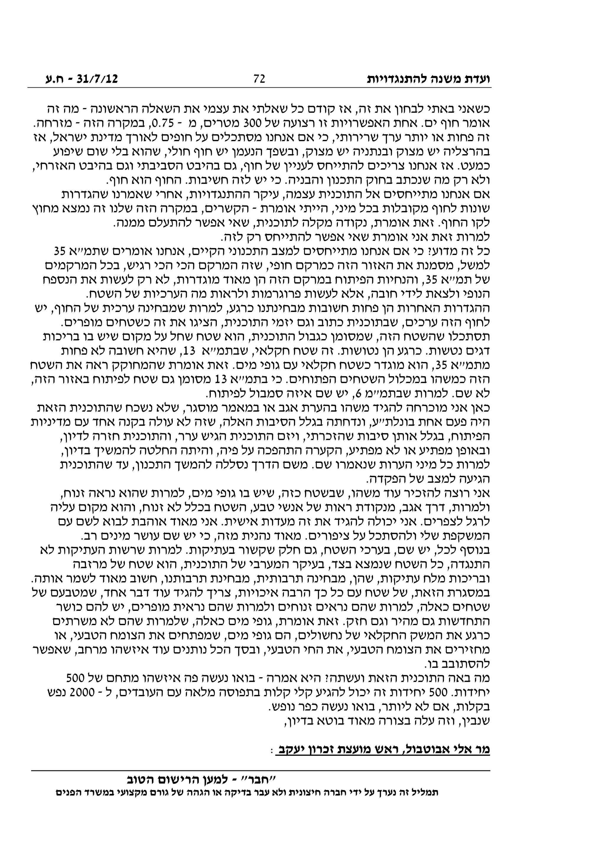 ‫להתנגדויות‬ ‫משנה‬ ‫ועדת‬31/7/12-‫ח.ע‬
________________________________________________________________
"‫"חבר‬-‫הטוב‬ ‫הרישום‬ ‫למען‬
‫ידי‬ ‫על‬ ‫נערך‬ ‫זה‬ ‫תמליל‬‫חברה‬‫הפנים‬ ‫במשרד‬ ‫מקצועי‬ ‫גורם‬ ‫של‬ ‫הגהה‬ ‫או‬ ‫בדיקה‬ ‫עבר‬ ‫ולא‬ ‫חיצונית‬
72
‫הראשונה‬ ‫השאלה‬ ‫את‬ ‫עצמי‬ ‫את‬ ‫שאלתי‬ ‫כל‬ ‫קודם‬ ‫אז‬ ,‫זה‬ ‫את‬ ‫לבחון‬ ‫באתי‬ ‫כשאני‬-‫זה‬ ‫מה‬
‫של‬ ‫רצועה‬ ‫זו‬ ‫האפשרויות‬ ‫אחת‬ .‫ים‬ ‫חוף‬ ‫אומר‬300‫מ‬ ,‫מטרים‬-0.75,‫הזה‬ ‫במקרה‬-.‫מזרחה‬
‫אז‬ ,‫ישראל‬ ‫מדינת‬ ‫לאורך‬ ‫חופים‬ ‫על‬ ‫מסתכלים‬ ‫אנחנו‬ ‫אם‬ ‫כי‬ ,‫שרירותי‬ ‫ערך‬ ‫יותר‬ ‫או‬ ‫פחות‬ ‫זה‬
‫שיפוע‬ ‫שום‬ ‫בלי‬ ‫שהוא‬ ,‫חולי‬ ‫חוף‬ ‫יש‬ ‫הנעמן‬ ‫ובשפך‬ ,‫מצוק‬ ‫יש‬ ‫ובנתניה‬ ‫מצוק‬ ‫יש‬ ‫בהרצליה‬
,‫האזרחי‬ ‫בהיבט‬ ‫וגם‬ ‫הסביבתי‬ ‫בהיבט‬ ‫גם‬ ,‫חוף‬ ‫של‬ ‫לעניין‬ ‫להתייחס‬ ‫צריכים‬ ‫אנחנו‬ ‫אז‬ .‫כמעט‬
.‫חוף‬ ‫הוא‬ ‫החוף‬ .‫חשיבות‬ ‫לזה‬ ‫יש‬ ‫כי‬ .‫והבניה‬ ‫התכנון‬ ‫בחוק‬ ‫שנכתב‬ ‫מה‬ ‫רק‬ ‫ולא‬
‫שהגדרות‬ ‫שאמרנו‬ ‫אחרי‬ ,‫ההתנגדויות‬ ‫עיקר‬ ,‫עצמה‬ ‫התוכנית‬ ‫אל‬ ‫מתייחסים‬ ‫אנחנו‬ ‫אם‬
‫אומרת‬ ‫הייתי‬ ,‫מיני‬ ‫בכל‬ ‫מקובלות‬ ‫לחוף‬ ‫שונות‬-‫מחוץ‬ ‫נמצא‬ ‫זה‬ ‫שלנו‬ ‫הזה‬ ‫במקרה‬ ,‫הקשרים‬
‫לתו‬ ‫מקלה‬ ‫נקודה‬ ,‫אומרת‬ ‫זאת‬ .‫החוף‬ ‫לקו‬.‫ממנה‬ ‫להתעלם‬ ‫אפשר‬ ‫שאי‬ ,‫כנית‬
.‫לזה‬ ‫רק‬ ‫להתייחס‬ ‫אפשר‬ ‫שאי‬ ‫אומרת‬ ‫אני‬ ‫זאת‬ ‫למרות‬
‫שתמ"א‬ ‫אומרים‬ ‫אנחנו‬ ,‫הקיים‬ ‫התכנוני‬ ‫למצב‬ ‫מתייחסים‬ ‫אנחנו‬ ‫אם‬ ‫כי‬ ?‫מדוע‬ ‫זה‬ ‫כל‬35
‫המרקמים‬ ‫בכל‬ ,‫רגיש‬ ‫הכי‬ ‫הכי‬ ‫המרקם‬ ‫שזה‬ ,‫חופי‬ ‫כמרקם‬ ‫הזה‬ ‫האזור‬ ‫את‬ ‫מסמנת‬ ,‫למשל‬
‫תמ"א‬ ‫של‬35‫במרקם‬ ‫הפיתוח‬ ‫והנחיות‬ ,‫הנספח‬ ‫את‬ ‫לעשות‬ ‫רק‬ ‫לא‬ ,‫מוגדרות‬ ‫מאוד‬ ‫הן‬ ‫הזה‬
.‫השטח‬ ‫של‬ ‫הערכיות‬ ‫מה‬ ‫ולראות‬ ‫פרוגרמות‬ ‫לעשות‬ ‫אלא‬ ,‫חובה‬ ‫לידי‬ ‫ולצאת‬ ‫הנופי‬
‫יש‬ ,‫החוף‬ ‫של‬ ‫ערכית‬ ‫שמבחינה‬ ‫למרות‬ ,‫כרגע‬ ‫מבחינתנו‬ ‫חשובות‬ ‫פחות‬ ‫הן‬ ‫האחרות‬ ‫ההגדרות‬
‫כשטחים‬ ‫זה‬ ‫את‬ ‫הציגו‬ ,‫התוכנית‬ ‫יזמי‬ ‫וגם‬ ‫כתוב‬ ‫שבתוכנית‬ ,‫ערכים‬ ‫הזה‬ ‫לחוף‬.‫מופרים‬
‫בריכות‬ ‫בו‬ ‫שיש‬ ‫מקום‬ ‫על‬ ‫שחל‬ ‫שטח‬ ‫הוא‬ ,‫התוכנית‬ ‫כגבול‬ ‫שמסומן‬ ,‫הזה‬ ‫שהשטח‬ ‫תסתכלו‬
‫שבתמ‬ ,‫חקלאי‬ ‫שטח‬ ‫זה‬ .‫נטושות‬ ‫הן‬ ‫כרגע‬ .‫נטשות‬ ‫דגים‬"‫א‬13‫פחות‬ ‫לא‬ ‫חשובה‬ ‫שהיא‬ ,
‫מתמ"א‬35‫השטח‬ ‫את‬ ‫ראה‬ ‫שהמחוקק‬ ‫אומרת‬ ‫זאת‬ .‫מים‬ ‫גופי‬ ‫עם‬ ‫חקלאי‬ ‫כשטח‬ ‫מוגדר‬ ‫הוא‬ ,
‫הפת‬ ‫השטחים‬ ‫במכלול‬ ‫כמשהו‬ ‫הזה‬‫בתמ"א‬ ‫כי‬ .‫וחים‬13,‫הזה‬ ‫באזור‬ ‫לפיתוח‬ ‫שטח‬ ‫גם‬ ‫מסומן‬
‫שבתמ"מ‬ ‫למרות‬ .‫שם‬ ‫לא‬6.‫לפיתוח‬ ‫סמבול‬ ‫איזה‬ ‫שם‬ ‫יש‬ ,
‫הזאת‬ ‫שהתוכנית‬ ‫נשכח‬ ‫שלא‬ ,‫מוסגר‬ ‫במאמר‬ ‫או‬ ‫אגב‬ ‫בהערת‬ ‫משהו‬ ‫להגיד‬ ‫מוכרחה‬ ‫אני‬ ‫כאן‬
‫מדיניות‬ ‫עם‬ ‫אחד‬ ‫בקנה‬ ‫עולה‬ ‫לא‬ ‫שזה‬ ,‫האלה‬ ‫הסיבות‬ ‫בגלל‬ ‫ונדחתה‬ ,‫בונלת"ע‬ ‫אחת‬ ‫פעם‬ ‫היה‬
‫הפיתו‬,‫לדיון‬ ‫חזרה‬ ‫והתוכנית‬ ,‫ערר‬ ‫הגיש‬ ‫התוכנית‬ ‫ויזם‬ ,‫שהזכרתי‬ ‫סיבות‬ ‫אותן‬ ‫בגלל‬ ,‫ח‬
,‫בדיון‬ ‫להמשיך‬ ‫החלטה‬ ‫והיתה‬ ,‫פיה‬ ‫על‬ ‫התהפכה‬ ‫הקערה‬ ,‫מפתיע‬ ‫לא‬ ‫או‬ ‫מפתיע‬ ‫ובאופן‬
‫שהתוכנית‬ ‫עד‬ ,‫התכנון‬ ‫להמשך‬ ‫נסללה‬ ‫הדרך‬ ‫משם‬ .‫שם‬ ‫שנאמרו‬ ‫הערות‬ ‫מיני‬ ‫כל‬ ‫למרות‬
.‫הפקדה‬ ‫של‬ ‫למצב‬ ‫הגיעה‬
‫ע‬ ‫להזכיר‬ ‫רוצה‬ ‫אני‬,‫זנוח‬ ‫נראה‬ ‫שהוא‬ ‫למרות‬ ,‫מים‬ ‫גופי‬ ‫בו‬ ‫שיש‬ ,‫כזה‬ ‫שבשטח‬ ,‫משהו‬ ‫וד‬
‫עליה‬ ‫מקום‬ ‫והוא‬ ,‫זנוח‬ ‫לא‬ ‫בכלל‬ ‫השטח‬ ,‫טבע‬ ‫אנשי‬ ‫של‬ ‫ראות‬ ‫מנקודת‬ ,‫אגב‬ ‫דרך‬ ,‫ולמרות‬
‫עם‬ ‫לשם‬ ‫לבוא‬ ‫אוהבת‬ ‫מאוד‬ ‫אני‬ .‫אישית‬ ‫מעדות‬ ‫זה‬ ‫את‬ ‫להגיד‬ ‫יכולה‬ ‫אני‬ .‫לצפרים‬ ‫לרגל‬
,‫מזה‬ ‫נהנית‬ ‫מאוד‬ .‫ציפורים‬ ‫על‬ ‫ולהסתכל‬ ‫שלי‬ ‫המשקפת‬.‫רב‬ ‫מינים‬ ‫עושר‬ ‫שם‬ ‫יש‬ ‫כי‬
‫לא‬ ‫העתיקות‬ ‫שרשות‬ ‫למרות‬ .‫בעתיקות‬ ‫שקשור‬ ‫חלק‬ ‫גם‬ ,‫השטח‬ ‫בערכי‬ ,‫שם‬ ‫יש‬ ,‫לכל‬ ‫בנוסף‬
‫מרזבה‬ ‫של‬ ‫שטח‬ ‫הוא‬ ,‫התוכנית‬ ‫של‬ ‫המערבי‬ ‫בעיקר‬ ,‫בצד‬ ‫שנמצא‬ ‫השטח‬ ‫כל‬ ,‫התנגדה‬
.‫אותה‬ ‫לשמר‬ ‫מאוד‬ ‫חשוב‬ ,‫תרבותנו‬ ‫מבחינת‬ ,‫תרבותית‬ ‫מבחינה‬ ,‫שהן‬ ,‫עתיקות‬ ‫מלח‬ ‫ובריכות‬
‫במסגרת‬‫של‬ ‫שמטבעם‬ ,‫אחד‬ ‫דבר‬ ‫עוד‬ ‫להגיד‬ ‫צריך‬ ,‫איכויות‬ ‫הרבה‬ ‫כך‬ ‫כל‬ ‫עם‬ ‫שטח‬ ‫של‬ ,‫הזאת‬
‫כושר‬ ‫להם‬ ‫יש‬ ,‫מופרים‬ ‫נראית‬ ‫שהם‬ ‫ולמרות‬ ‫זנוחים‬ ‫נראים‬ ‫שהם‬ ‫למרות‬ ,‫כאלה‬ ‫שטחים‬
‫משרתים‬ ‫לא‬ ‫שהם‬ ‫שלמרות‬ ,‫כאלה‬ ‫מים‬ ‫גופי‬ ,‫אומרת‬ ‫זאת‬ .‫חזק‬ ‫וגם‬ ‫מהיר‬ ‫גם‬ ‫התחדשות‬
‫מי‬ ‫גופי‬ ‫הם‬ ,‫נחשולים‬ ‫של‬ ‫החקלאי‬ ‫המשק‬ ‫את‬ ‫כרגע‬‫או‬ ,‫הטבעי‬ ‫הצומח‬ ‫את‬ ‫שמפתחים‬ ,‫ם‬
‫שאפשר‬ ,‫מרחב‬ ‫איזשהו‬ ‫עוד‬ ‫נותנים‬ ‫הכל‬ ‫ובסך‬ ,‫הטבעי‬ ‫החי‬ ‫את‬ ,‫הטבעי‬ ‫הצומח‬ ‫את‬ ‫מחזירים‬
.‫בו‬ ‫להסתובב‬
‫אמרה‬ ‫היא‬ ?‫ועשתה‬ ‫הזאת‬ ‫התוכנית‬ ‫באה‬ ‫מה‬-‫של‬ ‫מתחם‬ ‫איזשהו‬ ‫פה‬ ‫נעשה‬ ‫בואו‬500
.‫יחידות‬500,‫העובדים‬ ‫עם‬ ‫מלאה‬ ‫בתפוסה‬ ‫קלות‬ ‫קלי‬ ‫להגיע‬ ‫יכול‬ ‫זה‬ ‫יחידות‬‫ל‬-2000‫נפש‬
.‫נופש‬ ‫כפר‬ ‫נעשה‬ ‫בואו‬ ,‫ליותר‬ ‫לא‬ ‫אם‬ ,‫בקלות‬
,‫בדיון‬ ‫בוטא‬ ‫מאוד‬ ‫בצורה‬ ‫עלה‬ ‫וזה‬ ,‫שנבין‬
‫יעקב‬ ‫זכרון‬ ‫מועצת‬ ‫ראש‬ ,‫אבוטבול‬ ‫אלי‬ ‫מר‬:
 