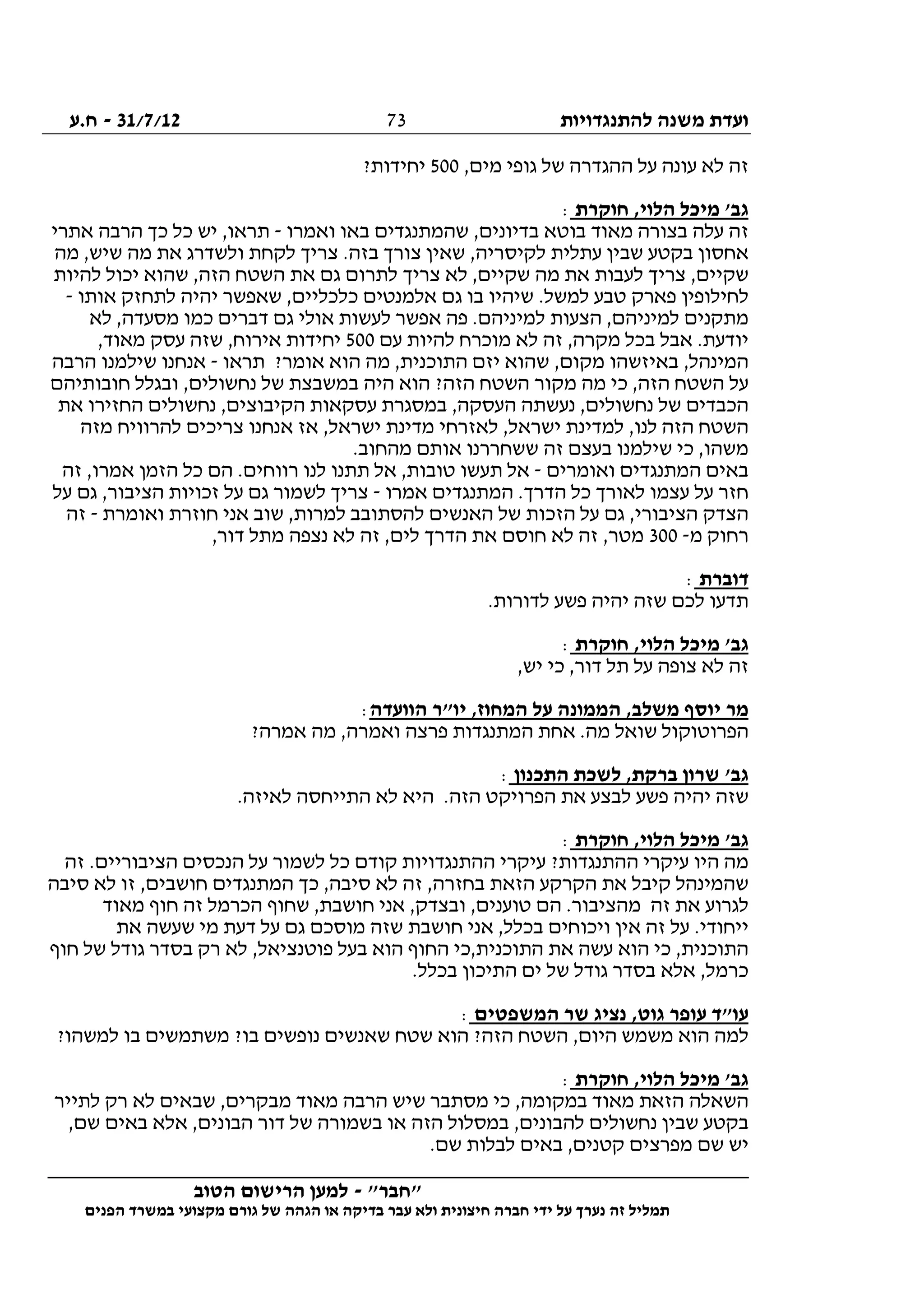 ‫להתנגדויות‬ ‫משנה‬ ‫ועדת‬31/7/12-‫ח.ע‬
________________________________________________________________
"‫"חבר‬-‫הטוב‬ ‫הרישום‬ ‫למען‬
‫ידי‬ ‫על‬ ‫נערך‬ ‫זה‬ ‫תמליל‬‫חברה‬‫הפנים‬ ‫במשרד‬ ‫מקצועי‬ ‫גורם‬ ‫של‬ ‫הגהה‬ ‫או‬ ‫בדיקה‬ ‫עבר‬ ‫ולא‬ ‫חיצונית‬
73
,‫מים‬ ‫גופי‬ ‫של‬ ‫ההגדרה‬ ‫על‬ ‫עונה‬ ‫לא‬ ‫זה‬500?‫יחידות‬
‫חוקרת‬ ,‫הלוי‬ ‫מיכל‬ '‫גב‬:
‫ואמרו‬ ‫באו‬ ‫שהמתנגדים‬ ,‫בדיונים‬ ‫בוטא‬ ‫מאוד‬ ‫בצורה‬ ‫עלה‬ ‫זה‬-‫אתרי‬ ‫הרבה‬ ‫כך‬ ‫כל‬ ‫יש‬ ,‫תראו‬
‫מה‬ ,‫שיש‬ ‫מה‬ ‫את‬ ‫ולשדרג‬ ‫לקחת‬ ‫צריך‬ .‫בזה‬ ‫צורך‬ ‫שאין‬ ,‫לקיסריה‬ ‫עתלית‬ ‫שבין‬ ‫בקטע‬ ‫אחסון‬
‫להיות‬ ‫יכול‬ ‫שהוא‬ ,‫הזה‬ ‫השטח‬ ‫את‬ ‫גם‬ ‫לתרום‬ ‫צריך‬ ‫לא‬ ,‫שקיים‬ ‫מה‬ ‫את‬ ‫לעבות‬ ‫צריך‬ ,‫שקיים‬
‫אותו‬ ‫לתחזק‬ ‫יהיה‬ ‫שאפשר‬ ,‫כלכליים‬ ‫אלמנטים‬ ‫גם‬ ‫בו‬ ‫שיהיו‬ .‫למשל‬ ‫טבע‬ ‫פארק‬ ‫לחילופין‬-
‫לא‬ ,‫מסעדה‬ ‫כמו‬ ‫דברים‬ ‫גם‬ ‫אולי‬ ‫לעשות‬ ‫אפשר‬ ‫פה‬ .‫למיניהם‬ ‫הצעות‬ ,‫למיניהם‬ ‫מתקנים‬
‫עם‬ ‫להיות‬ ‫מוכרח‬ ‫לא‬ ‫זה‬ ,‫מקרה‬ ‫בכל‬ ‫אבל‬ .‫יודעת‬500,‫מאוד‬ ‫עסק‬ ‫שזה‬ ,‫אירוח‬ ‫יחידות‬
‫תראו‬ ?‫אומר‬ ‫הוא‬ ‫מה‬ ,‫התוכנית‬ ‫יזם‬ ‫שהוא‬ ,‫מקום‬ ‫באיזשהו‬ ,‫המינהל‬-‫הרבה‬ ‫שילמנו‬ ‫אנחנו‬
‫השט‬ ‫מקור‬ ‫מה‬ ‫כי‬ ,‫הזה‬ ‫השטח‬ ‫על‬‫חובותיהם‬ ‫ובגלל‬ ,‫נחשולים‬ ‫של‬ ‫במשבצת‬ ‫היה‬ ‫הוא‬ ?‫הזה‬ ‫ח‬
‫את‬ ‫החזירו‬ ‫נחשולים‬ ,‫הקיבוצים‬ ‫עסקאות‬ ‫במסגרת‬ ,‫העסקה‬ ‫נעשתה‬ ,‫נחשולים‬ ‫של‬ ‫הכבדים‬
‫מזה‬ ‫להרוויח‬ ‫צריכים‬ ‫אנחנו‬ ‫אז‬ ,‫ישראל‬ ‫מדינת‬ ‫לאזרחי‬ ,‫ישראל‬ ‫למדינת‬ ,‫לנו‬ ‫הזה‬ ‫השטח‬
.‫מהחוב‬ ‫אותם‬ ‫ששחררנו‬ ‫זה‬ ‫בעצם‬ ‫שילמנו‬ ‫כי‬ ,‫משהו‬
‫המתנגדי‬ ‫באים‬‫ואומרים‬ ‫ם‬-‫זה‬ ,‫אמרו‬ ‫הזמן‬ ‫כל‬ ‫הם‬ .‫רווחים‬ ‫לנו‬ ‫תתנו‬ ‫אל‬ ,‫טובות‬ ‫תעשו‬ ‫אל‬
‫אמרו‬ ‫המתנגדים‬ .‫הדרך‬ ‫כל‬ ‫לאורך‬ ‫עצמו‬ ‫על‬ ‫חזר‬-‫על‬ ‫גם‬ ,‫הציבור‬ ‫זכויות‬ ‫על‬ ‫גם‬ ‫לשמור‬ ‫צריך‬
‫ואומרת‬ ‫חוזרת‬ ‫אני‬ ‫שוב‬ ,‫למרות‬ ‫להסתובב‬ ‫האנשים‬ ‫של‬ ‫הזכות‬ ‫על‬ ‫גם‬ ,‫הציבורי‬ ‫הצדק‬-‫זה‬
‫מ‬ ‫רחוק‬-300‫את‬ ‫חוסם‬ ‫לא‬ ‫זה‬ ,‫מטר‬,‫דור‬ ‫מתל‬ ‫נצפה‬ ‫לא‬ ‫זה‬ ,‫לים‬ ‫הדרך‬
‫דוברת‬:
.‫לדורות‬ ‫פשע‬ ‫יהיה‬ ‫שזה‬ ‫לכם‬ ‫תדעו‬
‫חוקרת‬ ,‫הלוי‬ ‫מיכל‬ '‫גב‬:
,‫יש‬ ‫כי‬ ,‫דור‬ ‫תל‬ ‫על‬ ‫צופה‬ ‫לא‬ ‫זה‬
‫הוועדה‬ ‫יו"ר‬ ,‫המחוז‬ ‫על‬ ‫הממונה‬ ,‫משלב‬ ‫יוסף‬ ‫מר‬:
?‫אמרה‬ ‫מה‬ ,‫ואמרה‬ ‫פרצה‬ ‫המתנגדות‬ ‫אחת‬ .‫מה‬ ‫שואל‬ ‫הפרוטוקול‬
‫התכנון‬ ‫לשכת‬ ,‫ברקת‬ ‫שרון‬ '‫גב‬:
‫שזה‬.‫לאיזה‬ ‫התייחסה‬ ‫לא‬ ‫היא‬ .‫הזה‬ ‫הפרויקט‬ ‫את‬ ‫לבצע‬ ‫פשע‬ ‫יהיה‬
‫חוקרת‬ ,‫הלוי‬ ‫מיכל‬ '‫גב‬:
‫זה‬ .‫הציבוריים‬ ‫הנכסים‬ ‫על‬ ‫לשמור‬ ‫כל‬ ‫קודם‬ ‫ההתנגדויות‬ ‫עיקרי‬ ?‫ההתנגדות‬ ‫עיקרי‬ ‫היו‬ ‫מה‬
‫סיבה‬ ‫לא‬ ‫זו‬ ,‫חושבים‬ ‫המתנגדים‬ ‫כך‬ ,‫סיבה‬ ‫לא‬ ‫זה‬ ,‫בחזרה‬ ‫הזאת‬ ‫הקרקע‬ ‫את‬ ‫קיבל‬ ‫שהמינהל‬
.‫מהציבור‬ ‫זה‬ ‫את‬ ‫לגרוע‬‫מאוד‬ ‫חוף‬ ‫זה‬ ‫הכרמל‬ ‫שחוף‬ ,‫חושבת‬ ‫אני‬ ,‫ובצדק‬ ,‫טוענים‬ ‫הם‬
‫את‬ ‫שעשה‬ ‫מי‬ ‫דעת‬ ‫על‬ ‫גם‬ ‫מוסכם‬ ‫שזה‬ ‫חושבת‬ ‫אני‬ ,‫בכלל‬ ‫ויכוחים‬ ‫אין‬ ‫זה‬ ‫על‬ .‫ייחודי‬
‫חוף‬ ‫של‬ ‫גודל‬ ‫בסדר‬ ‫רק‬ ‫לא‬ ,‫פוטנציאל‬ ‫בעל‬ ‫הוא‬ ‫החוף‬ ‫התוכנית,כי‬ ‫את‬ ‫עשה‬ ‫הוא‬ ‫כי‬ ,‫התוכנית‬
.‫בכלל‬ ‫התיכון‬ ‫ים‬ ‫של‬ ‫גודל‬ ‫בסדר‬ ‫אלא‬ ,‫כרמל‬
‫עופר‬ ‫עו"ד‬‫המשפטים‬ ‫שר‬ ‫נציג‬ ,‫גוט‬:
?‫למשהו‬ ‫בו‬ ‫משתמשים‬ ?‫בו‬ ‫נופשים‬ ‫שאנשים‬ ‫שטח‬ ‫הוא‬ ?‫הזה‬ ‫השטח‬ ,‫היום‬ ‫משמש‬ ‫הוא‬ ‫למה‬
‫חוקרת‬ ,‫הלוי‬ ‫מיכל‬ '‫גב‬:
‫לתייר‬ ‫רק‬ ‫לא‬ ‫שבאים‬ ,‫מבקרים‬ ‫מאוד‬ ‫הרבה‬ ‫שיש‬ ‫מסתבר‬ ‫כי‬ ,‫במקומה‬ ‫מאוד‬ ‫הזאת‬ ‫השאלה‬
,‫הבונים‬ ‫דור‬ ‫של‬ ‫בשמורה‬ ‫או‬ ‫הזה‬ ‫במסלול‬ ,‫להבונים‬ ‫נחשולים‬ ‫שבין‬ ‫בקטע‬,‫שם‬ ‫באים‬ ‫אלא‬
.‫שם‬ ‫לבלות‬ ‫באים‬ ,‫קטנים‬ ‫מפרצים‬ ‫שם‬ ‫יש‬
 