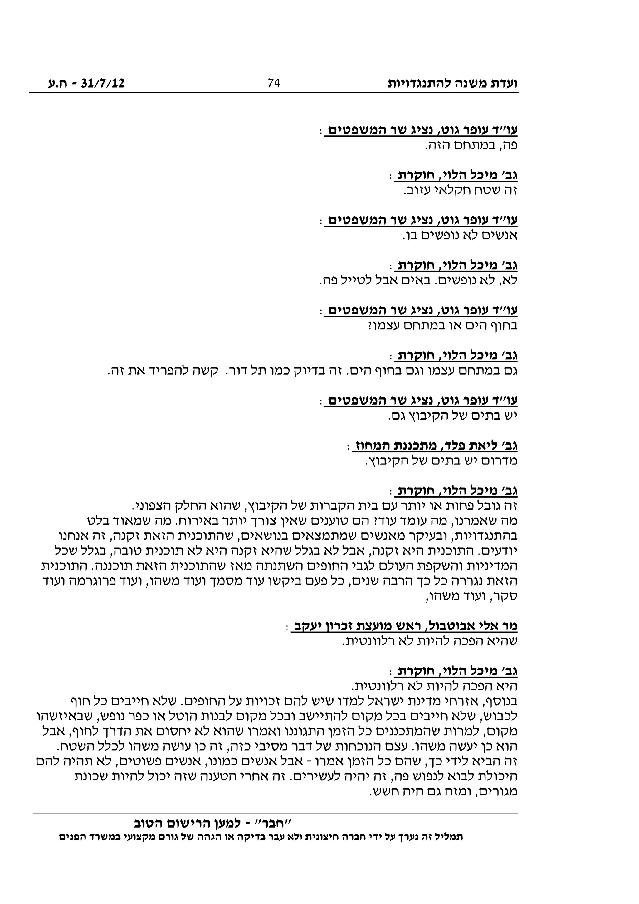 ‫להתנגדויות‬ ‫משנה‬ ‫ועדת‬31/7/12-‫ח.ע‬
________________________________________________________________
"‫"חבר‬-‫הטוב‬ ‫הרישום‬ ‫למען‬
‫ידי‬ ‫על‬ ‫נערך‬ ‫זה‬ ‫תמליל‬‫חברה‬‫הפנים‬ ‫במשרד‬ ‫מקצועי‬ ‫גורם‬ ‫של‬ ‫הגהה‬ ‫או‬ ‫בדיקה‬ ‫עבר‬ ‫ולא‬ ‫חיצונית‬
74
‫המשפטים‬ ‫שר‬ ‫נציג‬ ,‫גוט‬ ‫עופר‬ ‫עו"ד‬:
.‫הזה‬ ‫במתחם‬ ,‫פה‬
‫חוקרת‬ ,‫הלוי‬ ‫מיכל‬ '‫גב‬:
.‫עזוב‬ ‫חקלאי‬ ‫שטח‬ ‫זה‬
‫המשפטים‬ ‫שר‬ ‫נציג‬ ,‫גוט‬ ‫עופר‬ ‫עו"ד‬:
.‫בו‬ ‫נופשים‬ ‫לא‬ ‫אנשים‬
‫חוקרת‬ ,‫הלוי‬ ‫מיכל‬ '‫גב‬:
.‫פה‬ ‫לטייל‬ ‫אבל‬ ‫באים‬ .‫נופשים‬ ‫לא‬ ,‫לא‬
‫המשפטים‬ ‫שר‬ ‫נציג‬ ,‫גוט‬ ‫עופר‬ ‫עו"ד‬:
?‫עצמו‬ ‫במתחם‬ ‫או‬ ‫הים‬ ‫בחוף‬
‫חוקרת‬ ,‫הלוי‬ ‫מיכל‬ '‫גב‬:
.‫זה‬ ‫את‬ ‫להפריד‬ ‫קשה‬ .‫דור‬ ‫תל‬ ‫כמו‬ ‫בדיוק‬ ‫זה‬ .‫הים‬ ‫בחוף‬ ‫וגם‬ ‫עצמו‬ ‫במתחם‬ ‫גם‬
‫המשפטים‬ ‫שר‬ ‫נציג‬ ,‫גוט‬ ‫עופר‬ ‫עו"ד‬:
.‫גם‬ ‫הקיבוץ‬ ‫של‬ ‫בתים‬ ‫יש‬
‫המחוז‬ ‫מתכננת‬ ,‫פלד‬ ‫ליאת‬ '‫גב‬:
‫של‬ ‫בתים‬ ‫יש‬ ‫מדרום‬.‫הקיבוץ‬
‫חוקרת‬ ,‫הלוי‬ ‫מיכל‬ '‫גב‬:
.‫הצפוני‬ ‫החלק‬ ‫שהוא‬ ,‫הקיבוץ‬ ‫של‬ ‫הקברות‬ ‫בית‬ ‫עם‬ ‫יותר‬ ‫או‬ ‫פחות‬ ‫גובל‬ ‫זה‬
‫בלט‬ ‫שמאוד‬ ‫מה‬ .‫באירוח‬ ‫יותר‬ ‫צורך‬ ‫שאין‬ ‫טוענים‬ ‫הם‬ ?‫עוד‬ ‫עומד‬ ‫מה‬ ,‫שאמרנו‬ ‫מה‬
‫אנחנו‬ ‫זה‬ ,‫זקנה‬ ‫הזאת‬ ‫שהתוכנית‬ ,‫בנושאים‬ ‫שמתמצאים‬ ‫מאנשים‬ ‫ובעיקר‬ ,‫בהתנגדויות‬
‫התוכני‬ .‫יודעים‬‫שכל‬ ‫בגלל‬ ,‫טובה‬ ‫תוכנית‬ ‫לא‬ ‫היא‬ ‫זקנה‬ ‫שהיא‬ ‫בגלל‬ ‫לא‬ ‫אבל‬ ,‫זקנה‬ ‫היא‬ ‫ת‬
‫התוכנית‬ .‫תוכננה‬ ‫הזאת‬ ‫שהתוכנית‬ ‫מאז‬ ‫השתנתה‬ ‫החופים‬ ‫לגבי‬ ‫העולם‬ ‫והשקפת‬ ‫המדיניות‬
‫ועוד‬ ‫פרוגרמה‬ ‫ועוד‬ ,‫משהו‬ ‫ועוד‬ ‫מסמך‬ ‫עוד‬ ‫ביקשו‬ ‫פעם‬ ‫כל‬ ,‫שנים‬ ‫הרבה‬ ‫כך‬ ‫כל‬ ‫נגררה‬ ‫הזאת‬
,‫משהו‬ ‫ועוד‬ ,‫סקר‬
‫מ‬ ‫ראש‬ ,‫אבוטבול‬ ‫אלי‬ ‫מר‬‫יעקב‬ ‫זכרון‬ ‫ועצת‬:
.‫רלוונטית‬ ‫לא‬ ‫להיות‬ ‫הפכה‬ ‫שהיא‬
‫חוקרת‬ ,‫הלוי‬ ‫מיכל‬ '‫גב‬:
.‫רלוונטית‬ ‫לא‬ ‫להיות‬ ‫הפכה‬ ‫היא‬
‫חוף‬ ‫כל‬ ‫חייבים‬ ‫שלא‬ .‫החופים‬ ‫על‬ ‫זכויות‬ ‫להם‬ ‫שיש‬ ‫למדו‬ ‫ישראל‬ ‫מדינת‬ ‫אזרחי‬ ,‫בנוסף‬
‫שבאיזשהו‬ ,‫נופש‬ ‫כפר‬ ‫או‬ ‫הוטל‬ ‫לבנות‬ ‫מקום‬ ‫ובכל‬ ‫להתיישב‬ ‫מקום‬ ‫בכל‬ ‫חייבים‬ ‫שלא‬ ,‫לכבוש‬
‫מקו‬‫אבל‬ ,‫לחוף‬ ‫הדרך‬ ‫את‬ ‫יחסום‬ ‫לא‬ ‫שהוא‬ ‫ואמרו‬ ‫התגוננו‬ ‫הזמן‬ ‫כל‬ ‫שהמתכננים‬ ‫למרות‬ ,‫ם‬
.‫השטח‬ ‫לכלל‬ ‫משהו‬ ‫עושה‬ ‫כן‬ ‫זה‬ ,‫כזה‬ ‫מסיבי‬ ‫דבר‬ ‫של‬ ‫הנוכחות‬ ‫עצם‬ .‫משהו‬ ‫יעשה‬ ‫כן‬ ‫הוא‬
‫אמרו‬ ‫הזמן‬ ‫כל‬ ‫שהם‬ ,‫כך‬ ‫לידי‬ ‫הביא‬ ‫זה‬-‫להם‬ ‫תהיה‬ ‫לא‬ ,‫פשוטים‬ ‫אנשים‬ ,‫כמונו‬ ‫אנשים‬ ‫אבל‬
‫יהי‬ ‫זה‬ ,‫פה‬ ‫לנפוש‬ ‫לבוא‬ ‫היכולת‬‫שכונת‬ ‫להיות‬ ‫יכול‬ ‫שזה‬ ‫הטענה‬ ‫אחרי‬ ‫זה‬ .‫לעשירים‬ ‫ה‬
.‫חשש‬ ‫היה‬ ‫גם‬ ‫ומזה‬ ,‫מגורים‬
 