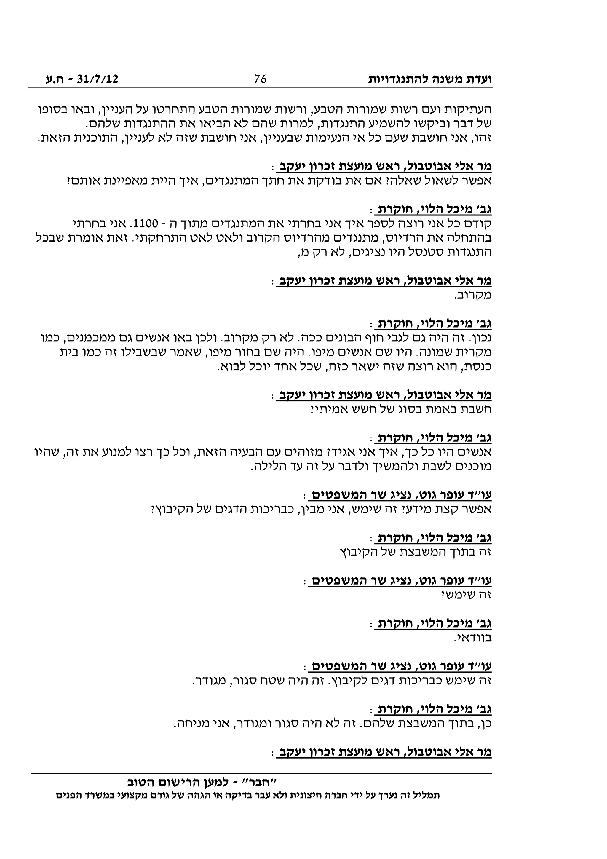 ‫להתנגדויות‬ ‫משנה‬ ‫ועדת‬31/7/12-‫ח.ע‬
________________________________________________________________
"‫"חבר‬-‫הטוב‬ ‫הרישום‬ ‫למען‬
‫ידי‬ ‫על‬ ‫נערך‬ ‫זה‬ ‫תמליל‬‫חברה‬‫הפנים‬ ‫במשרד‬ ‫מקצועי‬ ‫גורם‬ ‫של‬ ‫הגהה‬ ‫או‬ ‫בדיקה‬ ‫עבר‬ ‫ולא‬ ‫חיצונית‬
76
‫בסופו‬ ‫ובאו‬ ,‫העניין‬ ‫על‬ ‫התחרטו‬ ‫הטבע‬ ‫שמורות‬ ‫ורשות‬ ,‫הטבע‬ ‫שמורות‬ ‫רשות‬ ‫ועם‬ ‫העתיקות‬
.‫שלהם‬ ‫ההתנגדות‬ ‫את‬ ‫הביאו‬ ‫לא‬ ‫שהם‬ ‫למרות‬ ,‫התנגדות‬ ‫להשמיע‬ ‫וביקשו‬ ‫דבר‬ ‫של‬
‫שז‬ ‫חושבת‬ ‫אני‬ ,‫שבעניין‬ ‫הנעימות‬ ‫אי‬ ‫כל‬ ‫שעם‬ ‫חושבת‬ ‫אני‬ ,‫זהו‬.‫הזאת‬ ‫התוכנית‬ ,‫לעניין‬ ‫לא‬ ‫ה‬
‫יעקב‬ ‫זכרון‬ ‫מועצת‬ ‫ראש‬ ,‫אבוטבול‬ ‫אלי‬ ‫מר‬:
?‫אותם‬ ‫מאפיינת‬ ‫היית‬ ‫איך‬ ,‫המתנגדים‬ ‫חתך‬ ‫את‬ ‫בודקת‬ ‫את‬ ‫אם‬ ?‫שאלה‬ ‫לשאול‬ ‫אפשר‬
‫חוקרת‬ ,‫הלוי‬ ‫מיכל‬ '‫גב‬:
‫ה‬ ‫מתוך‬ ‫המתנגדים‬ ‫את‬ ‫בחרתי‬ ‫אני‬ ‫איך‬ ‫לספר‬ ‫רוצה‬ ‫אני‬ ‫כל‬ ‫קודם‬-1100‫בחרתי‬ ‫אני‬ .
‫מתנג‬ ,‫הרדיוס‬ ‫את‬ ‫בהתחלה‬‫שבכל‬ ‫אומרת‬ ‫זאת‬ .‫התרחקתי‬ ‫לאט‬ ‫ולאט‬ ‫הקרוב‬ ‫מהרדיוס‬ ‫דים‬
,‫מ‬ ‫רק‬ ‫לא‬ ,‫נציגים‬ ‫היו‬ ‫סטנסל‬ ‫התנגדות‬
‫יעקב‬ ‫זכרון‬ ‫מועצת‬ ‫ראש‬ ,‫אבוטבול‬ ‫אלי‬ ‫מר‬:
.‫מקרוב‬
‫חוקרת‬ ,‫הלוי‬ ‫מיכל‬ '‫גב‬:
‫כמו‬ ,‫ממכמנים‬ ‫גם‬ ‫אנשים‬ ‫באו‬ ‫ולכן‬ .‫מקרוב‬ ‫רק‬ ‫לא‬ .‫ככה‬ ‫הבונים‬ ‫חוף‬ ‫לגבי‬ ‫גם‬ ‫היה‬ ‫זה‬ .‫נכון‬
‫היו‬ .‫שמונה‬ ‫מקרית‬‫בית‬ ‫כמו‬ ‫זה‬ ‫שבשבילו‬ ‫שאמר‬ ,‫מיפו‬ ‫בחור‬ ‫שם‬ ‫היה‬ .‫מיפו‬ ‫אנשים‬ ‫שם‬
.‫לבוא‬ ‫יוכל‬ ‫אחד‬ ‫שכל‬ ,‫כזה‬ ‫ישאר‬ ‫שזה‬ ‫רוצה‬ ‫הוא‬ ,‫כנסת‬
‫יעקב‬ ‫זכרון‬ ‫מועצת‬ ‫ראש‬ ,‫אבוטבול‬ ‫אלי‬ ‫מר‬:
?‫אמיתי‬ ‫חשש‬ ‫של‬ ‫בסוג‬ ‫באמת‬ ‫חשבת‬
‫חוקרת‬ ,‫הלוי‬ ‫מיכל‬ '‫גב‬:
‫וכ‬ ,‫הזאת‬ ‫הבעיה‬ ‫עם‬ ‫מזוהים‬ ?‫אגיד‬ ‫אני‬ ‫איך‬ ,‫כך‬ ‫כל‬ ‫היו‬ ‫אנשים‬‫שהיו‬ ,‫זה‬ ‫את‬ ‫למנוע‬ ‫רצו‬ ‫כך‬ ‫ל‬
.‫הלילה‬ ‫עד‬ ‫זה‬ ‫על‬ ‫ולדבר‬ ‫ולהמשיך‬ ‫לשבת‬ ‫מוכנים‬
‫המשפטים‬ ‫שר‬ ‫נציג‬ ,‫גוט‬ ‫עופר‬ ‫עו"ד‬:
?‫הקיבוץ‬ ‫של‬ ‫הדגים‬ ‫כבריכות‬ ,‫מבין‬ ‫אני‬ ,‫שימש‬ ‫זה‬ ?‫מידע‬ ‫קצת‬ ‫אפשר‬
‫חוקרת‬ ,‫הלוי‬ ‫מיכל‬ '‫גב‬:
.‫הקיבוץ‬ ‫של‬ ‫המשבצת‬ ‫בתוך‬ ‫זה‬
‫המשפטים‬ ‫שר‬ ‫נציג‬ ,‫גוט‬ ‫עופר‬ ‫עו"ד‬:
‫שימש‬ ‫זה‬?
‫חוקרת‬ ,‫הלוי‬ ‫מיכל‬ '‫גב‬:
.‫בוודאי‬
‫המשפטים‬ ‫שר‬ ‫נציג‬ ,‫גוט‬ ‫עופר‬ ‫עו"ד‬:
.‫מגודר‬ ,‫סגור‬ ‫שטח‬ ‫היה‬ ‫זה‬ .‫לקיבוץ‬ ‫דגים‬ ‫כבריכות‬ ‫שימש‬ ‫זה‬
‫חוקרת‬ ,‫הלוי‬ ‫מיכל‬ '‫גב‬:
.‫מניחה‬ ‫אני‬ ,‫ומגודר‬ ‫סגור‬ ‫היה‬ ‫לא‬ ‫זה‬ .‫שלהם‬ ‫המשבצת‬ ‫בתוך‬ ,‫כן‬
‫יעקב‬ ‫זכרון‬ ‫מועצת‬ ‫ראש‬ ,‫אבוטבול‬ ‫אלי‬ ‫מר‬:
 