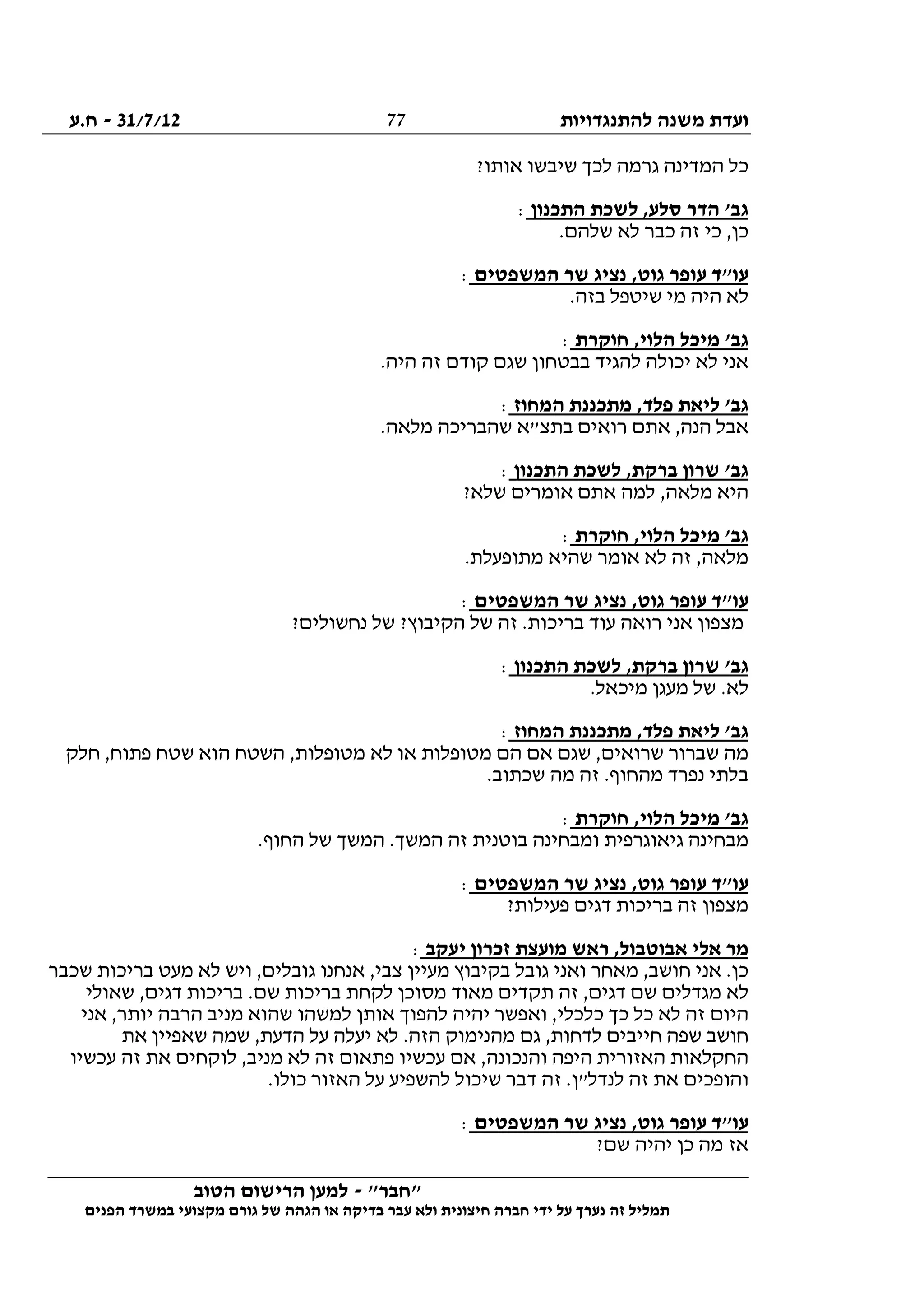 ‫להתנגדויות‬ ‫משנה‬ ‫ועדת‬31/7/12-‫ח.ע‬
________________________________________________________________
"‫"חבר‬-‫הטוב‬ ‫הרישום‬ ‫למען‬
‫ידי‬ ‫על‬ ‫נערך‬ ‫זה‬ ‫תמליל‬‫חברה‬‫הפנים‬ ‫במשרד‬ ‫מקצועי‬ ‫גורם‬ ‫של‬ ‫הגהה‬ ‫או‬ ‫בדיקה‬ ‫עבר‬ ‫ולא‬ ‫חיצונית‬
77
‫גר‬ ‫המדינה‬ ‫כל‬?‫אותו‬ ‫שיבשו‬ ‫לכך‬ ‫מה‬
‫התכנון‬ ‫לשכת‬ ,‫סלע‬ ‫הדר‬ '‫גב‬:
.‫שלהם‬ ‫לא‬ ‫כבר‬ ‫זה‬ ‫כי‬ ,‫כן‬
‫המשפטים‬ ‫שר‬ ‫נציג‬ ,‫גוט‬ ‫עופר‬ ‫עו"ד‬:
.‫בזה‬ ‫שיטפל‬ ‫מי‬ ‫היה‬ ‫לא‬
‫חוקרת‬ ,‫הלוי‬ ‫מיכל‬ '‫גב‬:
.‫היה‬ ‫זה‬ ‫קודם‬ ‫שגם‬ ‫בבטחון‬ ‫להגיד‬ ‫יכולה‬ ‫לא‬ ‫אני‬
‫המחוז‬ ‫מתכננת‬ ,‫פלד‬ ‫ליאת‬ '‫גב‬:
‫שהברי‬ ‫בתצ"א‬ ‫רואים‬ ‫אתם‬ ,‫הנה‬ ‫אבל‬.‫מלאה‬ ‫כה‬
‫התכנון‬ ‫לשכת‬ ,‫ברקת‬ ‫שרון‬ '‫גב‬:
?‫שלא‬ ‫אומרים‬ ‫אתם‬ ‫למה‬ ,‫מלאה‬ ‫היא‬
‫חוקרת‬ ,‫הלוי‬ ‫מיכל‬ '‫גב‬:
.‫מתופעלת‬ ‫שהיא‬ ‫אומר‬ ‫לא‬ ‫זה‬ ,‫מלאה‬
‫המשפטים‬ ‫שר‬ ‫נציג‬ ,‫גוט‬ ‫עופר‬ ‫עו"ד‬:
?‫נחשולים‬ ‫של‬ ?‫הקיבוץ‬ ‫של‬ ‫זה‬ .‫בריכות‬ ‫עוד‬ ‫רואה‬ ‫אני‬ ‫מצפון‬
‫התכנון‬ ‫לשכת‬ ,‫ברקת‬ ‫שרון‬ '‫גב‬:
‫מעג‬ ‫של‬ .‫לא‬.‫מיכאל‬ ‫ן‬
‫המחוז‬ ‫מתכננת‬ ,‫פלד‬ ‫ליאת‬ '‫גב‬:
‫חלק‬ ,‫פתוח‬ ‫שטח‬ ‫הוא‬ ‫השטח‬ ,‫מטופלות‬ ‫לא‬ ‫או‬ ‫מטופלות‬ ‫הם‬ ‫אם‬ ‫שגם‬ ,‫שרואים‬ ‫שברור‬ ‫מה‬
.‫שכתוב‬ ‫מה‬ ‫זה‬ .‫מהחוף‬ ‫נפרד‬ ‫בלתי‬
‫חוקרת‬ ,‫הלוי‬ ‫מיכל‬ '‫גב‬:
.‫החוף‬ ‫של‬ ‫המשך‬ .‫המשך‬ ‫זה‬ ‫בוטנית‬ ‫ומבחינה‬ ‫גיאוגרפית‬ ‫מבחינה‬
‫המשפטים‬ ‫שר‬ ‫נציג‬ ,‫גוט‬ ‫עופר‬ ‫עו"ד‬:
?‫פעילות‬ ‫דגים‬ ‫בריכות‬ ‫זה‬ ‫מצפון‬
‫יעקב‬ ‫זכרון‬ ‫מועצת‬ ‫ראש‬ ,‫אבוטבול‬ ‫אלי‬ ‫מר‬:
‫שכבר‬ ‫בריכות‬ ‫מעט‬ ‫לא‬ ‫ויש‬ ,‫גובלים‬ ‫אנחנו‬ ,‫צבי‬ ‫מעיין‬ ‫בקיבוץ‬ ‫גובל‬ ‫ואני‬ ‫מאחר‬ ,‫חושב‬ ‫אני‬ .‫כן‬
‫שאולי‬ ,‫דגים‬ ‫בריכות‬ .‫שם‬ ‫בריכות‬ ‫לקחת‬ ‫מסוכן‬ ‫מאוד‬ ‫תקדים‬ ‫זה‬ ,‫דגים‬ ‫שם‬ ‫מגדלים‬ ‫לא‬
‫וא‬ ,‫כלכלי‬ ‫כך‬ ‫כל‬ ‫לא‬ ‫זה‬ ‫היום‬‫אני‬ ,‫יותר‬ ‫הרבה‬ ‫מניב‬ ‫שהוא‬ ‫למשהו‬ ‫אותן‬ ‫להפוך‬ ‫יהיה‬ ‫פשר‬
‫את‬ ‫שאפיין‬ ‫שמה‬ ,‫הדעת‬ ‫על‬ ‫יעלה‬ ‫לא‬ .‫הזה‬ ‫מהנימוק‬ ‫גם‬ ,‫לדחות‬ ‫חייבים‬ ‫שפה‬ ‫חושב‬
‫עכשיו‬ ‫זה‬ ‫את‬ ‫לוקחים‬ ,‫מניב‬ ‫לא‬ ‫זה‬ ‫פתאום‬ ‫עכשיו‬ ‫אם‬ ,‫והנכונה‬ ‫היפה‬ ‫האזורית‬ ‫החקלאות‬
.‫כולו‬ ‫האזור‬ ‫על‬ ‫להשפיע‬ ‫שיכול‬ ‫דבר‬ ‫זה‬ .‫לנדל"ן‬ ‫זה‬ ‫את‬ ‫והופכים‬
‫המשפטים‬ ‫שר‬ ‫נציג‬ ,‫גוט‬ ‫עופר‬ ‫עו"ד‬:
?‫שם‬ ‫יהיה‬ ‫כן‬ ‫מה‬ ‫אז‬
 