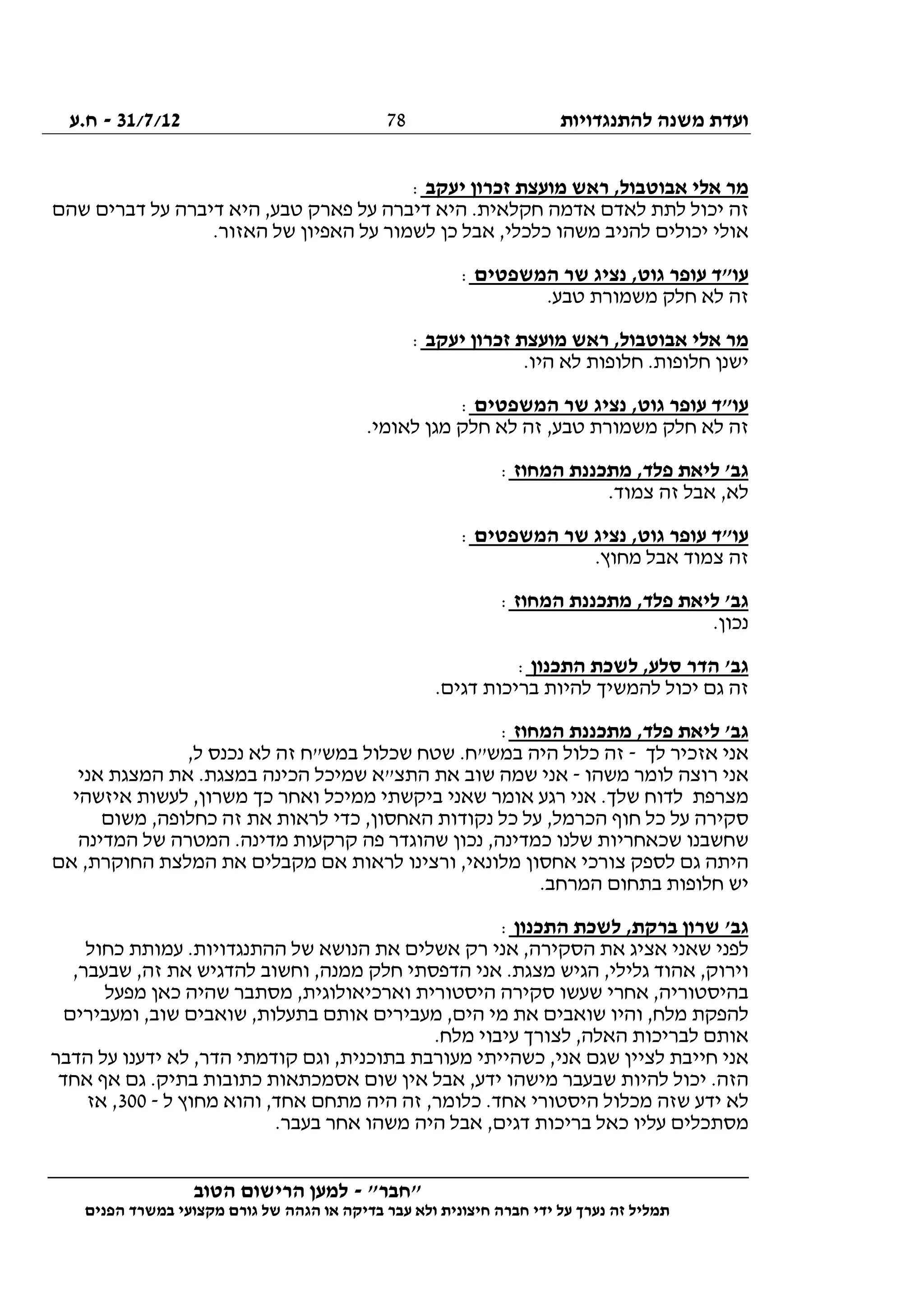‫להתנגדויות‬ ‫משנה‬ ‫ועדת‬31/7/12-‫ח.ע‬
________________________________________________________________
"‫"חבר‬-‫הטוב‬ ‫הרישום‬ ‫למען‬
‫ידי‬ ‫על‬ ‫נערך‬ ‫זה‬ ‫תמליל‬‫חברה‬‫הפנים‬ ‫במשרד‬ ‫מקצועי‬ ‫גורם‬ ‫של‬ ‫הגהה‬ ‫או‬ ‫בדיקה‬ ‫עבר‬ ‫ולא‬ ‫חיצונית‬
78
‫יעקב‬ ‫זכרון‬ ‫מועצת‬ ‫ראש‬ ,‫אבוטבול‬ ‫אלי‬ ‫מר‬:
‫שהם‬ ‫דברים‬ ‫על‬ ‫דיברה‬ ‫היא‬ ,‫טבע‬ ‫פארק‬ ‫על‬ ‫דיברה‬ ‫היא‬ .‫חקלאית‬ ‫אדמה‬ ‫לאדם‬ ‫לתת‬ ‫יכול‬ ‫זה‬
.‫האזור‬ ‫של‬ ‫האפיון‬ ‫על‬ ‫לשמור‬ ‫כן‬ ‫אבל‬ ,‫כלכלי‬ ‫משהו‬ ‫להניב‬ ‫יכולים‬ ‫אולי‬
‫שר‬ ‫נציג‬ ,‫גוט‬ ‫עופר‬ ‫עו"ד‬‫המשפטים‬:
.‫טבע‬ ‫משמורת‬ ‫חלק‬ ‫לא‬ ‫זה‬
‫יעקב‬ ‫זכרון‬ ‫מועצת‬ ‫ראש‬ ,‫אבוטבול‬ ‫אלי‬ ‫מר‬:
.‫היו‬ ‫לא‬ ‫חלופות‬ .‫חלופות‬ ‫ישנן‬
‫המשפטים‬ ‫שר‬ ‫נציג‬ ,‫גוט‬ ‫עופר‬ ‫עו"ד‬:
.‫לאומי‬ ‫מגן‬ ‫חלק‬ ‫לא‬ ‫זה‬ ,‫טבע‬ ‫משמורת‬ ‫חלק‬ ‫לא‬ ‫זה‬
‫המחוז‬ ‫מתכננת‬ ,‫פלד‬ ‫ליאת‬ '‫גב‬:
.‫צמוד‬ ‫זה‬ ‫אבל‬ ,‫לא‬
‫המשפ‬ ‫שר‬ ‫נציג‬ ,‫גוט‬ ‫עופר‬ ‫עו"ד‬‫טים‬:
.‫מחוץ‬ ‫אבל‬ ‫צמוד‬ ‫זה‬
‫המחוז‬ ‫מתכננת‬ ,‫פלד‬ ‫ליאת‬ '‫גב‬:
.‫נכון‬
‫התכנון‬ ‫לשכת‬ ,‫סלע‬ ‫הדר‬ '‫גב‬:
.‫דגים‬ ‫בריכות‬ ‫להיות‬ ‫להמשיך‬ ‫יכול‬ ‫גם‬ ‫זה‬
‫המחוז‬ ‫מתכננת‬ ,‫פלד‬ ‫ליאת‬ '‫גב‬:
‫לך‬ ‫אזכיר‬ ‫אני‬-,‫ל‬ ‫נכנס‬ ‫לא‬ ‫זה‬ ‫במש"ח‬ ‫שכלול‬ ‫שטח‬ .‫במש"ח‬ ‫היה‬ ‫כלול‬ ‫זה‬
‫משהו‬ ‫לומר‬ ‫רוצה‬ ‫אני‬-‫שוב‬ ‫שמה‬ ‫אני‬‫אני‬ ‫המצגת‬ ‫את‬ .‫במצגת‬ ‫הכינה‬ ‫שמיכל‬ ‫התצ"א‬ ‫את‬
‫איזשהי‬ ‫לעשות‬ ,‫משרון‬ ‫כך‬ ‫ואחר‬ ‫ממיכל‬ ‫ביקשתי‬ ‫שאני‬ ‫אומר‬ ‫רגע‬ ‫אני‬ .‫שלך‬ ‫לדוח‬ ‫מצרפת‬
‫משום‬ ,‫כחלופה‬ ‫זה‬ ‫את‬ ‫לראות‬ ‫כדי‬ ,‫האחסון‬ ‫נקודות‬ ‫כל‬ ‫על‬ ,‫הכרמל‬ ‫חוף‬ ‫כל‬ ‫על‬ ‫סקירה‬
‫ש‬ ‫המטרה‬ .‫מדינה‬ ‫קרקעות‬ ‫פה‬ ‫שהוגדר‬ ‫נכון‬ ,‫כמדינה‬ ‫שלנו‬ ‫שכאחריות‬ ‫שחשבנו‬‫המדינה‬ ‫ל‬
‫אם‬ ,‫החוקרת‬ ‫המלצת‬ ‫את‬ ‫מקבלים‬ ‫אם‬ ‫לראות‬ ‫ורצינו‬ ,‫מלונאי‬ ‫אחסון‬ ‫צורכי‬ ‫לספק‬ ‫גם‬ ‫היתה‬
.‫המרחב‬ ‫בתחום‬ ‫חלופות‬ ‫יש‬
‫התכנון‬ ‫לשכת‬ ,‫ברקת‬ ‫שרון‬ '‫גב‬:
‫כחול‬ ‫עמותת‬ .‫ההתנגדויות‬ ‫של‬ ‫הנושא‬ ‫את‬ ‫אשלים‬ ‫רק‬ ‫אני‬ ,‫הסקירה‬ ‫את‬ ‫אציג‬ ‫שאני‬ ‫לפני‬
‫חל‬ ‫הדפסתי‬ ‫אני‬ .‫מצגת‬ ‫הגיש‬ ,‫גלילי‬ ‫אהוד‬ ,‫וירוק‬,‫שבעבר‬ ,‫זה‬ ‫את‬ ‫להדגיש‬ ‫וחשוב‬ ,‫ממנה‬ ‫ק‬
‫מפעל‬ ‫כאן‬ ‫שהיה‬ ‫מסתבר‬ ,‫וארכיאולוגית‬ ‫היסטורית‬ ‫סקירה‬ ‫שעשו‬ ‫אחרי‬ ,‫בהיסטוריה‬
‫ומעבירים‬ ,‫שוב‬ ‫שואבים‬ ,‫בתעלות‬ ‫אותם‬ ‫מעבירים‬ ,‫הים‬ ‫מי‬ ‫את‬ ‫שואבים‬ ‫והיו‬ ,‫מלח‬ ‫להפקת‬
.‫מלח‬ ‫עיבוי‬ ‫לצורך‬ ,‫האלה‬ ‫לבריכות‬ ‫אותם‬
‫מעורב‬ ‫כשהייתי‬ ,‫אני‬ ‫שגם‬ ‫לציין‬ ‫חייבת‬ ‫אני‬‫הדבר‬ ‫על‬ ‫ידענו‬ ‫לא‬ ,‫הדר‬ ‫קודמתי‬ ‫וגם‬ ,‫בתוכנית‬ ‫ת‬
‫אחד‬ ‫אף‬ ‫גם‬ .‫בתיק‬ ‫כתובות‬ ‫אסמכתאות‬ ‫שום‬ ‫אין‬ ‫אבל‬ ,‫ידע‬ ‫מישהו‬ ‫שבעבר‬ ‫להיות‬ ‫יכול‬ .‫הזה‬
‫ל‬ ‫מחוץ‬ ‫והוא‬ ,‫אחד‬ ‫מתחם‬ ‫היה‬ ‫זה‬ ,‫כלומר‬ .‫אחד‬ ‫היסטורי‬ ‫מכלול‬ ‫שזה‬ ‫ידע‬ ‫לא‬-300‫אז‬ ,
.‫בעבר‬ ‫אחר‬ ‫משהו‬ ‫היה‬ ‫אבל‬ ,‫דגים‬ ‫בריכות‬ ‫כאל‬ ‫עליו‬ ‫מסתכלים‬
 