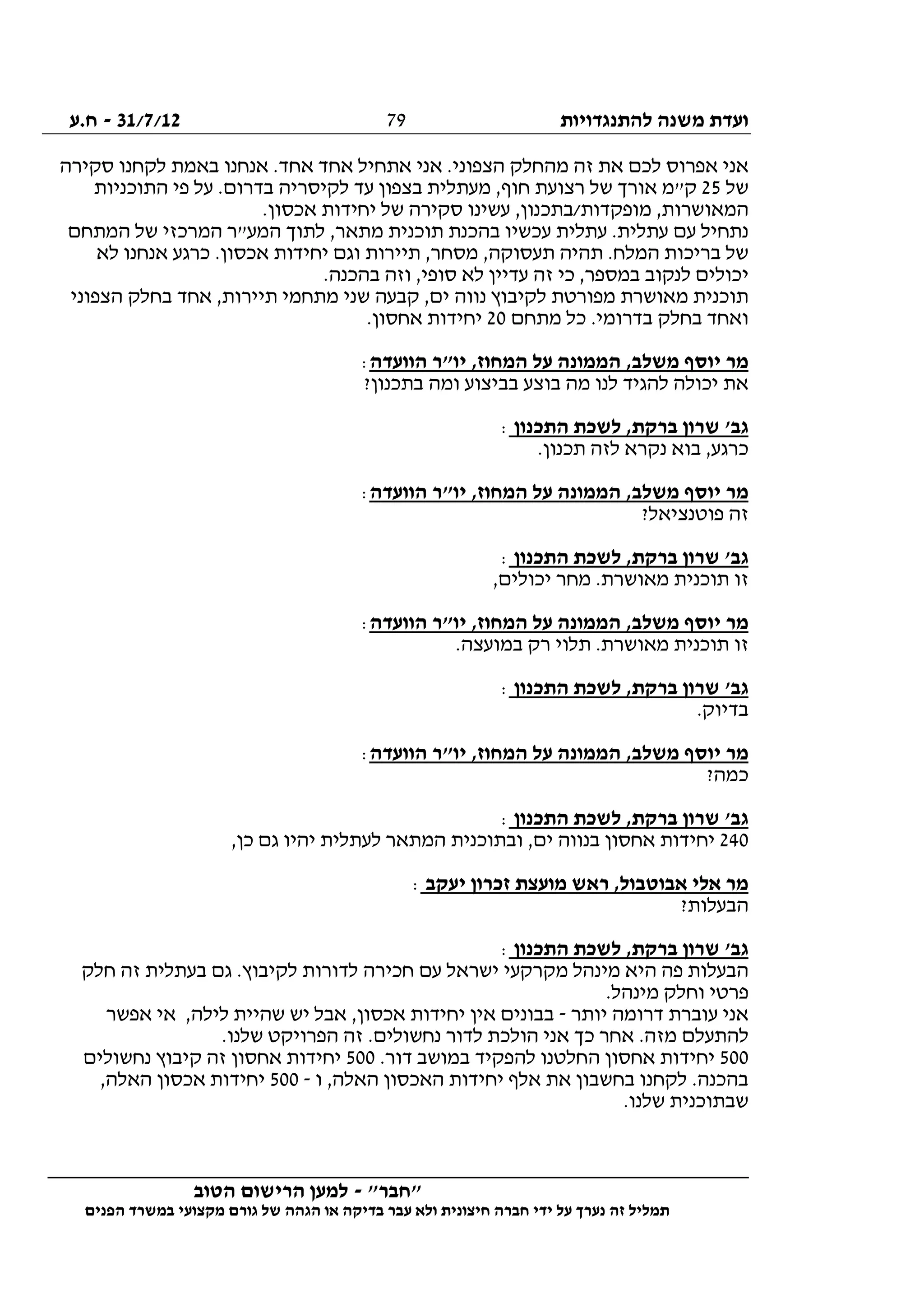 ‫להתנגדויות‬ ‫משנה‬ ‫ועדת‬31/7/12-‫ח.ע‬
________________________________________________________________
"‫"חבר‬-‫הטוב‬ ‫הרישום‬ ‫למען‬
‫ידי‬ ‫על‬ ‫נערך‬ ‫זה‬ ‫תמליל‬‫חברה‬‫הפנים‬ ‫במשרד‬ ‫מקצועי‬ ‫גורם‬ ‫של‬ ‫הגהה‬ ‫או‬ ‫בדיקה‬ ‫עבר‬ ‫ולא‬ ‫חיצונית‬
79
‫א‬ ‫אני‬‫סקירה‬ ‫לקחנו‬ ‫באמת‬ ‫אנחנו‬ .‫אחד‬ ‫אחד‬ ‫אתחיל‬ ‫אני‬ .‫הצפוני‬ ‫מהחלק‬ ‫זה‬ ‫את‬ ‫לכם‬ ‫פרוס‬
‫של‬25‫התוכניות‬ ‫פי‬ ‫על‬ .‫בדרום‬ ‫לקיסריה‬ ‫עד‬ ‫בצפון‬ ‫מעתלית‬ ,‫חוף‬ ‫רצועת‬ ‫של‬ ‫אורך‬ ‫ק"מ‬
.‫אכסון‬ ‫יחידות‬ ‫של‬ ‫סקירה‬ ‫עשינו‬ ,‫מופקדות/בתכנון‬ ,‫המאושרות‬
‫המ‬ ‫לתוך‬ ,‫מתאר‬ ‫תוכנית‬ ‫בהכנת‬ ‫עכשיו‬ ‫עתלית‬ .‫עתלית‬ ‫עם‬ ‫נתחיל‬‫המתחם‬ ‫של‬ ‫המרכזי‬ ‫ע"ר‬
‫לא‬ ‫אנחנו‬ ‫כרגע‬ .‫אכסון‬ ‫יחידות‬ ‫וגם‬ ‫תיירות‬ ,‫מסחר‬ ,‫תעסוקה‬ ‫תהיה‬ .‫המלח‬ ‫בריכות‬ ‫של‬
.‫בהכנה‬ ‫וזה‬ ,‫סופי‬ ‫לא‬ ‫עדיין‬ ‫זה‬ ‫כי‬ ,‫במספר‬ ‫לנקוב‬ ‫יכולים‬
‫הצפוני‬ ‫בחלק‬ ‫אחד‬ ,‫תיירות‬ ‫מתחמי‬ ‫שני‬ ‫קבעה‬ ,‫ים‬ ‫נווה‬ ‫לקיבוץ‬ ‫מפורטת‬ ‫מאושרת‬ ‫תוכנית‬
‫מתחם‬ ‫כל‬ .‫בדרומי‬ ‫בחלק‬ ‫ואחד‬20‫יחיד‬.‫אחסון‬ ‫ות‬
‫הוועדה‬ ‫יו"ר‬ ,‫המחוז‬ ‫על‬ ‫הממונה‬ ,‫משלב‬ ‫יוסף‬ ‫מר‬:
?‫בתכנון‬ ‫ומה‬ ‫בביצוע‬ ‫בוצע‬ ‫מה‬ ‫לנו‬ ‫להגיד‬ ‫יכולה‬ ‫את‬
‫התכנון‬ ‫לשכת‬ ,‫ברקת‬ ‫שרון‬ '‫גב‬:
.‫תכנון‬ ‫לזה‬ ‫נקרא‬ ‫בוא‬ ,‫כרגע‬
‫הוועדה‬ ‫יו"ר‬ ,‫המחוז‬ ‫על‬ ‫הממונה‬ ,‫משלב‬ ‫יוסף‬ ‫מר‬:
?‫פוטנציאל‬ ‫זה‬
‫התכנון‬ ‫לשכת‬ ,‫ברקת‬ ‫שרון‬ '‫גב‬:
‫תוכני‬ ‫זו‬,‫יכולים‬ ‫מחר‬ .‫מאושרת‬ ‫ת‬
‫הוועדה‬ ‫יו"ר‬ ,‫המחוז‬ ‫על‬ ‫הממונה‬ ,‫משלב‬ ‫יוסף‬ ‫מר‬:
.‫במועצה‬ ‫רק‬ ‫תלוי‬ .‫מאושרת‬ ‫תוכנית‬ ‫זו‬
‫התכנון‬ ‫לשכת‬ ,‫ברקת‬ ‫שרון‬ '‫גב‬:
.‫בדיוק‬
‫הוועדה‬ ‫יו"ר‬ ,‫המחוז‬ ‫על‬ ‫הממונה‬ ,‫משלב‬ ‫יוסף‬ ‫מר‬:
?‫כמה‬
‫התכנון‬ ‫לשכת‬ ,‫ברקת‬ ‫שרון‬ '‫גב‬:
240‫ובתוכנית‬ ,‫ים‬ ‫בנווה‬ ‫אחסון‬ ‫יחידות‬,‫כן‬ ‫גם‬ ‫יהיו‬ ‫לעתלית‬ ‫המתאר‬
‫יעקב‬ ‫זכרון‬ ‫מועצת‬ ‫ראש‬ ,‫אבוטבול‬ ‫אלי‬ ‫מר‬:
?‫הבעלות‬
‫התכנון‬ ‫לשכת‬ ,‫ברקת‬ ‫שרון‬ '‫גב‬:
‫חלק‬ ‫זה‬ ‫בעתלית‬ ‫גם‬ .‫לקיבוץ‬ ‫לדורות‬ ‫חכירה‬ ‫עם‬ ‫ישראל‬ ‫מקרקעי‬ ‫מינהל‬ ‫היא‬ ‫פה‬ ‫הבעלות‬
.‫מינהל‬ ‫וחלק‬ ‫פרטי‬
‫יותר‬ ‫דרומה‬ ‫עוברת‬ ‫אני‬-‫שהי‬ ‫יש‬ ‫אבל‬ ,‫אכסון‬ ‫יחידות‬ ‫אין‬ ‫בבונים‬‫אפשר‬ ‫אי‬ ,‫לילה‬ ‫ית‬
.‫שלנו‬ ‫הפרויקט‬ ‫זה‬ .‫נחשולים‬ ‫לדור‬ ‫הולכת‬ ‫אני‬ ‫כך‬ ‫אחר‬ .‫מזה‬ ‫להתעלם‬
500.‫דור‬ ‫במושב‬ ‫להפקיד‬ ‫החלטנו‬ ‫אחסון‬ ‫יחידות‬500‫נחשולים‬ ‫קיבוץ‬ ‫זה‬ ‫אחסון‬ ‫יחידות‬
‫ו‬ ,‫האלה‬ ‫האכסון‬ ‫יחידות‬ ‫אלף‬ ‫את‬ ‫בחשבון‬ ‫לקחנו‬ .‫בהכנה‬-500,‫האלה‬ ‫אכסון‬ ‫יחידות‬
.‫שלנו‬ ‫שבתוכנית‬
 