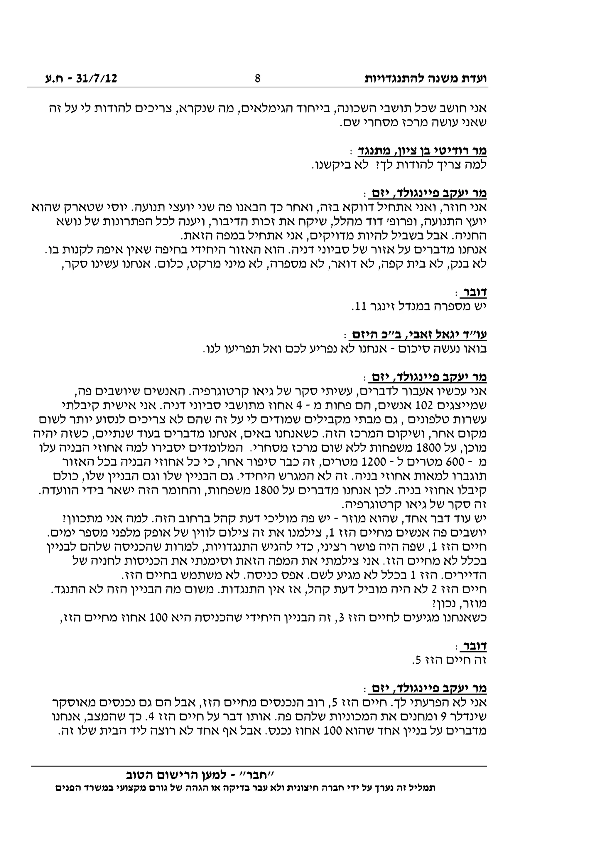 ‫להתנגדויות‬ ‫משנה‬ ‫ועדת‬31/7/12-‫ח.ע‬
________________________________________________________________
"‫"חבר‬-‫הטוב‬ ‫הרישום‬ ‫למען‬
‫ידי‬ ‫על‬ ‫נערך‬ ‫זה‬ ‫תמליל‬‫חברה‬‫הפנים‬ ‫במשרד‬ ‫מקצועי‬ ‫גורם‬ ‫של‬ ‫הגהה‬ ‫או‬ ‫בדיקה‬ ‫עבר‬ ‫ולא‬ ‫חיצונית‬
8
‫בייחוד‬ ,‫השכונה‬ ‫תושבי‬ ‫שכל‬ ‫חושב‬ ‫אני‬‫זה‬ ‫על‬ ‫לי‬ ‫להודות‬ ‫צריכים‬ ,‫שנקרא‬ ‫מה‬ ,‫הגימלאים‬
.‫שם‬ ‫מסחרי‬ ‫מרכז‬ ‫עושה‬ ‫שאני‬
‫מתנגד‬ ,‫ציון‬ ‫בן‬ ‫רודיטי‬ ‫מר‬:
.‫ביקשנו‬ ‫לא‬ ?‫לך‬ ‫להודות‬ ‫צריך‬ ‫למה‬
‫יזם‬ ,‫פיינגולד‬ ‫יעקב‬ ‫מר‬:
‫שהוא‬ ‫שטארק‬ ‫יוסי‬ .‫תנועה‬ ‫יועצי‬ ‫שני‬ ‫פה‬ ‫הבאנו‬ ‫כך‬ ‫ואחר‬ ,‫בזה‬ ‫דווקא‬ ‫אתחיל‬ ‫ואני‬ ,‫חוזר‬ ‫אני‬
'‫ופרופ‬ ,‫התנועה‬ ‫יועץ‬‫נושא‬ ‫של‬ ‫הפתרונות‬ ‫לכל‬ ‫ויענה‬ ,‫הדיבור‬ ‫זכות‬ ‫את‬ ‫שיקח‬ ,‫מהלל‬ ‫דוד‬
.‫הזאת‬ ‫במפה‬ ‫אתחיל‬ ‫אני‬ ,‫מדויקים‬ ‫להיות‬ ‫בשביל‬ ‫אבל‬ .‫החניה‬
.‫בו‬ ‫לקנות‬ ‫איפה‬ ‫שאין‬ ‫בחיפה‬ ‫היחידי‬ ‫האזור‬ ‫הוא‬ .‫דניה‬ ‫סביוני‬ ‫של‬ ‫אזור‬ ‫על‬ ‫מדברים‬ ‫אנחנו‬
‫אנחנ‬ .‫כלום‬ ,‫מרקט‬ ‫מיני‬ ‫לא‬ ,‫מספרה‬ ‫לא‬ ,‫דואר‬ ‫לא‬ ,‫קפה‬ ‫בית‬ ‫לא‬ ,‫בנק‬ ‫לא‬,‫סקר‬ ‫עשינו‬ ‫ו‬
‫דובר‬:
‫זינגר‬ ‫במנדל‬ ‫מספרה‬ ‫יש‬11.
‫היזם‬ ‫ב"כ‬ ,‫זאבי‬ ‫יגאל‬ ‫עו"ד‬:
‫סיכום‬ ‫נעשה‬ ‫בואו‬-.‫לנו‬ ‫תפריעו‬ ‫ואל‬ ‫לכם‬ ‫נפריע‬ ‫לא‬ ‫אנחנו‬
‫יזם‬ ,‫פיינגולד‬ ‫יעקב‬ ‫מר‬:
,‫פה‬ ‫שיושבים‬ ‫האנשים‬ .‫קרטוגרפיה‬ ‫גיאו‬ ‫של‬ ‫סקר‬ ‫עשיתי‬ ,‫לדברים‬ ‫אעבור‬ ‫עכשיו‬ ‫אני‬
‫שמייצגים‬102‫מ‬ ‫פחות‬ ‫הם‬ ,‫אנשים‬-4‫קיבלתי‬ ‫אישית‬ ‫אני‬ .‫דניה‬ ‫סביוני‬ ‫מתושבי‬ ‫אחוז‬
‫לשום‬ ‫יותר‬ ‫לנסוע‬ ‫צריכים‬ ‫לא‬ ‫שהם‬ ‫זה‬ ‫על‬ ‫לי‬ ‫שמודים‬ ‫מקבילים‬ ‫מבתי‬ ‫גם‬ , ‫טלפונים‬ ‫עשרות‬
‫יהיה‬ ‫כשזה‬ ,‫שנתיים‬ ‫בעוד‬ ‫מדברים‬ ‫אנחנו‬ ,‫באים‬ ‫כשאנחנו‬ .‫הזה‬ ‫המרכז‬ ‫ושיקום‬ ,‫אחר‬ ‫מקום‬
‫על‬ ,‫מוכן‬1800‫יס‬ ‫המלומדים‬ .‫מסחרי‬ ‫מרכז‬ ‫שום‬ ‫ללא‬ ‫משפחות‬‫עלו‬ ‫הבניה‬ ‫אחוזי‬ ‫למה‬ ‫בירו‬
‫מ‬-600‫ל‬ ‫מטרים‬-1200‫האזור‬ ‫בכל‬ ‫הבניה‬ ‫אחוזי‬ ‫כל‬ ‫כי‬ ,‫אחר‬ ‫סיפור‬ ‫כבר‬ ‫זה‬ ,‫מטרים‬
‫כולם‬ ,‫שלו‬ ‫הבניין‬ ‫וגם‬ ‫שלו‬ ‫הבניין‬ ‫גם‬ .‫היחידי‬ ‫המגרש‬ ‫לא‬ ‫זה‬ .‫בניה‬ ‫אחוזי‬ ‫למאות‬ ‫תוגברו‬
‫על‬ ‫מדברים‬ ‫אנחנו‬ ‫לכן‬ .‫בניה‬ ‫אחוזי‬ ‫קיבלו‬1800‫הו‬ ‫בידי‬ ‫ישאר‬ ‫הזה‬ ‫והחומר‬ ,‫משפחות‬.‫ועדה‬
.‫קרטוגרפיה‬ ‫גיאו‬ ‫של‬ ‫סקר‬ ‫זה‬
‫מוזר‬ ‫שהוא‬ ,‫אחד‬ ‫דבר‬ ‫עוד‬ ‫יש‬-?‫מתכוון‬ ‫אני‬ ‫למה‬ .‫הזה‬ ‫ברחוב‬ ‫קהל‬ ‫דעת‬ ‫מוליכי‬ ‫פה‬ ‫יש‬
‫הזז‬ ‫מחיים‬ ‫אנשים‬ ‫פה‬ ‫יושבים‬1.‫ימים‬ ‫מספר‬ ‫מלפני‬ ‫אופק‬ ‫של‬ ‫לווין‬ ‫צילום‬ ‫זה‬ ‫את‬ ‫צילמנו‬ ,
‫הזז‬ ‫חיים‬1‫ש‬ ‫שהכניסה‬ ‫למרות‬ ,‫התנגדויות‬ ‫להגיש‬ ‫כדי‬ ,‫רציני‬ ‫פושר‬ ‫היה‬ ‫שפה‬ ,‫לבניין‬ ‫להם‬
‫של‬ ‫לחניה‬ ‫הכניסות‬ ‫את‬ ‫וסימנתי‬ ‫הזאת‬ ‫המפה‬ ‫את‬ ‫צילמתי‬ ‫אני‬ .‫הזז‬ ‫מחיים‬ ‫לא‬ ‫בכלל‬
‫הזז‬ .‫הדיירים‬1.‫הזז‬ ‫בחיים‬ ‫משתמש‬ ‫לא‬ .‫כניסה‬ ‫אפס‬ .‫לשם‬ ‫מגיע‬ ‫לא‬ ‫בכלל‬
‫הזז‬ ‫חיים‬2.‫התנגד‬ ‫לא‬ ‫הזה‬ ‫הבניין‬ ‫מה‬ ‫משום‬ .‫התנגדות‬ ‫אין‬ ‫אז‬ ,‫קהל‬ ‫דעת‬ ‫מוביל‬ ‫היה‬ ‫לא‬
?‫נכון‬ ,‫מוזר‬
‫לחי‬ ‫מגיעים‬ ‫כשאנחנו‬‫הזז‬ ‫ים‬3‫היא‬ ‫שהכניסה‬ ‫היחידי‬ ‫הבניין‬ ‫זה‬ ,100,‫הזז‬ ‫מחיים‬ ‫אחוז‬
‫דובר‬:
‫הזז‬ ‫חיים‬ ‫זה‬5.
‫יזם‬ ,‫פיינגולד‬ ‫יעקב‬ ‫מר‬:
‫הזז‬ ‫חיים‬ .‫לך‬ ‫הפרעתי‬ ‫לא‬ ‫אני‬5‫מאוסקר‬ ‫נכנסים‬ ‫גם‬ ‫הם‬ ‫אבל‬ ,‫הזז‬ ‫מחיים‬ ‫הנכנסים‬ ‫רוב‬ ,
‫שינדלר‬9‫הזז‬ ‫חיים‬ ‫על‬ ‫דבר‬ ‫אותו‬ .‫פה‬ ‫שלהם‬ ‫המכוניות‬ ‫את‬ ‫ומחנים‬4,‫שהמצב‬ ‫כך‬ .‫אנחנו‬
‫שהוא‬ ‫אחד‬ ‫בניין‬ ‫על‬ ‫מדברים‬100.‫זה‬ ‫שלו‬ ‫הבית‬ ‫ליד‬ ‫רוצה‬ ‫לא‬ ‫אחד‬ ‫אף‬ ‫אבל‬ .‫נכנס‬ ‫אחוז‬
 
