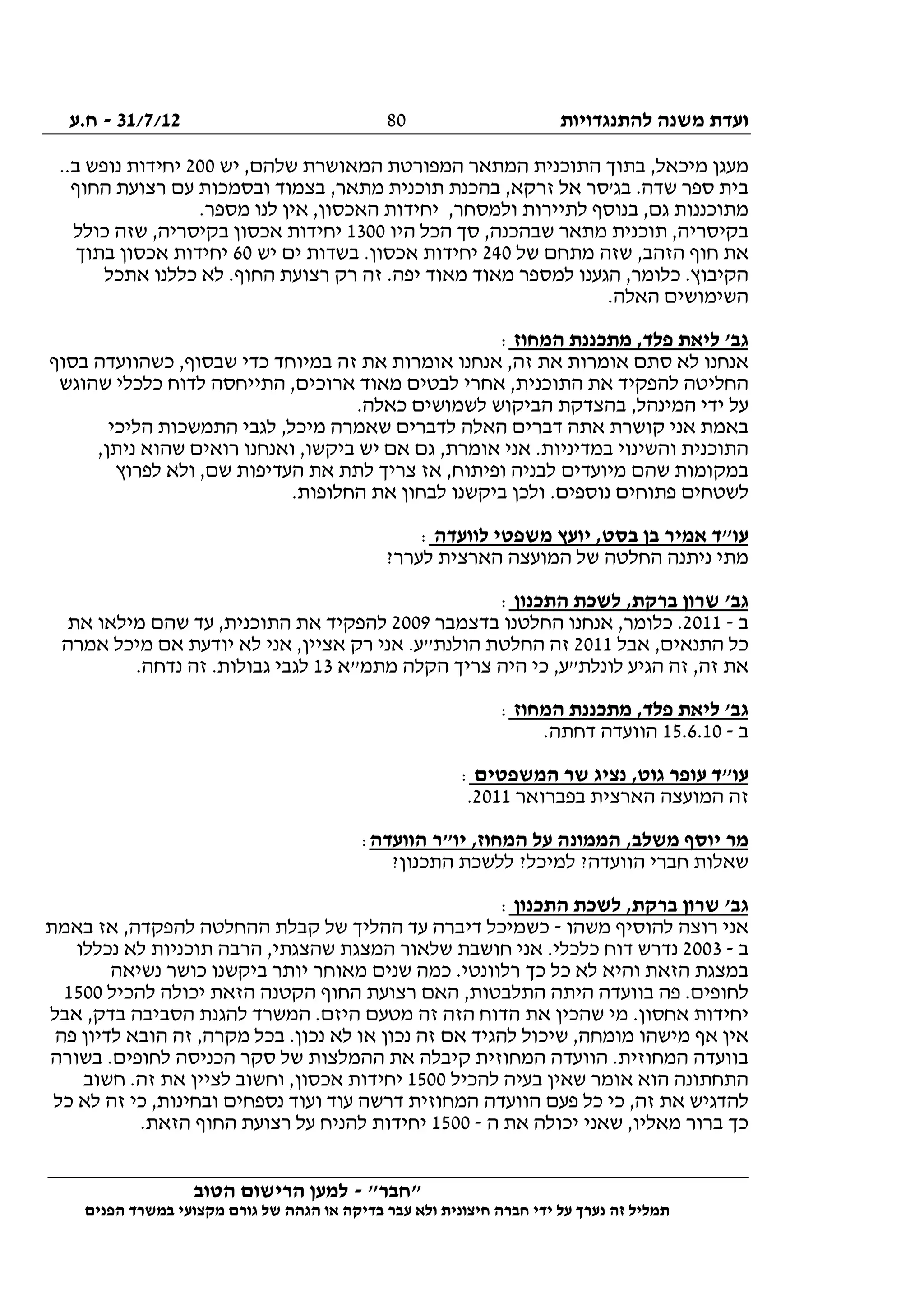 ‫להתנגדויות‬ ‫משנה‬ ‫ועדת‬31/7/12-‫ח.ע‬
________________________________________________________________
"‫"חבר‬-‫הטוב‬ ‫הרישום‬ ‫למען‬
‫ידי‬ ‫על‬ ‫נערך‬ ‫זה‬ ‫תמליל‬‫חברה‬‫הפנים‬ ‫במשרד‬ ‫מקצועי‬ ‫גורם‬ ‫של‬ ‫הגהה‬ ‫או‬ ‫בדיקה‬ ‫עבר‬ ‫ולא‬ ‫חיצונית‬
80
,‫מיכאל‬ ‫מעגן‬‫יש‬ ,‫שלהם‬ ‫המאושרת‬ ‫המפורטת‬ ‫המתאר‬ ‫התוכנית‬ ‫בתוך‬200..‫ב‬ ‫נופש‬ ‫יחידות‬
‫החוף‬ ‫רצועת‬ ‫עם‬ ‫ובסמכות‬ ‫בצמוד‬ ,‫מתאר‬ ‫תוכנית‬ ‫בהכנת‬ ,‫זרקא‬ ‫אל‬ ‫בג'סר‬ .‫שדה‬ ‫ספר‬ ‫בית‬
.‫מספר‬ ‫לנו‬ ‫אין‬ ,‫האכסון‬ ‫יחידות‬ ,‫ולמסחר‬ ‫לתיירות‬ ‫בנוסף‬ ,‫גם‬ ‫מתוכננות‬
‫היו‬ ‫הכל‬ ‫סך‬ ,‫שבהכנה‬ ‫מתאר‬ ‫תוכנית‬ ,‫בקיסריה‬1300‫יחידו‬‫כולל‬ ‫שזה‬ ,‫בקיסריה‬ ‫אכסון‬ ‫ת‬
‫של‬ ‫מתחם‬ ‫שזה‬ ,‫הזהב‬ ‫חוף‬ ‫את‬240‫יש‬ ‫ים‬ ‫בשדות‬ .‫אכסון‬ ‫יחידות‬60‫בתוך‬ ‫אכסון‬ ‫יחידות‬
‫אתכל‬ ‫כללנו‬ ‫לא‬ .‫החוף‬ ‫רצועת‬ ‫רק‬ ‫זה‬ .‫יפה‬ ‫מאוד‬ ‫מאוד‬ ‫למספר‬ ‫הגענו‬ ,‫כלומר‬ .‫הקיבוץ‬
.‫האלה‬ ‫השימושים‬
‫המחוז‬ ‫מתכננת‬ ,‫פלד‬ ‫ליאת‬ '‫גב‬:
‫א‬ ‫אנחנו‬ ,‫זה‬ ‫את‬ ‫אומרות‬ ‫סתם‬ ‫לא‬ ‫אנחנו‬‫בסוף‬ ‫כשהוועדה‬ ,‫שבסוף‬ ‫כדי‬ ‫במיוחד‬ ‫זה‬ ‫את‬ ‫ומרות‬
‫שהוגש‬ ‫כלכלי‬ ‫לדוח‬ ‫התייחסה‬ ,‫ארוכים‬ ‫מאוד‬ ‫לבטים‬ ‫אחרי‬ ,‫התוכנית‬ ‫את‬ ‫להפקיד‬ ‫החליטה‬
.‫כאלה‬ ‫לשמושים‬ ‫הביקוש‬ ‫בהצדקת‬ ,‫המינהל‬ ‫ידי‬ ‫על‬
‫הליכי‬ ‫התמשכות‬ ‫לגבי‬ ,‫מיכל‬ ‫שאמרה‬ ‫לדברים‬ ‫האלה‬ ‫דברים‬ ‫אתה‬ ‫קושרת‬ ‫אני‬ ‫באמת‬
.‫במדיניות‬ ‫והשינוי‬ ‫התוכנית‬,‫ניתן‬ ‫שהוא‬ ‫רואים‬ ‫ואנחנו‬ ,‫ביקשו‬ ‫יש‬ ‫אם‬ ‫גם‬ ,‫אומרת‬ ‫אני‬
‫לפרוץ‬ ‫ולא‬ ,‫שם‬ ‫העדיפות‬ ‫את‬ ‫לתת‬ ‫צריך‬ ‫אז‬ ,‫ופיתוח‬ ‫לבניה‬ ‫מיועדים‬ ‫שהם‬ ‫במקומות‬
.‫החלופות‬ ‫את‬ ‫לבחון‬ ‫ביקשנו‬ ‫ולכן‬ .‫נוספים‬ ‫פתוחים‬ ‫לשטחים‬
‫לוועדה‬ ‫משפטי‬ ‫יועץ‬ ,‫בסט‬ ‫בן‬ ‫אמיר‬ ‫עו"ד‬:
?‫לערר‬ ‫הארצית‬ ‫המועצה‬ ‫של‬ ‫החלטה‬ ‫ניתנה‬ ‫מתי‬
‫התכנון‬ ‫לשכת‬ ,‫ברקת‬ ‫שרון‬ '‫גב‬:
‫ב‬-2011‫בדצמבר‬ ‫החלטנו‬ ‫אנחנו‬ ,‫כלומר‬ .2009‫את‬ ‫מילאו‬ ‫שהם‬ ‫עד‬ ,‫התוכנית‬ ‫את‬ ‫להפקיד‬
‫אבל‬ ,‫התנאים‬ ‫כל‬2011‫אמרה‬ ‫מיכל‬ ‫אם‬ ‫יודעת‬ ‫לא‬ ‫אני‬ ,‫אציין‬ ‫רק‬ ‫אני‬ .‫הולנת"ע‬ ‫החלטת‬ ‫זה‬
‫מתמ"א‬ ‫הקלה‬ ‫צריך‬ ‫היה‬ ‫כי‬ ,‫לונלת"ע‬ ‫הגיע‬ ‫זה‬ ,‫זה‬ ‫את‬13.‫נדחה‬ ‫זה‬ .‫גבולות‬ ‫לגבי‬
‫המחוז‬ ‫מתכננת‬ ,‫פלד‬ ‫ליאת‬ '‫גב‬:
‫ב‬-15.6.10.‫דחתה‬ ‫הוועדה‬
‫המשפטים‬ ‫שר‬ ‫נציג‬ ,‫גוט‬ ‫עופר‬ ‫עו"ד‬:
‫בפברואר‬ ‫הארצית‬ ‫המועצה‬ ‫זה‬2011.
‫הוועדה‬ ‫יו"ר‬ ,‫המחוז‬ ‫על‬ ‫הממונה‬ ,‫משלב‬ ‫יוסף‬ ‫מר‬:
?‫התכנון‬ ‫ללשכת‬ ?‫למיכל‬ ?‫הוועדה‬ ‫חברי‬ ‫שאלות‬
‫התכנון‬ ‫לשכת‬ ,‫ברקת‬ ‫שרון‬ '‫גב‬:
‫מ‬ ‫להוסיף‬ ‫רוצה‬ ‫אני‬‫שהו‬-‫באמת‬ ‫אז‬ ,‫להפקדה‬ ‫ההחלטה‬ ‫קבלת‬ ‫של‬ ‫ההליך‬ ‫עד‬ ‫דיברה‬ ‫כשמיכל‬
‫ב‬-2003‫נכללו‬ ‫לא‬ ‫תוכניות‬ ‫הרבה‬ ,‫שהצגתי‬ ‫המצגת‬ ‫שלאור‬ ‫חושבת‬ ‫אני‬ .‫כלכלי‬ ‫דוח‬ ‫נדרש‬
‫נשיאה‬ ‫כושר‬ ‫ביקשנו‬ ‫יותר‬ ‫מאוחר‬ ‫שנים‬ ‫כמה‬ .‫רלוונטי‬ ‫כך‬ ‫כל‬ ‫לא‬ ‫והיא‬ ‫הזאת‬ ‫במצגת‬
‫ה‬ ‫החוף‬ ‫רצועת‬ ‫האם‬ ,‫התלבטות‬ ‫היתה‬ ‫בוועדה‬ ‫פה‬ .‫לחופים‬‫להכיל‬ ‫יכולה‬ ‫הזאת‬ ‫קטנה‬1500
‫אבל‬ ,‫בדק‬ ‫הסביבה‬ ‫להגנת‬ ‫המשרד‬ .‫היזם‬ ‫מטעם‬ ‫זה‬ ‫הזה‬ ‫הדוח‬ ‫את‬ ‫שהכין‬ ‫מי‬ .‫אחסון‬ ‫יחידות‬
‫פה‬ ‫לדיון‬ ‫הובא‬ ‫זה‬ ,‫מקרה‬ ‫בכל‬ .‫נכון‬ ‫לא‬ ‫או‬ ‫נכון‬ ‫זה‬ ‫אם‬ ‫להגיד‬ ‫שיכול‬ ,‫מומחה‬ ‫מישהו‬ ‫אף‬ ‫אין‬
.‫לחופים‬ ‫הכניסה‬ ‫סקר‬ ‫של‬ ‫ההמלצות‬ ‫את‬ ‫קיבלה‬ ‫המחוזית‬ ‫הוועדה‬ .‫המחוזית‬ ‫בוועדה‬‫בשורה‬
‫להכיל‬ ‫בעיה‬ ‫שאין‬ ‫אומר‬ ‫הוא‬ ‫התחתונה‬1500‫חשוב‬ .‫זה‬ ‫את‬ ‫לציין‬ ‫וחשוב‬ ,‫אכסון‬ ‫יחידות‬
‫כל‬ ‫לא‬ ‫זה‬ ‫כי‬ ,‫ובחינות‬ ‫נספחים‬ ‫ועוד‬ ‫עוד‬ ‫דרשה‬ ‫המחוזית‬ ‫הוועדה‬ ‫פעם‬ ‫כל‬ ‫כי‬ ,‫זה‬ ‫את‬ ‫להדגיש‬
‫ה‬ ‫את‬ ‫יכולה‬ ‫שאני‬ ,‫מאליו‬ ‫ברור‬ ‫כך‬-1500.‫הזאת‬ ‫החוף‬ ‫רצועת‬ ‫על‬ ‫להניח‬ ‫יחידות‬
 