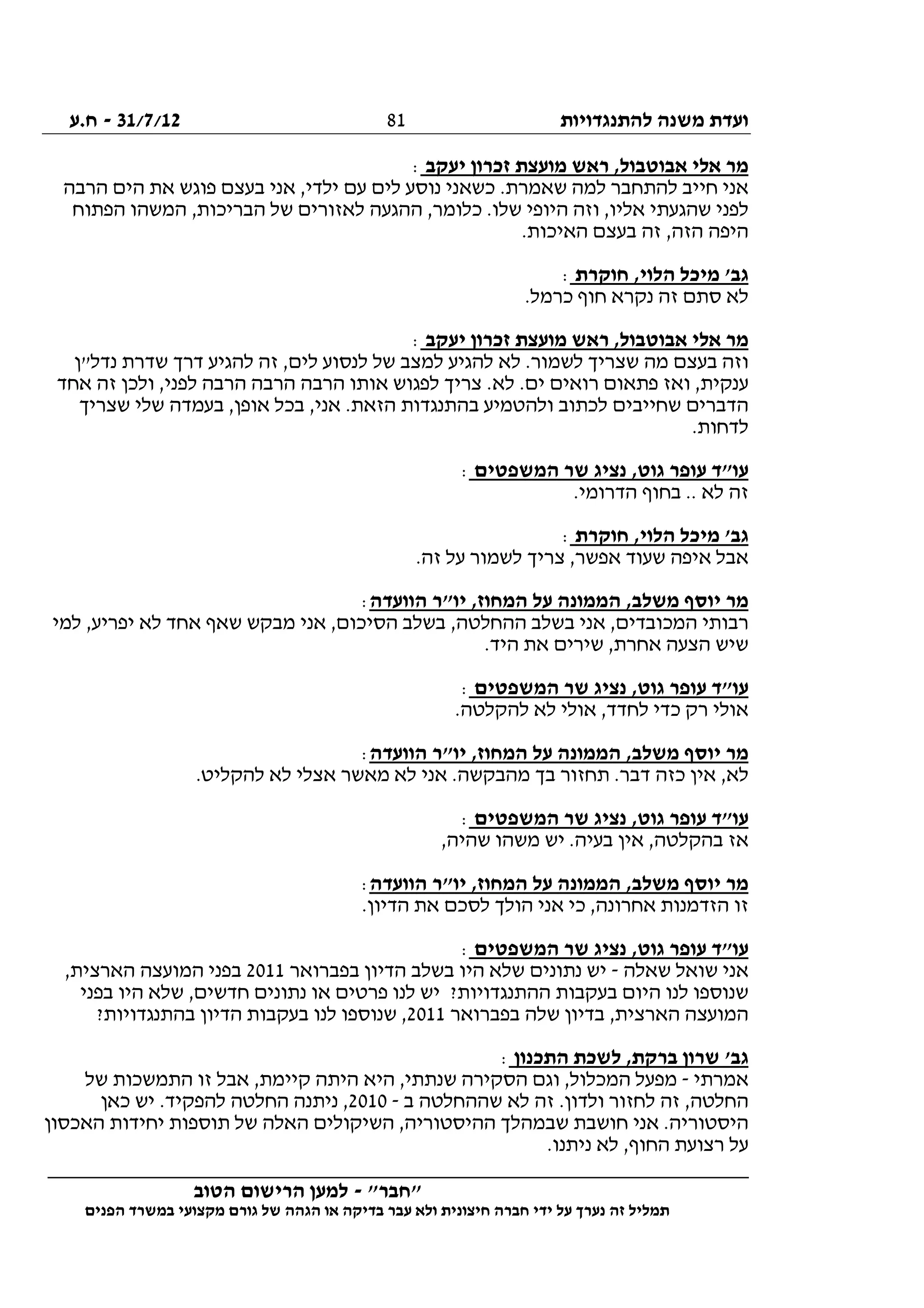 ‫להתנגדויות‬ ‫משנה‬ ‫ועדת‬31/7/12-‫ח.ע‬
________________________________________________________________
"‫"חבר‬-‫הטוב‬ ‫הרישום‬ ‫למען‬
‫ידי‬ ‫על‬ ‫נערך‬ ‫זה‬ ‫תמליל‬‫חברה‬‫הפנים‬ ‫במשרד‬ ‫מקצועי‬ ‫גורם‬ ‫של‬ ‫הגהה‬ ‫או‬ ‫בדיקה‬ ‫עבר‬ ‫ולא‬ ‫חיצונית‬
81
‫ראש‬ ,‫אבוטבול‬ ‫אלי‬ ‫מר‬‫יעקב‬ ‫זכרון‬ ‫מועצת‬:
‫הרבה‬ ‫הים‬ ‫את‬ ‫פוגש‬ ‫בעצם‬ ‫אני‬ ,‫ילדי‬ ‫עם‬ ‫לים‬ ‫נוסע‬ ‫כשאני‬ .‫שאמרת‬ ‫למה‬ ‫להתחבר‬ ‫חייב‬ ‫אני‬
‫הפתוח‬ ‫המשהו‬ ,‫הבריכות‬ ‫של‬ ‫לאזורים‬ ‫ההגעה‬ ,‫כלומר‬ .‫שלו‬ ‫היופי‬ ‫וזה‬ ,‫אליו‬ ‫שהגעתי‬ ‫לפני‬
.‫האיכות‬ ‫בעצם‬ ‫זה‬ ,‫הזה‬ ‫היפה‬
‫חוקרת‬ ,‫הלוי‬ ‫מיכל‬ '‫גב‬:
.‫כרמל‬ ‫חוף‬ ‫נקרא‬ ‫זה‬ ‫סתם‬ ‫לא‬
‫א‬ ‫מר‬‫יעקב‬ ‫זכרון‬ ‫מועצת‬ ‫ראש‬ ,‫אבוטבול‬ ‫לי‬:
‫נדל"ן‬ ‫שדרת‬ ‫דרך‬ ‫להגיע‬ ‫זה‬ ,‫לים‬ ‫לנסוע‬ ‫של‬ ‫למצב‬ ‫להגיע‬ ‫לא‬ .‫לשמור‬ ‫שצריך‬ ‫מה‬ ‫בעצם‬ ‫וזה‬
‫אחד‬ ‫זה‬ ‫ולכן‬ ,‫לפני‬ ‫הרבה‬ ‫הרבה‬ ‫הרבה‬ ‫אותו‬ ‫לפגוש‬ ‫צריך‬ .‫לא‬ .‫ים‬ ‫רואים‬ ‫פתאום‬ ‫ואז‬ ,‫ענקית‬
‫בעמדה‬ ,‫אופן‬ ‫בכל‬ ,‫אני‬ .‫הזאת‬ ‫בהתנגדות‬ ‫ולהטמיע‬ ‫לכתוב‬ ‫שחייבים‬ ‫הדברים‬‫שצריך‬ ‫שלי‬
.‫לדחות‬
‫המשפטים‬ ‫שר‬ ‫נציג‬ ,‫גוט‬ ‫עופר‬ ‫עו"ד‬:
.‫הדרומי‬ ‫בחוף‬ .. ‫לא‬ ‫זה‬
‫חוקרת‬ ,‫הלוי‬ ‫מיכל‬ '‫גב‬:
.‫זה‬ ‫על‬ ‫לשמור‬ ‫צריך‬ ,‫אפשר‬ ‫שעוד‬ ‫איפה‬ ‫אבל‬
‫הוועדה‬ ‫יו"ר‬ ,‫המחוז‬ ‫על‬ ‫הממונה‬ ,‫משלב‬ ‫יוסף‬ ‫מר‬:
,‫יפריע‬ ‫לא‬ ‫אחד‬ ‫שאף‬ ‫מבקש‬ ‫אני‬ ,‫הסיכום‬ ‫בשלב‬ ,‫ההחלטה‬ ‫בשלב‬ ‫אני‬ ,‫המכובדים‬ ‫רבותי‬‫למי‬
.‫היד‬ ‫את‬ ‫שירים‬ ,‫אחרת‬ ‫הצעה‬ ‫שיש‬
‫המשפטים‬ ‫שר‬ ‫נציג‬ ,‫גוט‬ ‫עופר‬ ‫עו"ד‬:
.‫להקלטה‬ ‫לא‬ ‫אולי‬ ,‫לחדד‬ ‫כדי‬ ‫רק‬ ‫אולי‬
‫הוועדה‬ ‫יו"ר‬ ,‫המחוז‬ ‫על‬ ‫הממונה‬ ,‫משלב‬ ‫יוסף‬ ‫מר‬:
.‫להקליט‬ ‫לא‬ ‫אצלי‬ ‫מאשר‬ ‫לא‬ ‫אני‬ .‫מהבקשה‬ ‫בך‬ ‫תחזור‬ .‫דבר‬ ‫כזה‬ ‫אין‬ ,‫לא‬
‫המשפטים‬ ‫שר‬ ‫נציג‬ ,‫גוט‬ ‫עופר‬ ‫עו"ד‬:
,‫בהקלטה‬ ‫אז‬,‫שהיה‬ ‫משהו‬ ‫יש‬ .‫בעיה‬ ‫אין‬
‫הוועדה‬ ‫יו"ר‬ ,‫המחוז‬ ‫על‬ ‫הממונה‬ ,‫משלב‬ ‫יוסף‬ ‫מר‬:
.‫הדיון‬ ‫את‬ ‫לסכם‬ ‫הולך‬ ‫אני‬ ‫כי‬ ,‫אחרונה‬ ‫הזדמנות‬ ‫זו‬
‫המשפטים‬ ‫שר‬ ‫נציג‬ ,‫גוט‬ ‫עופר‬ ‫עו"ד‬:
‫שאלה‬ ‫שואל‬ ‫אני‬-‫בפברואר‬ ‫הדיון‬ ‫בשלב‬ ‫היו‬ ‫שלא‬ ‫נתונים‬ ‫יש‬2011,‫הארצית‬ ‫המועצה‬ ‫בפני‬
‫ההת‬ ‫בעקבות‬ ‫היום‬ ‫לנו‬ ‫שנוספו‬‫בפני‬ ‫היו‬ ‫שלא‬ ,‫חדשים‬ ‫נתונים‬ ‫או‬ ‫פרטים‬ ‫לנו‬ ‫יש‬ ?‫נגדויות‬
‫בפברואר‬ ‫שלה‬ ‫בדיון‬ ,‫הארצית‬ ‫המועצה‬2011?‫בהתנגדויות‬ ‫הדיון‬ ‫בעקבות‬ ‫לנו‬ ‫שנוספו‬ ,
‫התכנון‬ ‫לשכת‬ ,‫ברקת‬ ‫שרון‬ '‫גב‬:
‫אמרתי‬-‫של‬ ‫התמשכות‬ ‫זו‬ ‫אבל‬ ,‫קיימת‬ ‫היתה‬ ‫היא‬ ,‫שנתתי‬ ‫הסקירה‬ ‫וגם‬ ,‫המכלול‬ ‫מפעל‬
‫ז‬ .‫ולדון‬ ‫לחזור‬ ‫זה‬ ,‫החלטה‬‫ב‬ ‫שההחלטה‬ ‫לא‬ ‫ה‬-2010‫כאן‬ ‫יש‬ .‫להפקיד‬ ‫החלטה‬ ‫ניתנה‬ ,
‫האכסון‬ ‫יחידות‬ ‫תוספות‬ ‫של‬ ‫האלה‬ ‫השיקולים‬ ,‫ההיסטוריה‬ ‫שבמהלך‬ ‫חושבת‬ ‫אני‬ .‫היסטוריה‬
.‫ניתנו‬ ‫לא‬ ,‫החוף‬ ‫רצועת‬ ‫על‬
 