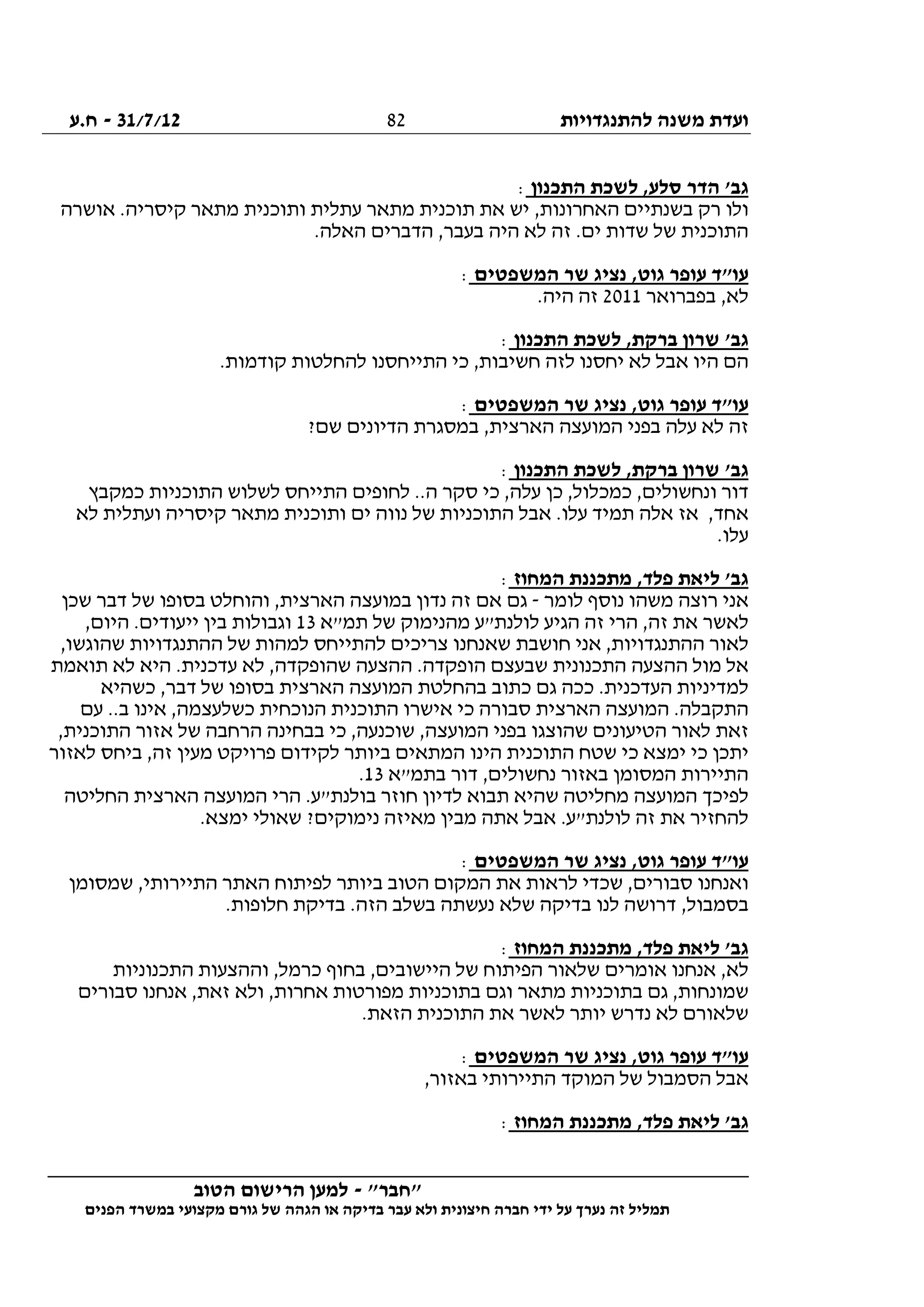 ‫להתנגדויות‬ ‫משנה‬ ‫ועדת‬31/7/12-‫ח.ע‬
________________________________________________________________
"‫"חבר‬-‫הטוב‬ ‫הרישום‬ ‫למען‬
‫ידי‬ ‫על‬ ‫נערך‬ ‫זה‬ ‫תמליל‬‫חברה‬‫הפנים‬ ‫במשרד‬ ‫מקצועי‬ ‫גורם‬ ‫של‬ ‫הגהה‬ ‫או‬ ‫בדיקה‬ ‫עבר‬ ‫ולא‬ ‫חיצונית‬
82
‫התכנון‬ ‫לשכת‬ ,‫סלע‬ ‫הדר‬ '‫גב‬:
‫אושרה‬ .‫קיסריה‬ ‫מתאר‬ ‫ותוכנית‬ ‫עתלית‬ ‫מתאר‬ ‫תוכנית‬ ‫את‬ ‫יש‬ ,‫האחרונות‬ ‫בשנתיים‬ ‫רק‬ ‫ולו‬
.‫האלה‬ ‫הדברים‬ ,‫בעבר‬ ‫היה‬ ‫לא‬ ‫זה‬ .‫ים‬ ‫שדות‬ ‫של‬ ‫התוכנית‬
‫המשפטים‬ ‫שר‬ ‫נציג‬ ,‫גוט‬ ‫עופר‬ ‫עו"ד‬:
‫בפברואר‬ ,‫לא‬2011.‫היה‬ ‫זה‬
‫התכנון‬ ‫לשכת‬ ,‫ברקת‬ ‫שרון‬ '‫גב‬:
.‫קודמות‬ ‫להחלטות‬ ‫התייחסנו‬ ‫כי‬ ,‫חשיבות‬ ‫לזה‬ ‫יחסנו‬ ‫לא‬ ‫אבל‬ ‫היו‬ ‫הם‬
‫המשפטים‬ ‫שר‬ ‫נציג‬ ,‫גוט‬ ‫עופר‬ ‫עו"ד‬:
‫המועצה‬ ‫בפני‬ ‫עלה‬ ‫לא‬ ‫זה‬?‫שם‬ ‫הדיונים‬ ‫במסגרת‬ ,‫הארצית‬
‫התכנון‬ ‫לשכת‬ ,‫ברקת‬ ‫שרון‬ '‫גב‬:
‫כמקבץ‬ ‫התוכניות‬ ‫לשלוש‬ ‫התייחס‬ ‫לחופים‬ ..‫ה‬ ‫סקר‬ ‫כי‬ ,‫עלה‬ ‫כן‬ ,‫כמכלול‬ ,‫ונחשולים‬ ‫דור‬
‫לא‬ ‫ועתלית‬ ‫קיסריה‬ ‫מתאר‬ ‫ותוכנית‬ ‫ים‬ ‫נווה‬ ‫של‬ ‫התוכניות‬ ‫אבל‬ .‫עלו‬ ‫תמיד‬ ‫אלה‬ ‫אז‬ ,‫אחד‬
.‫עלו‬
‫המחוז‬ ‫מתכננת‬ ,‫פלד‬ ‫ליאת‬ '‫גב‬:
‫רוצה‬ ‫אני‬‫לומר‬ ‫נוסף‬ ‫משהו‬-‫שכן‬ ‫דבר‬ ‫של‬ ‫בסופו‬ ‫והוחלט‬ ,‫הארצית‬ ‫במועצה‬ ‫נדון‬ ‫זה‬ ‫אם‬ ‫גם‬
‫תמ"א‬ ‫של‬ ‫מהנימוק‬ ‫לולנת"ע‬ ‫הגיע‬ ‫זה‬ ‫הרי‬ ,‫זה‬ ‫את‬ ‫לאשר‬13,‫היום‬ .‫ייעודים‬ ‫בין‬ ‫וגבולות‬
,‫שהוגשו‬ ‫ההתנגדויות‬ ‫של‬ ‫למהות‬ ‫להתייחס‬ ‫צריכים‬ ‫שאנחנו‬ ‫חושבת‬ ‫אני‬ ,‫ההתנגדויות‬ ‫לאור‬
‫הו‬ ‫שבעצם‬ ‫התכנונית‬ ‫ההצעה‬ ‫מול‬ ‫אל‬‫תואמת‬ ‫לא‬ ‫היא‬ .‫עדכנית‬ ‫לא‬ ,‫שהופקדה‬ ‫ההצעה‬ .‫פקדה‬
‫כשהיא‬ ,‫דבר‬ ‫של‬ ‫בסופו‬ ‫הארצית‬ ‫המועצה‬ ‫בהחלטת‬ ‫כתוב‬ ‫גם‬ ‫ככה‬ .‫העדכנית‬ ‫למדיניות‬
‫עם‬ ..‫ב‬ ‫אינו‬ ,‫כשלעצמה‬ ‫הנוכחית‬ ‫התוכנית‬ ‫אישרו‬ ‫כי‬ ‫סבורה‬ ‫הארצית‬ ‫המועצה‬ .‫התקבלה‬
‫א‬ ‫של‬ ‫הרחבה‬ ‫בבחינה‬ ‫כי‬ ,‫שוכנעה‬ ,‫המועצה‬ ‫בפני‬ ‫שהוצגו‬ ‫הטיעונים‬ ‫לאור‬ ‫זאת‬,‫התוכנית‬ ‫זור‬
‫לאזור‬ ‫ביחס‬ ,‫זה‬ ‫מעין‬ ‫פרויקט‬ ‫לקידום‬ ‫ביותר‬ ‫המתאים‬ ‫הינו‬ ‫התוכנית‬ ‫שטח‬ ‫כי‬ ‫ימצא‬ ‫כי‬ ‫יתכן‬
‫בתמ"א‬ ‫דור‬ ,‫נחשולים‬ ‫באזור‬ ‫המסומן‬ ‫התיירות‬13.
‫החליטה‬ ‫הארצית‬ ‫המועצה‬ ‫הרי‬ .‫בולנת"ע‬ ‫חוזר‬ ‫לדיון‬ ‫תבוא‬ ‫שהיא‬ ‫מחליטה‬ ‫המועצה‬ ‫לפיכך‬
‫ני‬ ‫מאיזה‬ ‫מבין‬ ‫אתה‬ ‫אבל‬ .‫לולנת"ע‬ ‫זה‬ ‫את‬ ‫להחזיר‬.‫ימצא‬ ‫שאולי‬ ?‫מוקים‬
‫המשפטים‬ ‫שר‬ ‫נציג‬ ,‫גוט‬ ‫עופר‬ ‫עו"ד‬:
‫שמסומן‬ ,‫התיירותי‬ ‫האתר‬ ‫לפיתוח‬ ‫ביותר‬ ‫הטוב‬ ‫המקום‬ ‫את‬ ‫לראות‬ ‫שכדי‬ ,‫סבורים‬ ‫ואנחנו‬
.‫חלופות‬ ‫בדיקת‬ .‫הזה‬ ‫בשלב‬ ‫נעשתה‬ ‫שלא‬ ‫בדיקה‬ ‫לנו‬ ‫דרושה‬ ,‫בסמבול‬
‫המחוז‬ ‫מתכננת‬ ,‫פלד‬ ‫ליאת‬ '‫גב‬:
‫היישו‬ ‫של‬ ‫הפיתוח‬ ‫שלאור‬ ‫אומרים‬ ‫אנחנו‬ ,‫לא‬‫התכנוניות‬ ‫וההצעות‬ ,‫כרמל‬ ‫בחוף‬ ,‫בים‬
‫סבורים‬ ‫אנחנו‬ ,‫זאת‬ ‫ולא‬ ,‫אחרות‬ ‫מפורטות‬ ‫בתוכניות‬ ‫וגם‬ ‫מתאר‬ ‫בתוכניות‬ ‫גם‬ ,‫שמונחות‬
.‫הזאת‬ ‫התוכנית‬ ‫את‬ ‫לאשר‬ ‫יותר‬ ‫נדרש‬ ‫לא‬ ‫שלאורם‬
‫המשפטים‬ ‫שר‬ ‫נציג‬ ,‫גוט‬ ‫עופר‬ ‫עו"ד‬:
,‫באזור‬ ‫התיירותי‬ ‫המוקד‬ ‫של‬ ‫הסמבול‬ ‫אבל‬
‫המחוז‬ ‫מתכננת‬ ,‫פלד‬ ‫ליאת‬ '‫גב‬:
 