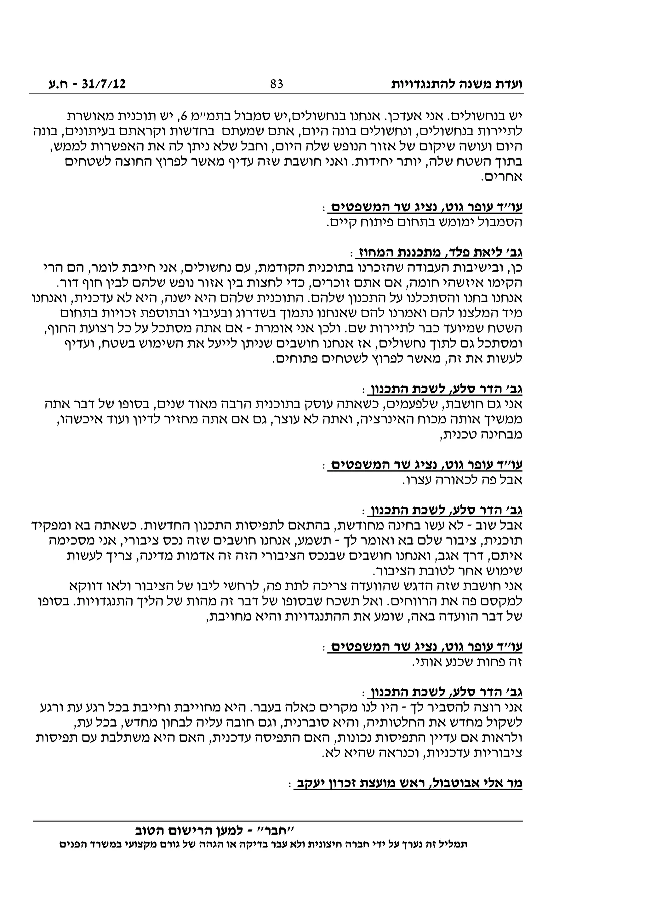 ‫להתנגדויות‬ ‫משנה‬ ‫ועדת‬31/7/12-‫ח.ע‬
________________________________________________________________
"‫"חבר‬-‫הטוב‬ ‫הרישום‬ ‫למען‬
‫ידי‬ ‫על‬ ‫נערך‬ ‫זה‬ ‫תמליל‬‫חברה‬‫הפנים‬ ‫במשרד‬ ‫מקצועי‬ ‫גורם‬ ‫של‬ ‫הגהה‬ ‫או‬ ‫בדיקה‬ ‫עבר‬ ‫ולא‬ ‫חיצונית‬
83
‫יש‬‫בתמ"מ‬ ‫סמבול‬ ‫בנחשולים,יש‬ ‫אנחנו‬ .‫אעדכן‬ ‫אני‬ .‫בנחשולים‬6‫מאושרת‬ ‫תוכנית‬ ‫יש‬ ,
‫בונה‬ ,‫בעיתונים‬ ‫וקראתם‬ ‫בחדשות‬ ‫שמעתם‬ ‫אתם‬ ,‫היום‬ ‫בונה‬ ‫ונחשולים‬ ,‫בנחשולים‬ ‫לתיירות‬
,‫לממש‬ ‫האפשרות‬ ‫את‬ ‫לה‬ ‫ניתן‬ ‫שלא‬ ‫וחבל‬ ,‫היום‬ ‫שלה‬ ‫הנופש‬ ‫אזור‬ ‫של‬ ‫שיקום‬ ‫ועושה‬ ‫היום‬
‫ואנ‬ .‫יחידות‬ ‫יותר‬ ,‫שלה‬ ‫השטח‬ ‫בתוך‬‫לשטחים‬ ‫החוצה‬ ‫לפרוץ‬ ‫מאשר‬ ‫עדיף‬ ‫שזה‬ ‫חושבת‬ ‫י‬
.‫אחרים‬
‫המשפטים‬ ‫שר‬ ‫נציג‬ ,‫גוט‬ ‫עופר‬ ‫עו"ד‬:
.‫קיים‬ ‫פיתוח‬ ‫בתחום‬ ‫ימומש‬ ‫הסמבול‬
‫המחוז‬ ‫מתכננת‬ ,‫פלד‬ ‫ליאת‬ '‫גב‬:
‫הרי‬ ‫הם‬ ,‫לומר‬ ‫חייבת‬ ‫אני‬ ,‫נחשולים‬ ‫עם‬ ,‫הקודמת‬ ‫בתוכנית‬ ‫שהזכרנו‬ ‫העבודה‬ ‫ובישיבות‬ ,‫כן‬
‫זוכרים‬ ‫אתם‬ ‫אם‬ ,‫חומה‬ ‫איזשהי‬ ‫הקימו‬.‫דור‬ ‫חוף‬ ‫לבין‬ ‫שלהם‬ ‫נופש‬ ‫אזור‬ ‫בין‬ ‫לחצות‬ ‫כדי‬ ,
‫ואנחנו‬ ,‫עדכנית‬ ‫לא‬ ‫היא‬ ,‫ישנה‬ ‫היא‬ ‫שלהם‬ ‫התוכנית‬ .‫שלהם‬ ‫התכנון‬ ‫על‬ ‫והסתכלנו‬ ‫בחנו‬ ‫אנחנו‬
‫בתחום‬ ‫זכויות‬ ‫ובתוספת‬ ‫ובעיבוי‬ ‫בשדרוג‬ ‫נתמוך‬ ‫שאנחנו‬ ‫להם‬ ‫ואמרנו‬ ‫להם‬ ‫המלצנו‬ ‫מיד‬
‫אומרת‬ ‫אני‬ ‫ולכן‬ .‫שם‬ ‫לתיירות‬ ‫כבר‬ ‫שמיועד‬ ‫השטח‬-‫מסת‬ ‫אתה‬ ‫אם‬,‫החוף‬ ‫רצועת‬ ‫כל‬ ‫על‬ ‫כל‬
‫ועדיף‬ ,‫בשטח‬ ‫השימוש‬ ‫את‬ ‫לייעל‬ ‫שניתן‬ ‫חושבים‬ ‫אנחנו‬ ‫אז‬ ,‫נחשולים‬ ‫לתוך‬ ‫גם‬ ‫ומסתכל‬
.‫פתוחים‬ ‫לשטחים‬ ‫לפרוץ‬ ‫מאשר‬ ,‫זה‬ ‫את‬ ‫לעשות‬
‫התכנון‬ ‫לשכת‬ ,‫סלע‬ ‫הדר‬ '‫גב‬:
‫אתה‬ ‫דבר‬ ‫של‬ ‫בסופו‬ ,‫שנים‬ ‫מאוד‬ ‫הרבה‬ ‫בתוכנית‬ ‫עוסק‬ ‫כשאתה‬ ,‫שלפעמים‬ ,‫חושבת‬ ‫גם‬ ‫אני‬
‫הא‬ ‫מכוח‬ ‫אותה‬ ‫ממשיך‬,‫איכשהו‬ ‫ועוד‬ ‫לדיון‬ ‫מחזיר‬ ‫אתה‬ ‫אם‬ ‫גם‬ ,‫עוצר‬ ‫לא‬ ‫ואתה‬ ,‫ינרציה‬
,‫טכנית‬ ‫מבחינה‬
‫המשפטים‬ ‫שר‬ ‫נציג‬ ,‫גוט‬ ‫עופר‬ ‫עו"ד‬:
.‫עצרו‬ ‫לכאורה‬ ‫פה‬ ‫אבל‬
‫התכנון‬ ‫לשכת‬ ,‫סלע‬ ‫הדר‬ '‫גב‬:
‫שוב‬ ‫אבל‬-‫ומפקיד‬ ‫בא‬ ‫כשאתה‬ .‫החדשות‬ ‫התכנון‬ ‫לתפיסות‬ ‫בהתאם‬ ,‫מחודשת‬ ‫בחינה‬ ‫עשו‬ ‫לא‬
‫ואומ‬ ‫בא‬ ‫שלם‬ ‫ציבור‬ ,‫תוכנית‬‫לך‬ ‫ר‬-‫מסכימה‬ ‫אני‬ ,‫ציבורי‬ ‫נכס‬ ‫שזה‬ ‫חושבים‬ ‫אנחנו‬ ,‫תשמע‬
‫לעשות‬ ‫צריך‬ ,‫מדינה‬ ‫אדמות‬ ‫זה‬ ‫הזה‬ ‫הציבורי‬ ‫שבנכס‬ ‫חושבים‬ ‫ואנחנו‬ ,‫אגב‬ ‫דרך‬ ,‫איתם‬
.‫הציבור‬ ‫לטובת‬ ‫אחר‬ ‫שימוש‬
‫דווקא‬ ‫ולאו‬ ‫הציבור‬ ‫של‬ ‫ליבו‬ ‫לרחשי‬ ,‫פה‬ ‫לתת‬ ‫צריכה‬ ‫שהוועדה‬ ‫הדגש‬ ‫שזה‬ ‫חושבת‬ ‫אני‬
‫ש‬ ‫תשכח‬ ‫ואל‬ .‫הרווחים‬ ‫את‬ ‫פה‬ ‫למקסם‬‫בסופו‬ .‫התנגדויות‬ ‫הליך‬ ‫של‬ ‫מהות‬ ‫זה‬ ‫דבר‬ ‫של‬ ‫בסופו‬
,‫מחויבת‬ ‫והיא‬ ‫ההתנגדויות‬ ‫את‬ ‫שומע‬ ,‫באה‬ ‫הוועדה‬ ‫דבר‬ ‫של‬
‫המשפטים‬ ‫שר‬ ‫נציג‬ ,‫גוט‬ ‫עופר‬ ‫עו"ד‬:
.‫אותי‬ ‫שכנע‬ ‫פחות‬ ‫זה‬
‫התכנון‬ ‫לשכת‬ ,‫סלע‬ ‫הדר‬ '‫גב‬:
‫לך‬ ‫להסביר‬ ‫רוצה‬ ‫אני‬-‫עת‬ ‫רגע‬ ‫בכל‬ ‫וחייבת‬ ‫מחוייבת‬ ‫היא‬ .‫בעבר‬ ‫כאלה‬ ‫מקרים‬ ‫לנו‬ ‫היו‬‫ורגע‬
,‫עת‬ ‫בכל‬ ,‫מחדש‬ ‫לבחון‬ ‫עליה‬ ‫חובה‬ ‫וגם‬ ,‫סוברנית‬ ‫והיא‬ ,‫החלטותיה‬ ‫את‬ ‫מחדש‬ ‫לשקול‬
‫תפיסות‬ ‫עם‬ ‫משתלבת‬ ‫היא‬ ‫האם‬ ,‫עדכנית‬ ‫התפיסה‬ ‫האם‬ ,‫נכונות‬ ‫התפיסות‬ ‫עדיין‬ ‫אם‬ ‫ולראות‬
.‫לא‬ ‫שהיא‬ ‫וכנראה‬ ,‫עדכניות‬ ‫ציבוריות‬
‫יעקב‬ ‫זכרון‬ ‫מועצת‬ ‫ראש‬ ,‫אבוטבול‬ ‫אלי‬ ‫מר‬:
 
