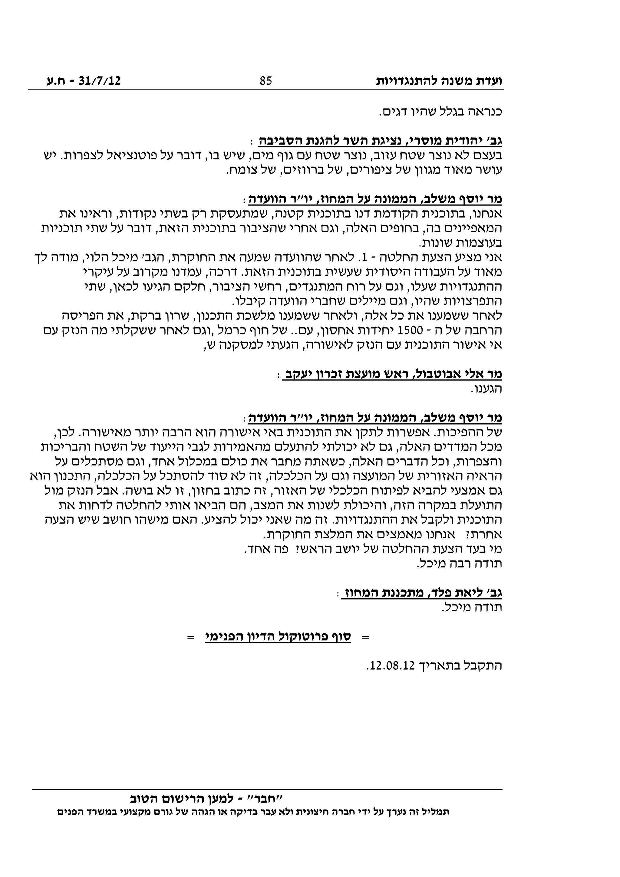 ‫להתנגדויות‬ ‫משנה‬ ‫ועדת‬31/7/12-‫ח.ע‬
________________________________________________________________
"‫"חבר‬-‫הטוב‬ ‫הרישום‬ ‫למען‬
‫ידי‬ ‫על‬ ‫נערך‬ ‫זה‬ ‫תמליל‬‫חברה‬‫הפנים‬ ‫במשרד‬ ‫מקצועי‬ ‫גורם‬ ‫של‬ ‫הגהה‬ ‫או‬ ‫בדיקה‬ ‫עבר‬ ‫ולא‬ ‫חיצונית‬
85
.‫דגים‬ ‫שהיו‬ ‫בגלל‬ ‫כנראה‬
‫הסביבה‬ ‫להגנת‬ ‫השר‬ ‫נציגת‬ ,‫מוסרי‬ ‫יהודית‬ '‫גב‬:
‫י‬ .‫לצפרות‬ ‫פוטנציאל‬ ‫על‬ ‫דובר‬ ,‫בו‬ ‫שיש‬ ,‫מים‬ ‫גוף‬ ‫עם‬ ‫שטח‬ ‫נוצר‬ ,‫עזוב‬ ‫שטח‬ ‫נוצר‬ ‫לא‬ ‫בעצם‬‫ש‬
.‫צומח‬ ‫של‬ ,‫ברווזים‬ ‫של‬ ,‫ציפורים‬ ‫של‬ ‫מגוון‬ ‫מאוד‬ ‫עושר‬
‫הוועדה‬ ‫יו"ר‬ ,‫המחוז‬ ‫על‬ ‫הממונה‬ ,‫משלב‬ ‫יוסף‬ ‫מר‬:
‫את‬ ‫וראינו‬ ,‫נקודות‬ ‫בשתי‬ ‫רק‬ ‫שמתעסקת‬ ,‫קטנה‬ ‫בתוכנית‬ ‫דנו‬ ‫הקודמת‬ ‫בתוכנית‬ ,‫אנחנו‬
‫תוכניות‬ ‫שתי‬ ‫על‬ ‫דובר‬ ,‫הזאת‬ ‫בתוכנית‬ ‫שהציבור‬ ‫אחרי‬ ‫וגם‬ ,‫האלה‬ ‫בחופים‬ ,‫בה‬ ‫המאפיינים‬
‫בעוצמות‬.‫שונות‬
‫החלטה‬ ‫הצעת‬ ‫מציע‬ ‫אני‬-1‫לך‬ ‫מודה‬ ,‫הלוי‬ ‫מיכל‬ '‫הגב‬ ,‫החוקרת‬ ‫את‬ ‫שמעה‬ ‫שהוועדה‬ ‫לאחר‬ .
‫עיקרי‬ ‫על‬ ‫מקרוב‬ ‫עמדנו‬ ,‫דרכה‬ .‫הזאת‬ ‫בתוכנית‬ ‫שעשית‬ ‫היסודית‬ ‫העבודה‬ ‫על‬ ‫מאוד‬
‫שתי‬ ,‫לכאן‬ ‫הגיעו‬ ‫חלקם‬ ,‫הציבור‬ ‫רחשי‬ ,‫המתנגדים‬ ‫רוח‬ ‫על‬ ‫וגם‬ ,‫שעלו‬ ‫ההתנגדויות‬
‫מיילים‬ ‫וגם‬ ,‫שהיו‬ ‫התפרצויות‬.‫קיבלו‬ ‫הוועדה‬ ‫שחברי‬
‫הפריסה‬ ‫את‬ ,‫ברקת‬ ‫שרון‬ ,‫התכנון‬ ‫מלשכת‬ ‫ששמענו‬ ‫ולאחר‬ ,‫אלה‬ ‫כל‬ ‫את‬ ‫ששמענו‬ ‫לאחר‬
‫ה‬ ‫של‬ ‫הרחבה‬-1500‫עם‬ ‫הנזק‬ ‫מה‬ ‫ששקלתי‬ ‫לאחר‬ ‫,וגם‬ ‫כרמל‬ ‫חוף‬ ‫של‬ ..‫עם‬ ,‫אחסון‬ ‫יחידות‬
,‫ש‬ ‫למסקנה‬ ‫הגעתי‬ ,‫לאישורה‬ ‫הנזק‬ ‫עם‬ ‫התוכנית‬ ‫אישור‬ ‫אי‬
‫יעק‬ ‫זכרון‬ ‫מועצת‬ ‫ראש‬ ,‫אבוטבול‬ ‫אלי‬ ‫מר‬‫ב‬:
.‫הגענו‬
‫הוועדה‬ ‫יו"ר‬ ,‫המחוז‬ ‫על‬ ‫הממונה‬ ,‫משלב‬ ‫יוסף‬ ‫מר‬:
,‫לכן‬ .‫מאישורה‬ ‫יותר‬ ‫הרבה‬ ‫הוא‬ ‫אישורה‬ ‫באי‬ ‫התוכנית‬ ‫את‬ ‫לתקן‬ ‫אפשרות‬ .‫ההפיכות‬ ‫של‬
‫והבריכות‬ ‫השטח‬ ‫של‬ ‫הייעוד‬ ‫לגבי‬ ‫מהאמירות‬ ‫להתעלם‬ ‫יכולתי‬ ‫לא‬ ‫גם‬ ,‫האלה‬ ‫המדדים‬ ‫מכל‬
‫במכלו‬ ‫כולם‬ ‫את‬ ‫מחבר‬ ‫כשאתה‬ ,‫האלה‬ ‫הדברים‬ ‫וכל‬ ,‫והצפרות‬‫על‬ ‫מסתכלים‬ ‫וגם‬ ,‫אחד‬ ‫ל‬
‫הוא‬ ‫התכנון‬ ,‫הכלכלה‬ ‫על‬ ‫להסתכל‬ ‫סוד‬ ‫לא‬ ‫זה‬ ,‫הכלכלה‬ ‫על‬ ‫וגם‬ ‫המועצה‬ ‫של‬ ‫האזורית‬ ‫הראיה‬
‫מול‬ ‫הנזק‬ ‫אבל‬ .‫בושה‬ ‫לא‬ ‫זו‬ ,‫בחזון‬ ‫כתוב‬ ‫זה‬ ,‫האזור‬ ‫של‬ ‫הכלכלי‬ ‫לפיתוח‬ ‫להביא‬ ‫אמצעי‬ ‫גם‬
‫את‬ ‫לדחות‬ ‫להחלטה‬ ‫אותי‬ ‫הביאו‬ ‫הם‬ ,‫המצב‬ ‫את‬ ‫לשנות‬ ‫והיכולת‬ ,‫הזה‬ ‫במקרה‬ ‫התועלת‬
‫התוכני‬‫הצעה‬ ‫שיש‬ ‫חושב‬ ‫מישהו‬ ‫האם‬ .‫להציע‬ ‫יכול‬ ‫שאני‬ ‫מה‬ ‫זה‬ .‫ההתנגדויות‬ ‫את‬ ‫ולקבל‬ ‫ת‬
.‫החוקרת‬ ‫המלצת‬ ‫את‬ ‫מאמצים‬ ‫אנחנו‬ ?‫אחרת‬
.‫אחד‬ ‫פה‬ ?‫הראש‬ ‫יושב‬ ‫של‬ ‫ההחלטה‬ ‫הצעת‬ ‫בעד‬ ‫מי‬
.‫מיכל‬ ‫רבה‬ ‫תודה‬
‫המחוז‬ ‫מתכננת‬ ,‫פלד‬ ‫ליאת‬ '‫גב‬:
.‫מיכל‬ ‫תודה‬
=‫הפנימי‬ ‫הדיון‬ ‫פרוטוקול‬ ‫סוף‬=
‫בתאריך‬ ‫התקבל‬12.08.12.
 
