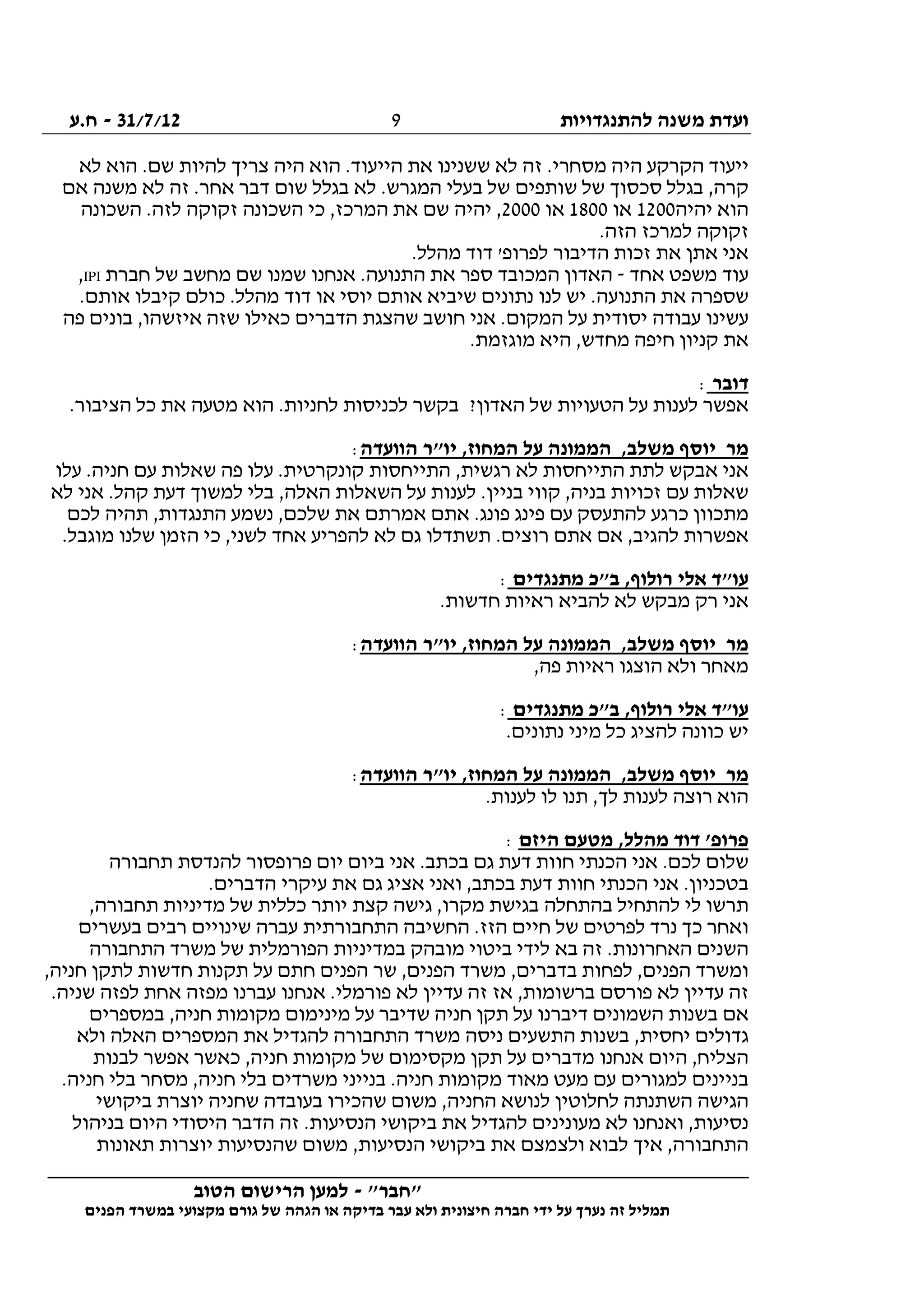 ‫להתנגדויות‬ ‫משנה‬ ‫ועדת‬31/7/12-‫ח.ע‬
________________________________________________________________
"‫"חבר‬-‫הטוב‬ ‫הרישום‬ ‫למען‬
‫ידי‬ ‫על‬ ‫נערך‬ ‫זה‬ ‫תמליל‬‫חברה‬‫הפנים‬ ‫במשרד‬ ‫מקצועי‬ ‫גורם‬ ‫של‬ ‫הגהה‬ ‫או‬ ‫בדיקה‬ ‫עבר‬ ‫ולא‬ ‫חיצונית‬
9
‫לא‬ ‫הוא‬ .‫שם‬ ‫להיות‬ ‫צריך‬ ‫היה‬ ‫הוא‬ .‫הייעוד‬ ‫את‬ ‫ששנינו‬ ‫לא‬ ‫זה‬ .‫מסחרי‬ ‫היה‬ ‫הקרקע‬ ‫ייעוד‬
‫אם‬ ‫משנה‬ ‫לא‬ ‫זה‬ .‫אחר‬ ‫דבר‬ ‫שום‬ ‫בגלל‬ ‫לא‬ .‫המגרש‬ ‫בעלי‬ ‫של‬ ‫שותפים‬ ‫של‬ ‫סכסוך‬ ‫בגלל‬ ,‫קרה‬
‫יהיה‬ ‫הוא‬1200‫או‬1800‫או‬2000‫השכונה‬ .‫לזה‬ ‫זקוקה‬ ‫השכונה‬ ‫כי‬ ,‫המרכז‬ ‫את‬ ‫שם‬ ‫יהיה‬ ,
.‫הזה‬ ‫למרכז‬ ‫זקוקה‬
.‫מהלל‬ ‫דוד‬ '‫לפרופ‬ ‫הדיבור‬ ‫זכות‬ ‫את‬ ‫אתן‬ ‫אני‬
‫אחד‬ ‫משפט‬ ‫עוד‬-‫חברת‬ ‫של‬ ‫מחשב‬ ‫שם‬ ‫שמנו‬ ‫אנחנו‬ .‫התנועה‬ ‫את‬ ‫ספר‬ ‫המכובד‬ ‫האדון‬IPI,
‫כולם‬ .‫מהלל‬ ‫דוד‬ ‫או‬ ‫יוסי‬ ‫אותם‬ ‫שיביא‬ ‫נתונים‬ ‫לנו‬ ‫יש‬ .‫התנועה‬ ‫את‬ ‫שספרה‬.‫אותם‬ ‫קיבלו‬
‫פה‬ ‫בונים‬ ,‫איזשהו‬ ‫שזה‬ ‫כאילו‬ ‫הדברים‬ ‫שהצגת‬ ‫חושב‬ ‫אני‬ .‫המקום‬ ‫על‬ ‫יסודית‬ ‫עבודה‬ ‫עשינו‬
.‫מוגזמת‬ ‫היא‬ ,‫מחדש‬ ‫חיפה‬ ‫קניון‬ ‫את‬
‫דובר‬:
.‫הציבור‬ ‫כל‬ ‫את‬ ‫מטעה‬ ‫הוא‬ .‫לחניות‬ ‫לכניסות‬ ‫בקשר‬ ?‫האדון‬ ‫של‬ ‫הטעויות‬ ‫על‬ ‫לענות‬ ‫אפשר‬
‫הוועדה‬ ‫יו"ר‬ ,‫המחוז‬ ‫על‬ ‫הממונה‬ ,‫משלב‬ ‫יוסף‬ ‫מר‬:
‫עלו‬ .‫חניה‬ ‫עם‬ ‫שאלות‬ ‫פה‬ ‫עלו‬ .‫קונקרטית‬ ‫התייחסות‬ ,‫רגשית‬ ‫לא‬ ‫התייחסות‬ ‫לתת‬ ‫אבקש‬ ‫אני‬
‫לא‬ ‫אני‬ .‫קהל‬ ‫דעת‬ ‫למשוך‬ ‫בלי‬ ,‫האלה‬ ‫השאלות‬ ‫על‬ ‫לענות‬ .‫בניין‬ ‫קווי‬ ,‫בניה‬ ‫זכויות‬ ‫עם‬ ‫שאלות‬
‫לכם‬ ‫תהיה‬ ,‫התנגדות‬ ‫נשמע‬ ,‫שלכם‬ ‫את‬ ‫אמרתם‬ ‫אתם‬ .‫פונג‬ ‫פינג‬ ‫עם‬ ‫להתעסק‬ ‫כרגע‬ ‫מתכוון‬
‫ר‬ ‫אתם‬ ‫אם‬ ,‫להגיב‬ ‫אפשרות‬.‫מוגבל‬ ‫שלנו‬ ‫הזמן‬ ‫כי‬ ,‫לשני‬ ‫אחד‬ ‫להפריע‬ ‫לא‬ ‫גם‬ ‫תשתדלו‬ .‫וצים‬
‫מתנגדים‬ ‫ב"כ‬ ,‫רולוף‬ ‫אלי‬ ‫עו"ד‬:
.‫חדשות‬ ‫ראיות‬ ‫להביא‬ ‫לא‬ ‫מבקש‬ ‫רק‬ ‫אני‬
‫הוועדה‬ ‫יו"ר‬ ,‫המחוז‬ ‫על‬ ‫הממונה‬ ,‫משלב‬ ‫יוסף‬ ‫מר‬:
,‫פה‬ ‫ראיות‬ ‫הוצגו‬ ‫ולא‬ ‫מאחר‬
‫מתנגדים‬ ‫ב"כ‬ ,‫רולוף‬ ‫אלי‬ ‫עו"ד‬:
‫נתונים‬ ‫מיני‬ ‫כל‬ ‫להציג‬ ‫כוונה‬ ‫יש‬.
‫הוועדה‬ ‫יו"ר‬ ,‫המחוז‬ ‫על‬ ‫הממונה‬ ,‫משלב‬ ‫יוסף‬ ‫מר‬:
.‫לענות‬ ‫לו‬ ‫תנו‬ ,‫לך‬ ‫לענות‬ ‫רוצה‬ ‫הוא‬
‫היזם‬ ‫מטעם‬ ,‫מהלל‬ ‫דוד‬ '‫פרופ‬:
‫תחבורה‬ ‫להנדסת‬ ‫פרופסור‬ ‫יום‬ ‫ביום‬ ‫אני‬ .‫בכתב‬ ‫גם‬ ‫דעת‬ ‫חוות‬ ‫הכנתי‬ ‫אני‬ .‫לכם‬ ‫שלום‬
.‫הדברים‬ ‫עיקרי‬ ‫את‬ ‫גם‬ ‫אציג‬ ‫ואני‬ ,‫בכתב‬ ‫דעת‬ ‫חוות‬ ‫הכנתי‬ ‫אני‬ .‫בטכניון‬
‫תרשו‬,‫תחבורה‬ ‫מדיניות‬ ‫של‬ ‫כללית‬ ‫יותר‬ ‫קצת‬ ‫גישה‬ ,‫מקרו‬ ‫בגישת‬ ‫בהתחלה‬ ‫להתחיל‬ ‫לי‬
‫בעשרים‬ ‫רבים‬ ‫שינויים‬ ‫עברה‬ ‫התחבורתית‬ ‫החשיבה‬ .‫הזז‬ ‫חיים‬ ‫של‬ ‫לפרטים‬ ‫נרד‬ ‫כך‬ ‫ואחר‬
‫התחבורה‬ ‫משרד‬ ‫של‬ ‫הפורמלית‬ ‫במדיניות‬ ‫מובהק‬ ‫ביטוי‬ ‫לידי‬ ‫בא‬ ‫זה‬ .‫האחרונות‬ ‫השנים‬
‫שר‬ ,‫הפנים‬ ‫משרד‬ ,‫בדברים‬ ‫לפחות‬ ,‫הפנים‬ ‫ומשרד‬,‫חניה‬ ‫לתקן‬ ‫חדשות‬ ‫תקנות‬ ‫על‬ ‫חתם‬ ‫הפנים‬
.‫שניה‬ ‫לפזה‬ ‫אחת‬ ‫מפזה‬ ‫עברנו‬ ‫אנחנו‬ .‫פורמלי‬ ‫לא‬ ‫עדיין‬ ‫זה‬ ‫אז‬ ,‫ברשומות‬ ‫פורסם‬ ‫לא‬ ‫עדיין‬ ‫זה‬
‫במספרים‬ ,‫חניה‬ ‫מקומות‬ ‫מינימום‬ ‫על‬ ‫שדיבר‬ ‫חניה‬ ‫תקן‬ ‫על‬ ‫דיברנו‬ ‫השמונים‬ ‫בשנות‬ ‫אם‬
‫המספרים‬ ‫את‬ ‫להגדיל‬ ‫התחבורה‬ ‫משרד‬ ‫ניסה‬ ‫התשעים‬ ‫בשנות‬ ,‫יחסית‬ ‫גדולים‬‫ולא‬ ‫האלה‬
‫לבנות‬ ‫אפשר‬ ‫כאשר‬ ,‫חניה‬ ‫מקומות‬ ‫של‬ ‫מקסימום‬ ‫תקן‬ ‫על‬ ‫מדברים‬ ‫אנחנו‬ ‫היום‬ ,‫הצליח‬
.‫חניה‬ ‫בלי‬ ‫מסחר‬ ,‫חניה‬ ‫בלי‬ ‫משרדים‬ ‫בנייני‬ .‫חניה‬ ‫מקומות‬ ‫מאוד‬ ‫מעט‬ ‫עם‬ ‫למגורים‬ ‫בניינים‬
‫ביקושי‬ ‫יוצרת‬ ‫שחניה‬ ‫בעובדה‬ ‫שהכירו‬ ‫משום‬ ,‫החניה‬ ‫לנושא‬ ‫לחלוטין‬ ‫השתנתה‬ ‫הגישה‬
‫מעוני‬ ‫לא‬ ‫ואנחנו‬ ,‫נסיעות‬‫בניהול‬ ‫היום‬ ‫היסודי‬ ‫הדבר‬ ‫זה‬ .‫הנסיעות‬ ‫ביקושי‬ ‫את‬ ‫להגדיל‬ ‫נים‬
‫תאונות‬ ‫יוצרות‬ ‫שהנסיעות‬ ‫משום‬ ,‫הנסיעות‬ ‫ביקושי‬ ‫את‬ ‫ולצמצם‬ ‫לבוא‬ ‫איך‬ ,‫התחבורה‬
 