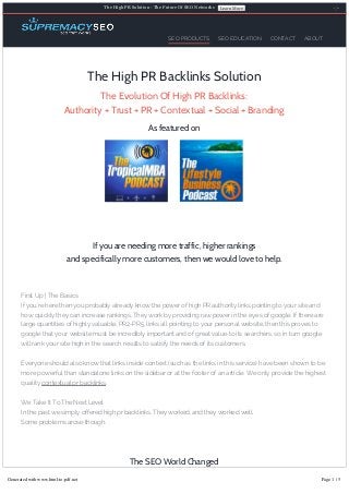 The High PR Solution ­ The Future Of SEO Networks

SEO PRODUCTS

Learn More

SEO EDUCATION

CONTACT

ABOUT

The High PR Backlinks Solution
The Evolution Of High PR Backlinks:
Authority + Trust + PR + Contextual + Social + Branding
As featured on

If you are needing more traffic, higher rankings
and specifically more customers, then we would love to help.

First Up | The Basics
If you’re here then you probably already know the power of high PR authority links pointing to your site and
how quickly they can increase rankings. They work by providing raw power in the eyes of google. If there are
large quantities of highly valuable, PR2-PR5, links all pointing to your personal website, then this proves to
google that your website must be incredibly important and of great value to its searchers, so in turn google
will rank your site high in the search results to satisfy the needs of its customers.
Everyone should also know that links inside context (such as the links in this service) have been shown to be
more powerful than standalone links on the sidebar or at the footer of an article. We only provide the highest
quality contextual pr backlinks.
We Take It To The Next Level
In the past we simply offered high pr backlinks. They worked, and they worked well.
Some problems arose though.

The SEO World Changed
Generated with www.html-to-pdf.net
Google really doesn’t

Page
want you to rank highly. They want you to buy Adwords advertising instead. Because of 1 / 5

this they have been combating the old SEO methods. Simply using high PR backlinks in the same old manner

 
