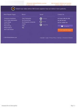 Posted in Chiropractic Websites | LEAVE A COMMENT 
« Chiropractic Websites Recently Launched 
on August 22, 2014 
New Chiropractic Websites Just Launched – 
Christina Angelos, D.C. and more! » 
Watch our video where Bill Esteb explains how we deliver more patients. 
Most Popular Pages 
Chiropractic Newsletters 
Search Engine Optimization 
Custom Design 
Demo Video 
Plans & Pricing 
Website Options 
How To Get Started 
© 2014 PerfectPatients.com 
About 
Client Testimonials 
Our Favorite Sites! 
Our Chiropractic Scholarship 
Careers 
FAQs 
Blog 
Social Contact Us 
US/Canada: (800) 381-2956 
UK: 020 7193 5437 
AUS/NZ: 02 8003 7041 
Emaiill Us 
Gett Sttarrtted Today 
Copyright Legal Privacy Policy Sitemap Chiropractic Websites 
Generated with www.html-to-pdf.net Page 2 / 2 
