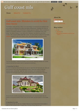 This site uses cookies to help deliver services. By using this site, you agree to the use of cookies. Learn more Got it 
Gulf coast mls 
Home About Us Contact Us 
Wednesday, December 3, 2014 
Gulf coast mls: Mistakes to avoid for first 
time buyer 
The Multiple Listing Service or MLS, is an assemblage of private lists and databases that 
are created and maintained by native real estate professionals. It facilitate the mean for 
professionals to market their directories to obliging agents or dealers. When a property is 
added in a local MLS database a number is assigned to it, in sequential order of the 
listing. Two distinct listings, in two distinct MLS database, can share the same MLS 
number. After assigning Gulf coast mls number, the active listing is added the real estate 
website created for users that contains active real estate listings across the country. 
Gulf coast mls 
The first time buyers, usually are excited to own a house. Following mistakes are usually 
made by the first time buyers, but it is important to avoid them: 
1) Expending Too Much 
It’s vital to be genuine about what you can pay for. Apart from the final sale cost, there are 
still numerous cost to pay when possessing a home. There are number of bills like 
property taxes, society bills, water tax, future renovations and occasional sudden 
expenses like damaged pipes or any society tree that need to be trimmed or removed. 
Ensure that the monthly housing costs (including loan, tax) should be lesser than 32 
percent of the gross monthly income. One can find better and best options in mls mobile 
al. 
2) Spending Too Little 
Expending too little can also be a mistake. Because if you’ll expand the home hastily or 
plans to shift anywhere else in nearby time, it can be a pricey deal for you. 
So, it’s better to plan about the expenditures of home beforehand. Spending your money 
a bit more for longer stay is a good financial decision. 
About Me 
Joseph Harrison 
Follow 0 
View my complete profile 
Blog Archive 
▼ 2014 (1) 
▼ December (1) 
Gulf coast mls: Mistakes to avoid for first 
time b... 
Generated with www.html-to-pdf.net Page 1 / 3 
 