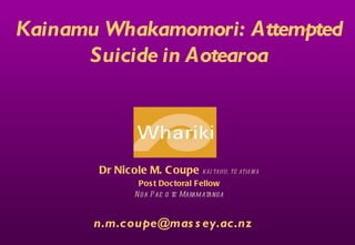 Kainamu Whakamomori: Attempted
      Suicide in Aotearoa




       Dr Nicole M. C oupe KÄI TAH U , TE ATIAWA
                 Pos t Doctoral Fellow
                N ga P ae o te Maram atanga



       n.m.coupe@mas s ey.ac.nz
 
