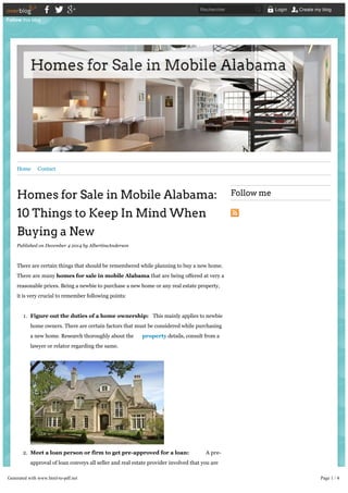 Home Contact 
Homes for Sale in Mobile Alabama: 
10 Things to Keep In Mind When 
Buying a New 
Published on December 4 2014 by AlbertineAnderson 
There are certain things that should be remembered while planning to buy a new home. 
There are many homes for sale in mobile Alabama that are being offered at very a 
reasonable prices. Being a newbie to purchase a new home or any real estate property, 
it is very crucial to remember following points: 
1. Figure out the duties of a home ownership: This mainly applies to newbie 
home owners. There are certain factors that must be considered while purchasing 
a new home. Research thoroughly about the property details, consult from a 
lawyer or relator regarding the same. 
2. Meet a loan person or firm to get pre-approved for a loan: A pre-approval 
of loan conveys all seller and real estate provider involved that you are 
monetarily all set to buy a new home. This process means that the bank or loan 
lender will be allowed an access to all your assets. 
3. Location: Location is one of the most important that should be considered while 
Follow me 
Follow this blog 
Rechercher Login Create my blog 
Generated with www.html-to-pdf.net Page 1 / 4 
 