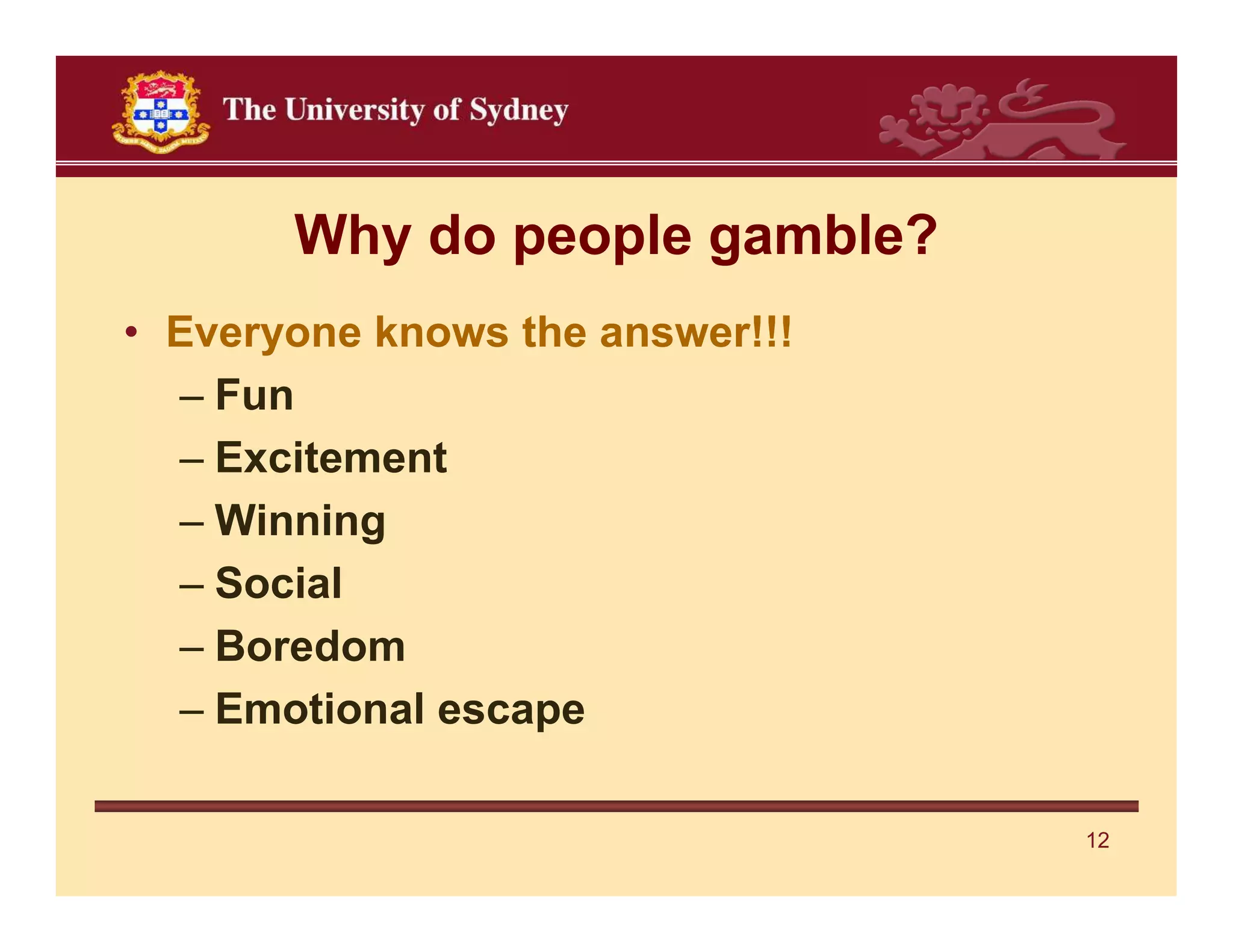Why do people gamble?
• Everyone knows the answer!!!
  – Fun
  – Excitement
  – Winning
  – Social
  – Boredom
  – Emotional escape

                                 12
 