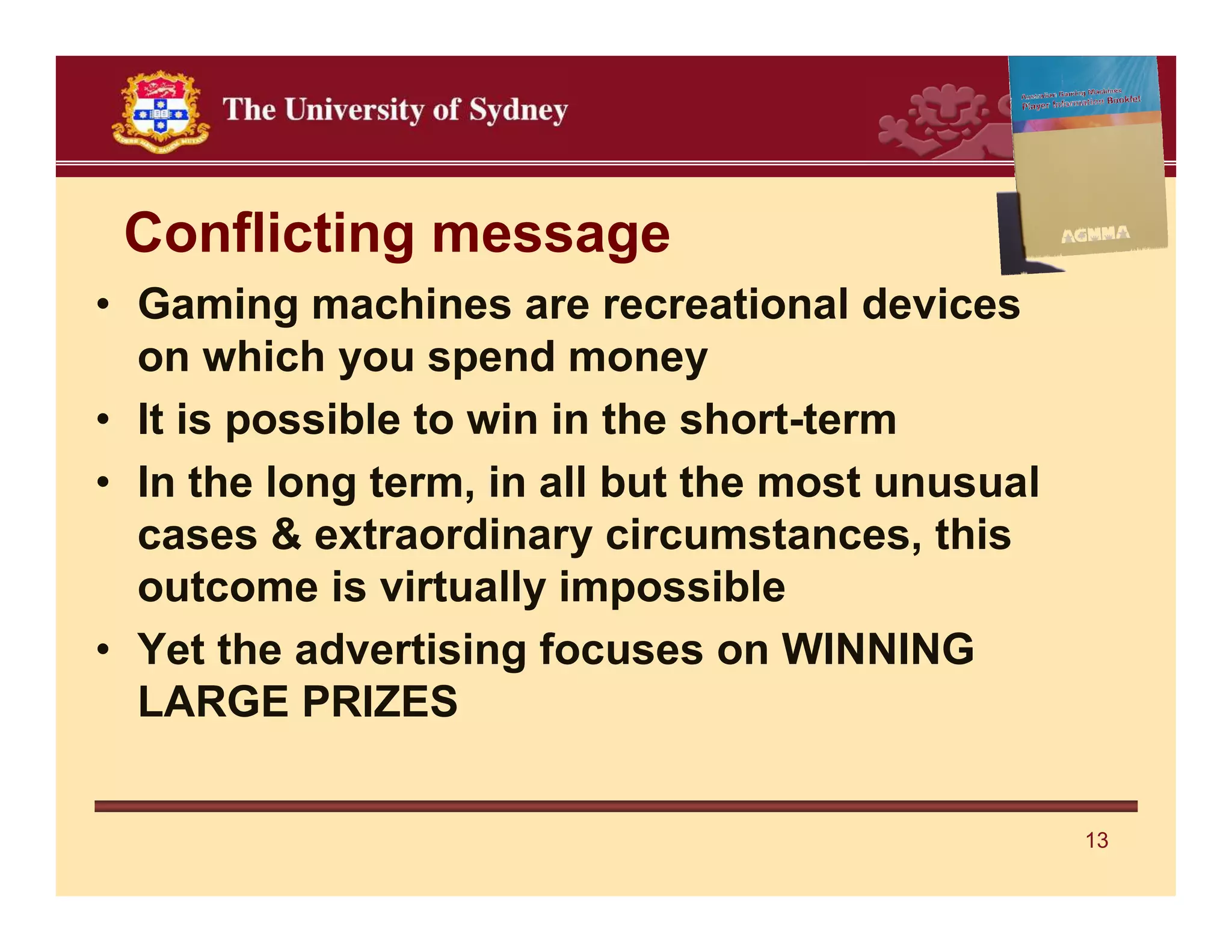Conflicting message
• Gaming machines are recreational devices
  on which you spend money
• It is possible to win in the short-term
• In the long term, in all but the most unusual
  cases & extraordinary circumstances, this
  outcome is virtually impossible
• Yet the advertising focuses on WINNING
  LARGE PRIZES


                                                  13
 