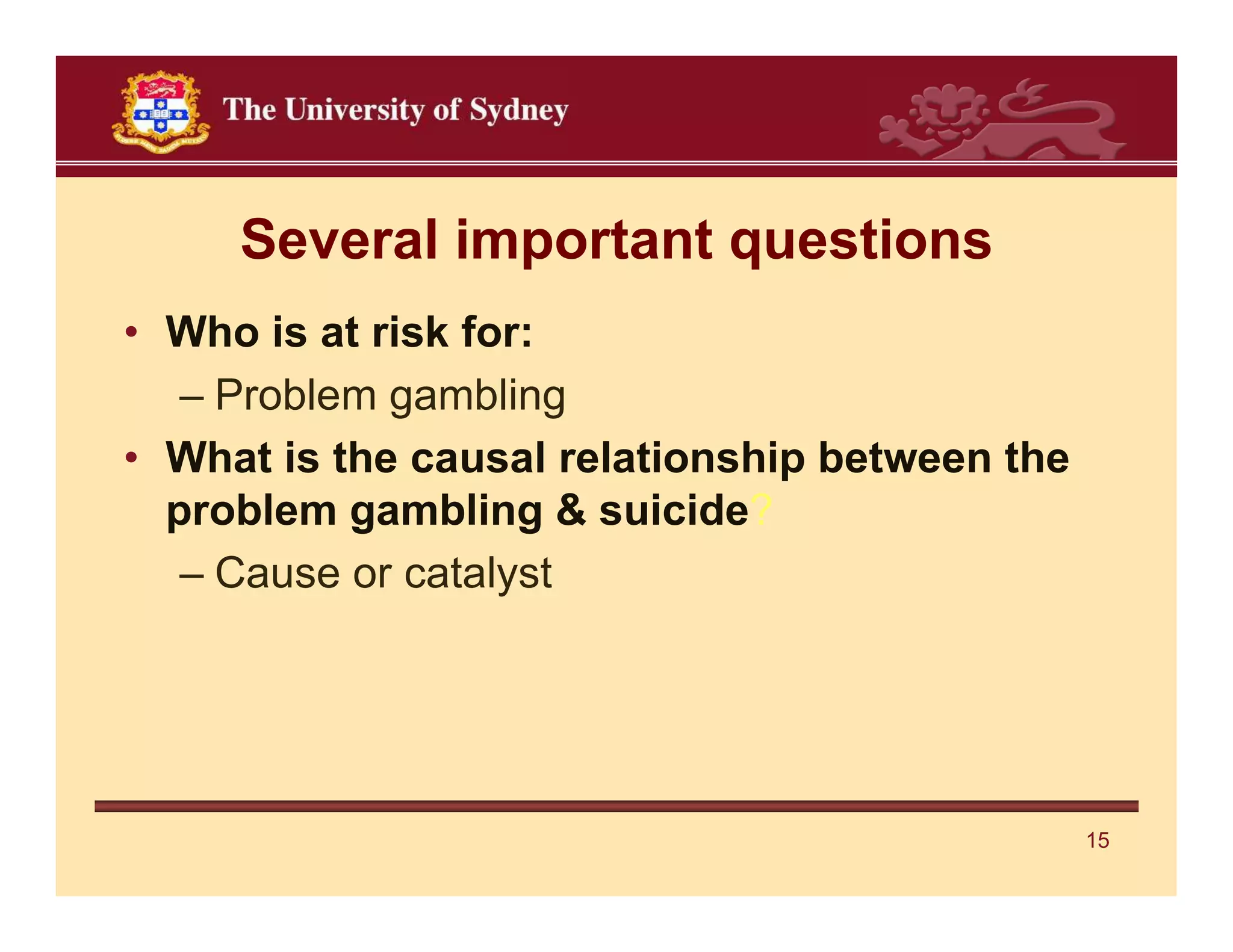 Several important questions
• Who is at risk for:
   – Problem gambling
• What is the causal relationship between the
  problem gambling & suicide?
   – Cause or catalyst




                                                15
 