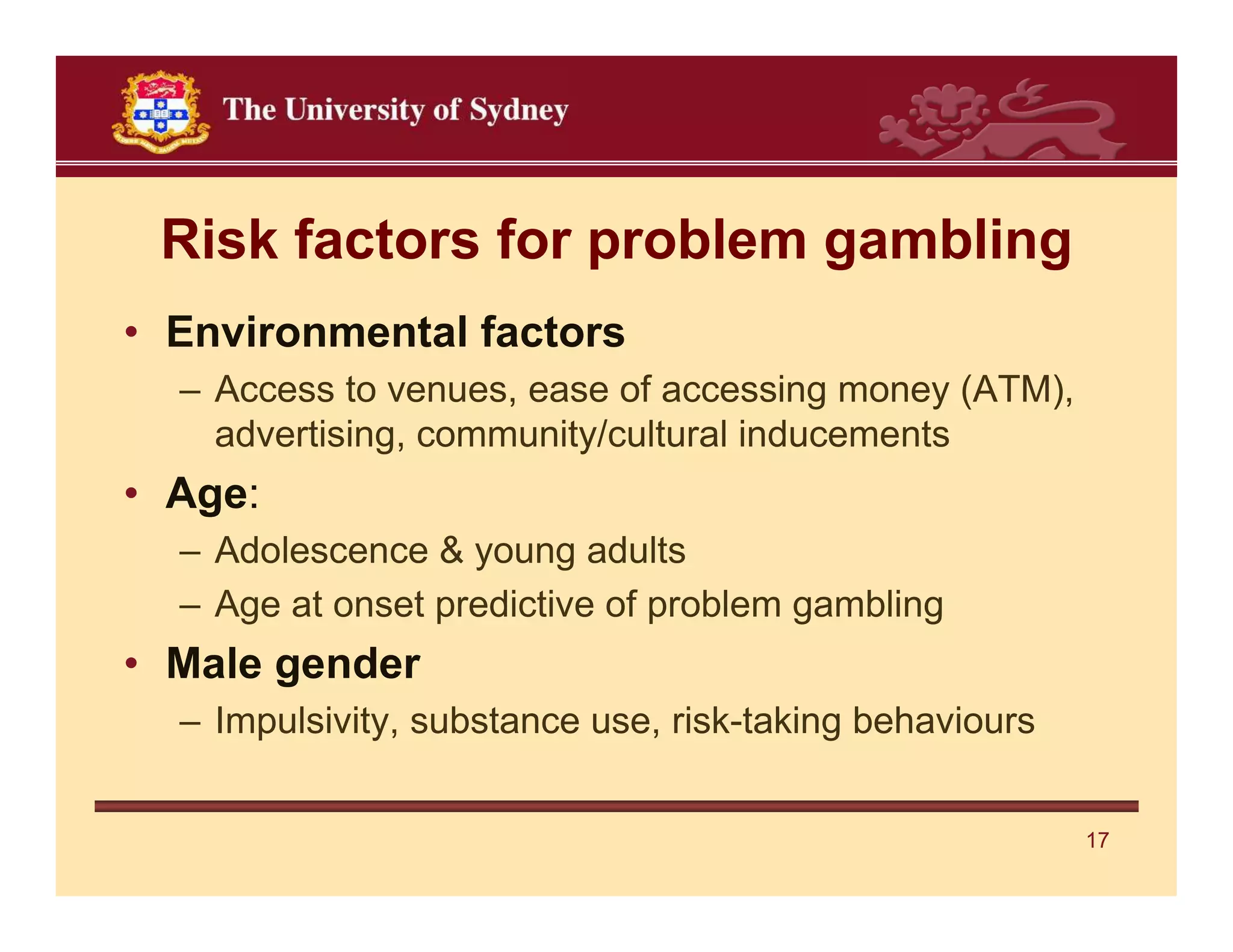 Risk factors for problem gambling
• Environmental factors
  – Access to venues, ease of accessing money (ATM),
    advertising, community/cultural inducements
• Age:
  – Adolescence & young adults
  – Age at onset predictive of problem gambling
• Male gender
  – Impulsivity, substance use, risk-taking behaviours


                                                         17
 