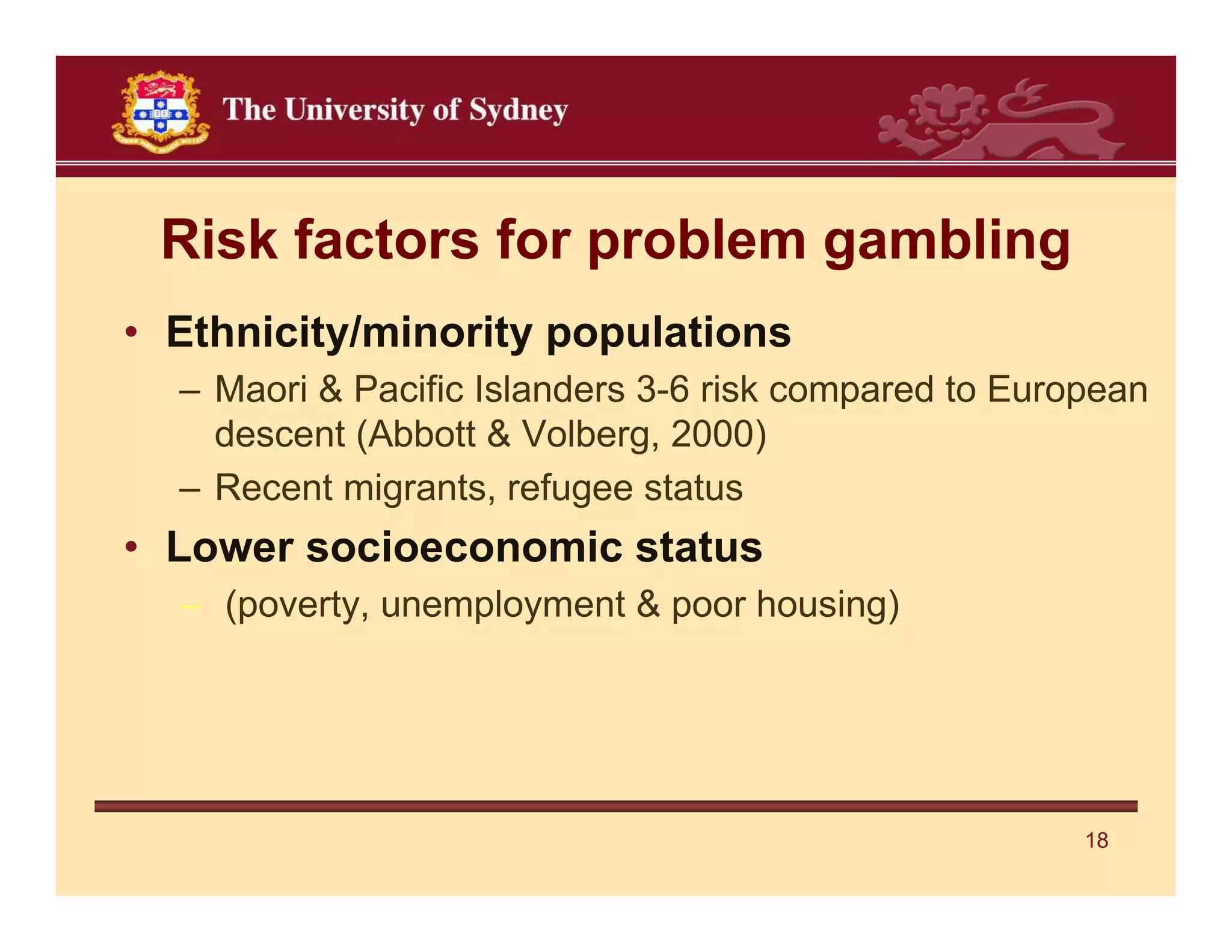Risk factors for problem gambling
• Ethnicity/minority populations
  – Maori & Pacific Islanders 3-6 risk compared to European
    descent (Abbott & Volberg, 2000)
  – Recent migrants, refugee status
• Lower socioeconomic status
  – (poverty, unemployment & poor housing)




                                                       18
 