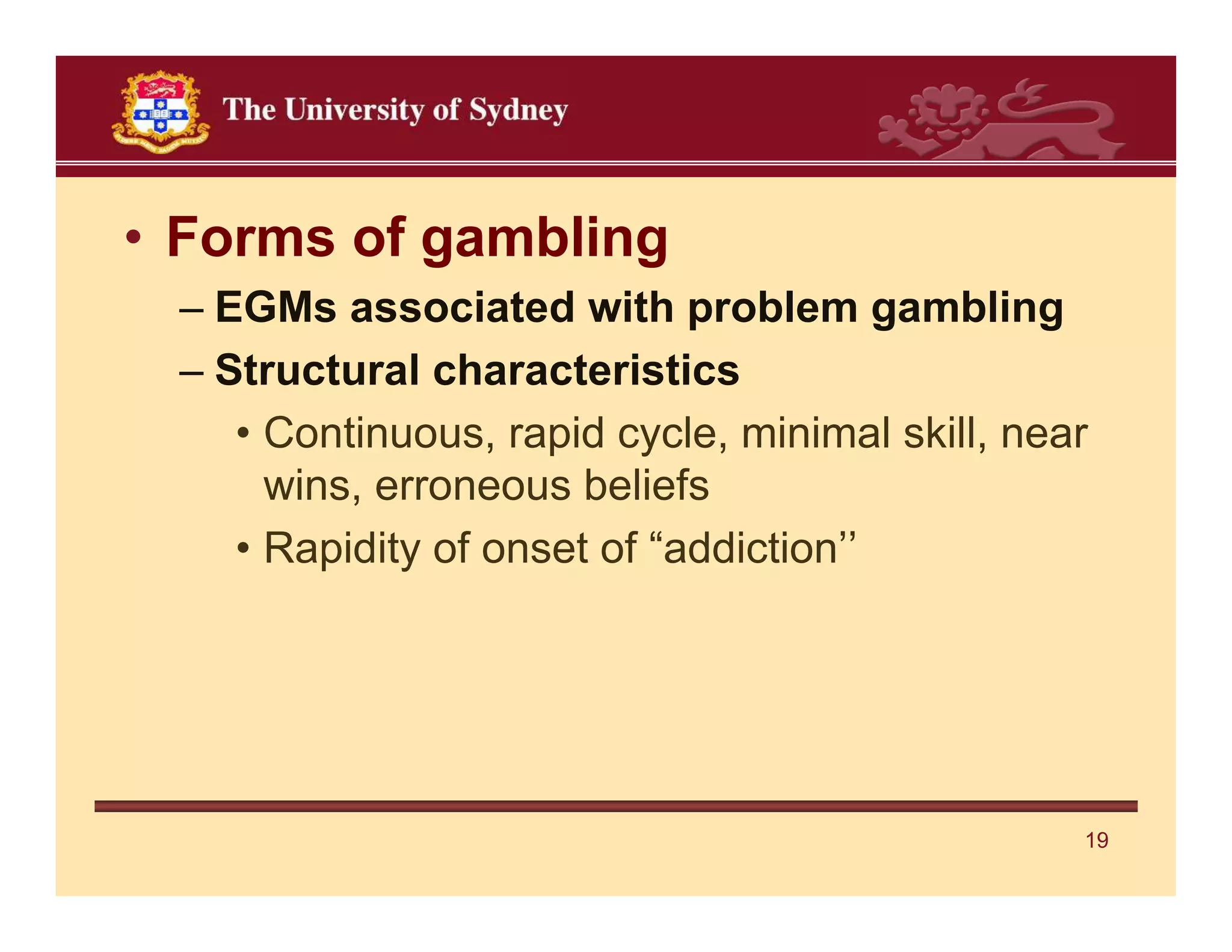 • Forms of gambling
 – EGMs associated with problem gambling
 – Structural characteristics
    • Continuous, rapid cycle, minimal skill, near
      wins, erroneous beliefs
    • Rapidity of onset of “addiction’’




                                                 19
 