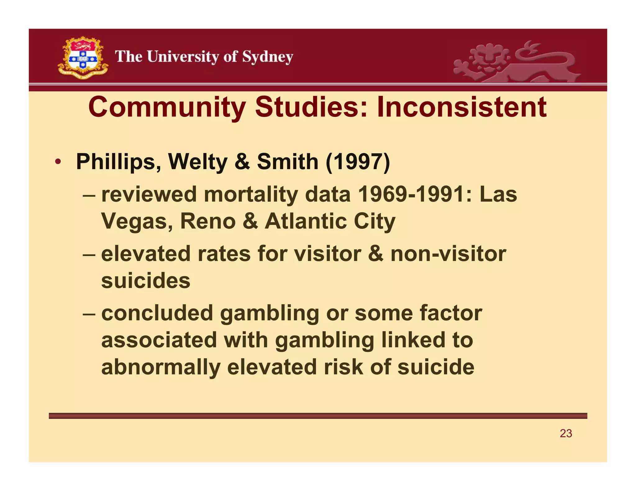 Community Studies: Inconsistent
• Phillips, Welty & Smith (1997)
  – reviewed mortality data 1969-1991: Las
    Vegas, Reno & Atlantic City
  – elevated rates for visitor & non-visitor
    suicides
  – concluded gambling or some factor
    associated with gambling linked to
    abnormally elevated risk of suicide

                                               23
 