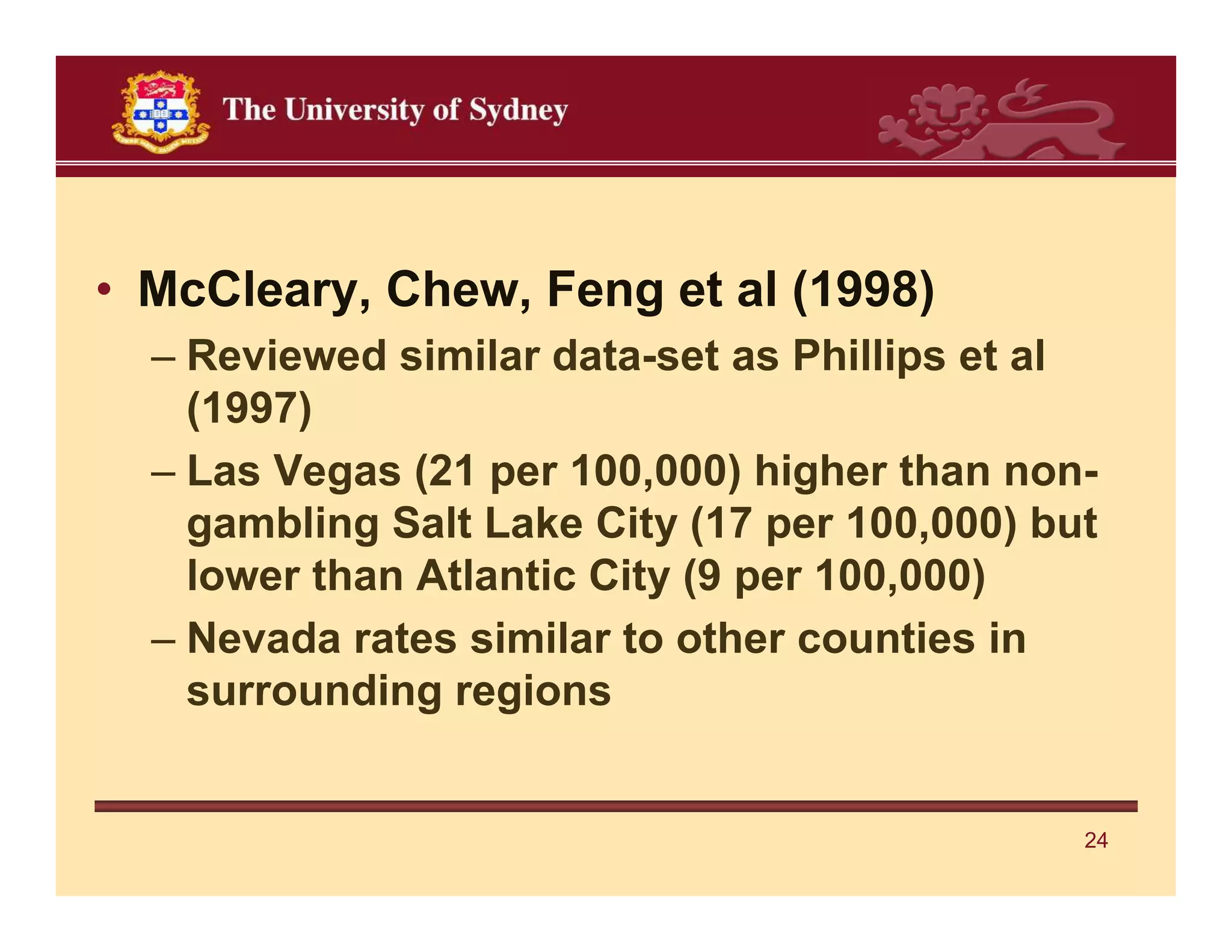 • McCleary, Chew, Feng et al (1998)
  – Reviewed similar data-set as Phillips et al
    (1997)
  – Las Vegas (21 per 100,000) higher than non-
    gambling Salt Lake City (17 per 100,000) but
    lower than Atlantic City (9 per 100,000)
  – Nevada rates similar to other counties in
    surrounding regions


                                               24
 
