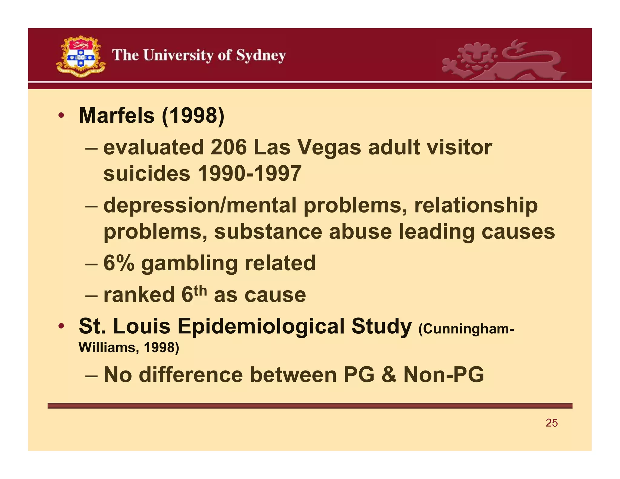 • Marfels (1998)
  – evaluated 206 Las Vegas adult visitor
    suicides 1990-1997
  – depression/mental problems, relationship
    problems, substance abuse leading causes
  – 6% gambling related
  – ranked 6th as cause
• St. Louis Epidemiological Study (Cunningham-
 Williams, 1998)

  – No difference between PG & Non-PG

                                             25
 