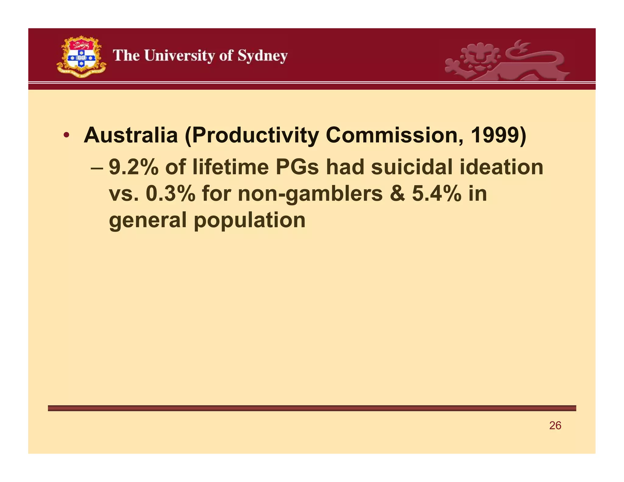 • Australia (Productivity Commission, 1999)
  – 9.2% of lifetime PGs had suicidal ideation
    vs. 0.3% for non-gamblers & 5.4% in
    general population




                                                 26
 