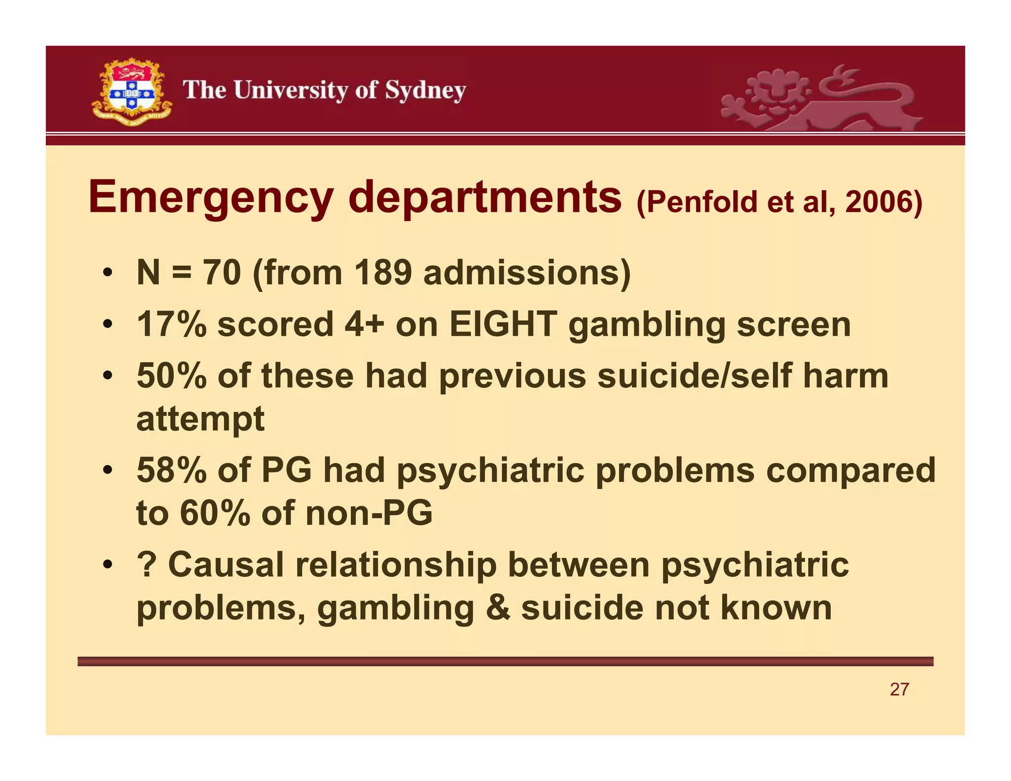 Emergency departments (Penfold et al, 2006)
• N = 70 (from 189 admissions)
• 17% scored 4+ on EIGHT gambling screen
• 50% of these had previous suicide/self harm
  attempt
• 58% of PG had psychiatric problems compared
  to 60% of non-PG
• ? Causal relationship between psychiatric
  problems, gambling & suicide not known

                                          27
 