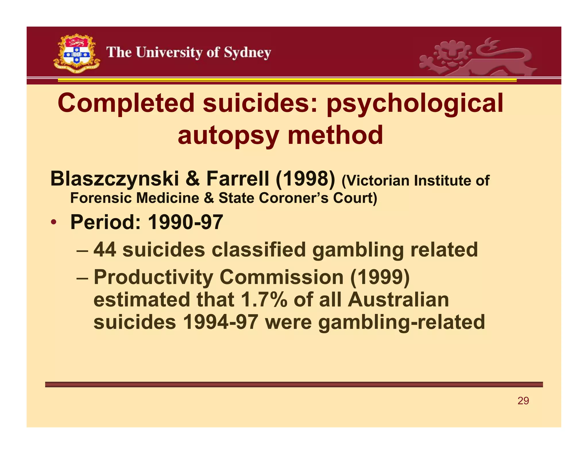 Completed suicides: psychological
        autopsy method
Blaszczynski & Farrell (1998) (Victorian Institute of
  Forensic Medicine & State Coroner’s Court)
• Period: 1990-97
  – 44 suicides classified gambling related
  – Productivity Commission (1999)
    estimated that 1.7% of all Australian
    suicides 1994-97 were gambling-related


                                                        29
 