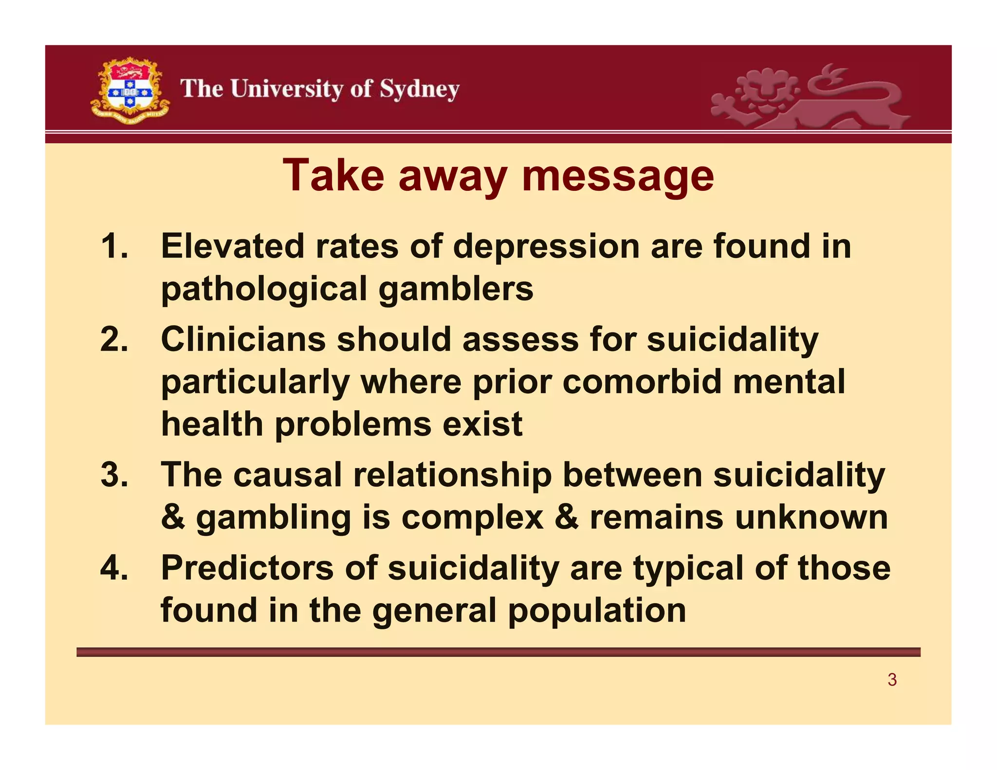 Take away message
1. Elevated rates of depression are found in
   pathological gamblers
2. Clinicians should assess for suicidality
   particularly where prior comorbid mental
   health problems exist
3. The causal relationship between suicidality
   & gambling is complex & remains unknown
4. Predictors of suicidality are typical of those
   found in the general population
                                                3
 