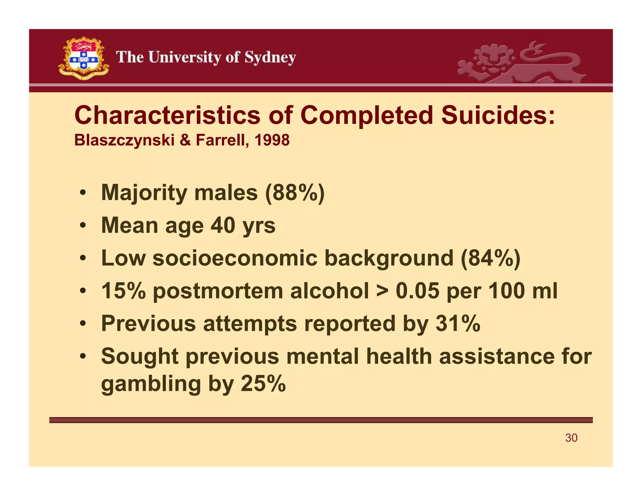 Characteristics of Completed Suicides:
Blaszczynski & Farrell, 1998


•   Majority males (88%)
•   Mean age 40 yrs
•   Low socioeconomic background (84%)
•   15% postmortem alcohol > 0.05 per 100 ml
•   Previous attempts reported by 31%
•   Sought previous mental health assistance for
    gambling by 25%

                                             30
 