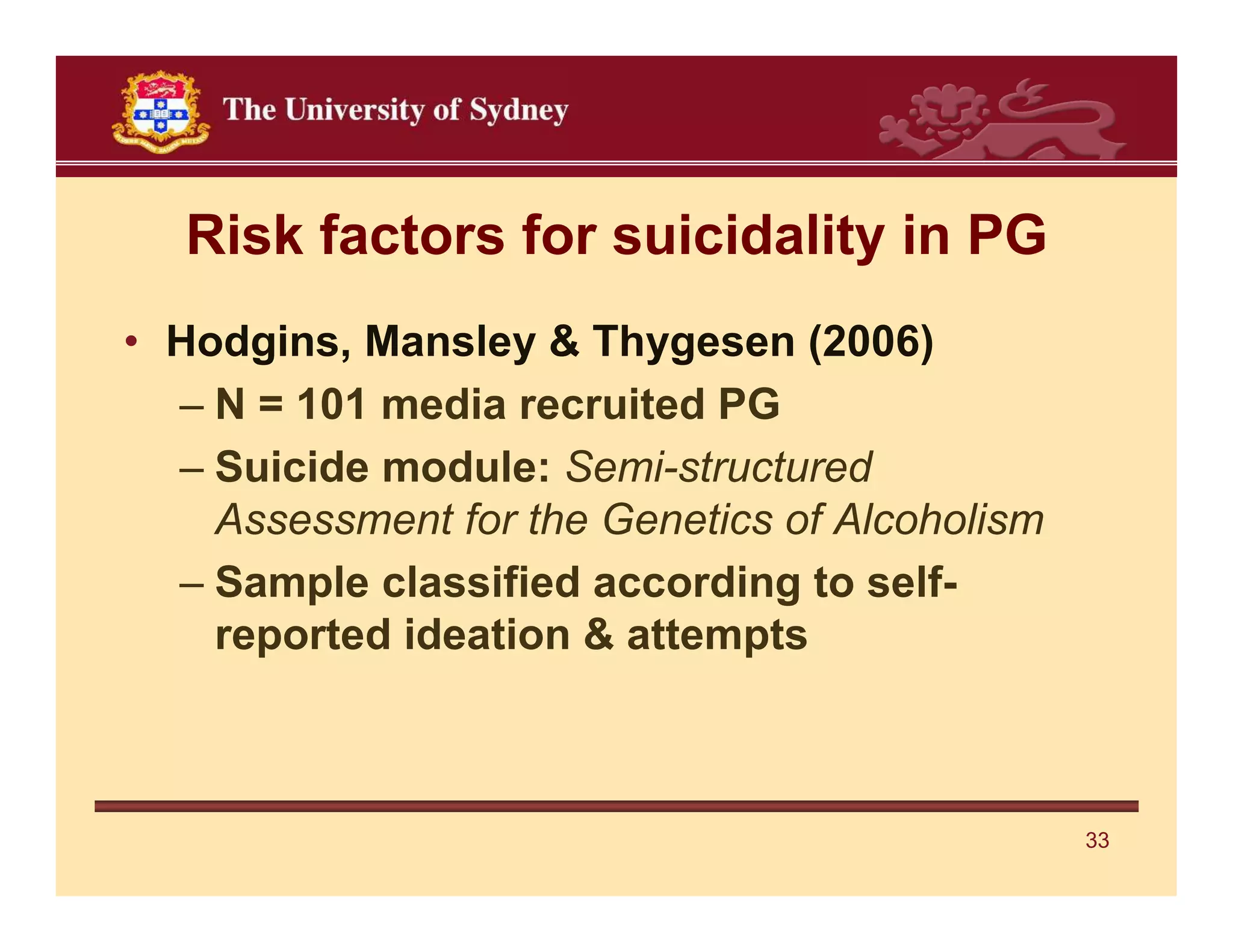 Risk factors for suicidality in PG
• Hodgins, Mansley & Thygesen (2006)
  – N = 101 media recruited PG
  – Suicide module: Semi-structured
    Assessment for the Genetics of Alcoholism
  – Sample classified according to self-
    reported ideation & attempts



                                                33
 
