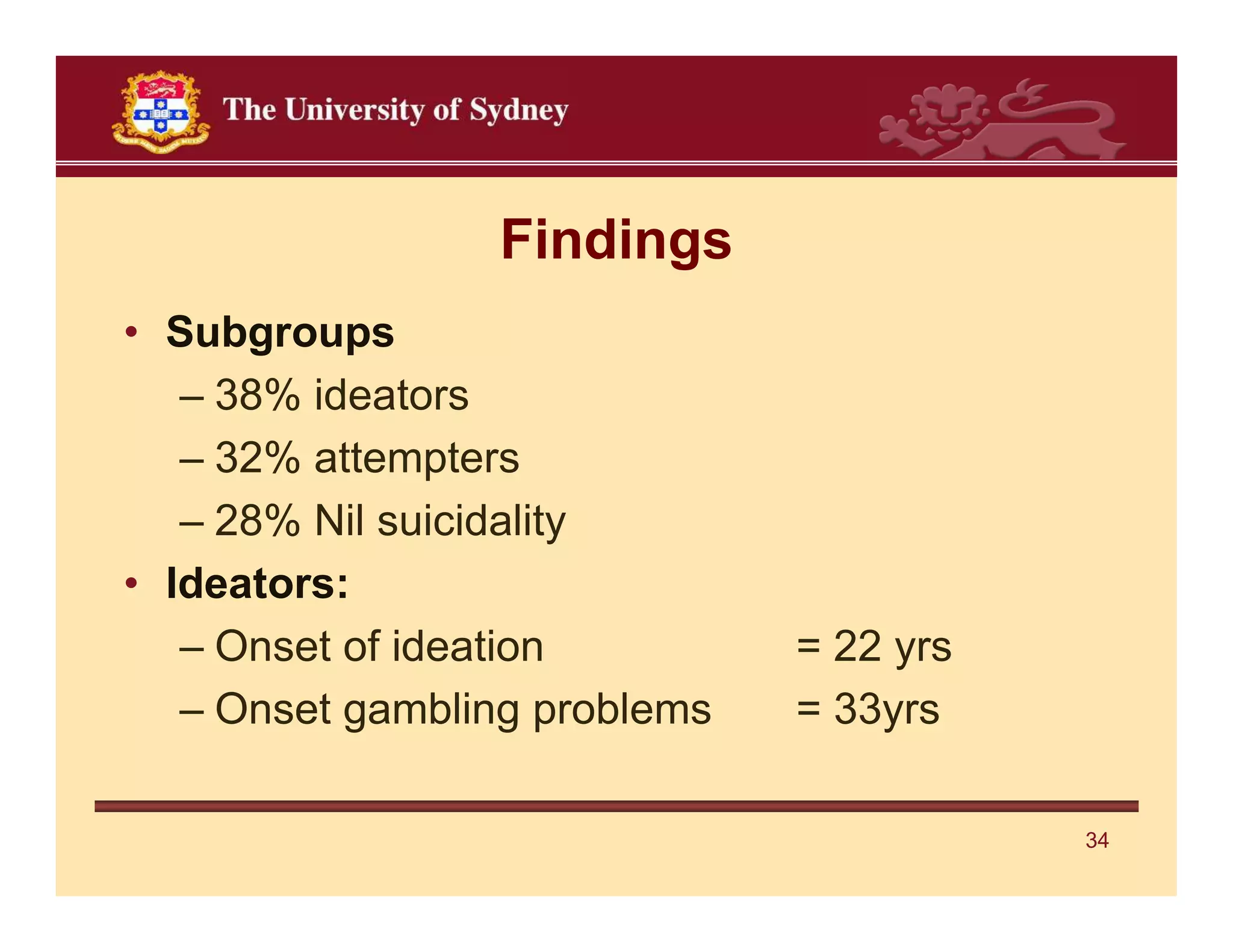 Findings
• Subgroups
   – 38% ideators
   – 32% attempters
   – 28% Nil suicidality
• Ideators:
   – Onset of ideation         = 22 yrs
   – Onset gambling problems   = 33yrs

                                          34
 