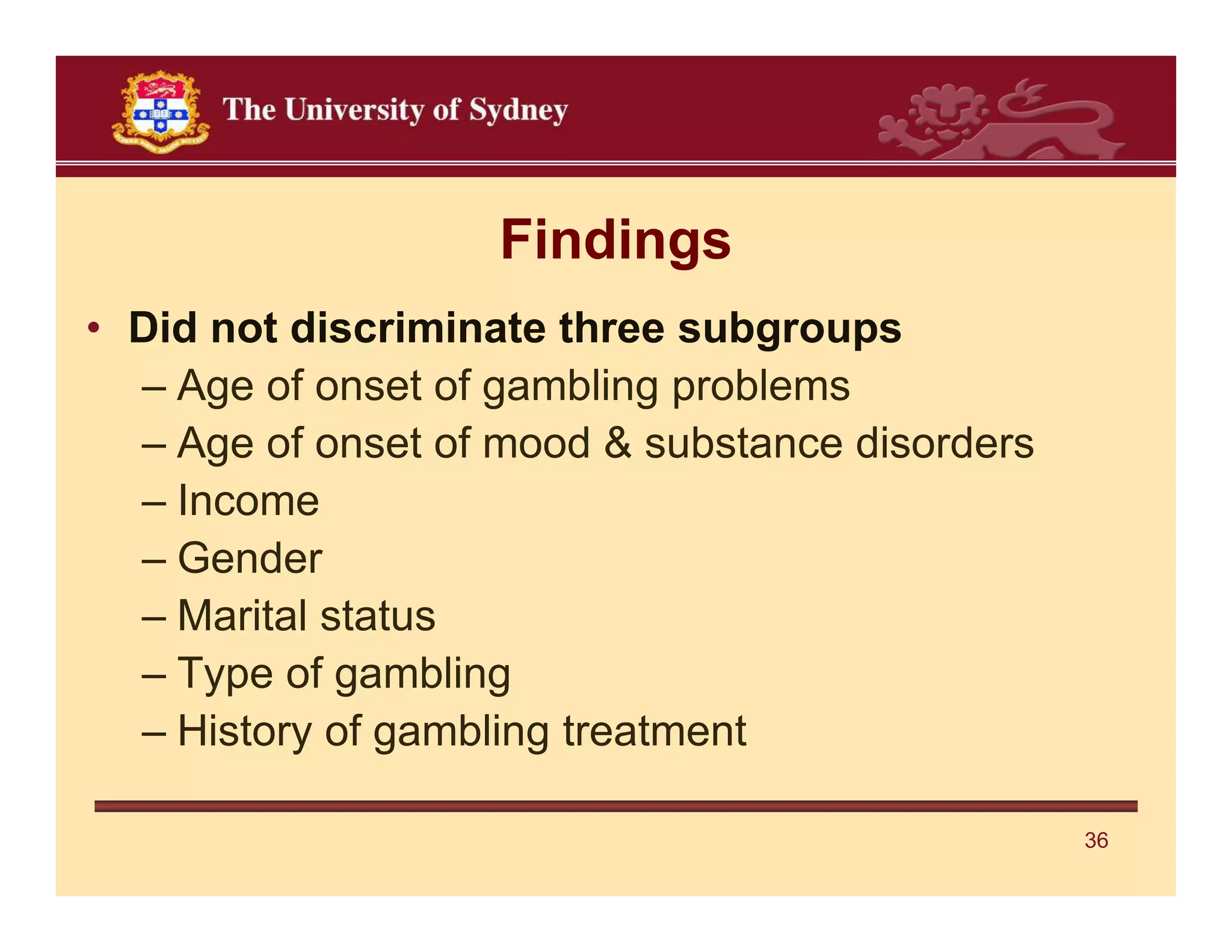 Findings
• Did not discriminate three subgroups
  – Age of onset of gambling problems
  – Age of onset of mood & substance disorders
  – Income
  – Gender
  – Marital status
  – Type of gambling
  – History of gambling treatment

                                                 36
 