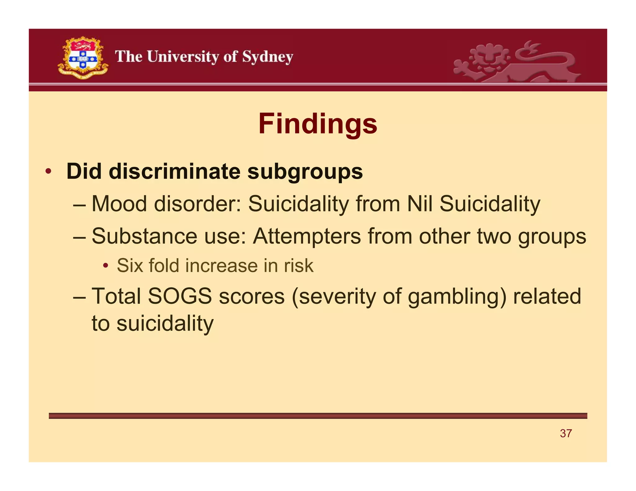Findings
• Did discriminate subgroups
  – Mood disorder: Suicidality from Nil Suicidality
  – Substance use: Attempters from other two groups
     • Six fold increase in risk
  – Total SOGS scores (severity of gambling) related
    to suicidality



                                                 37
 
