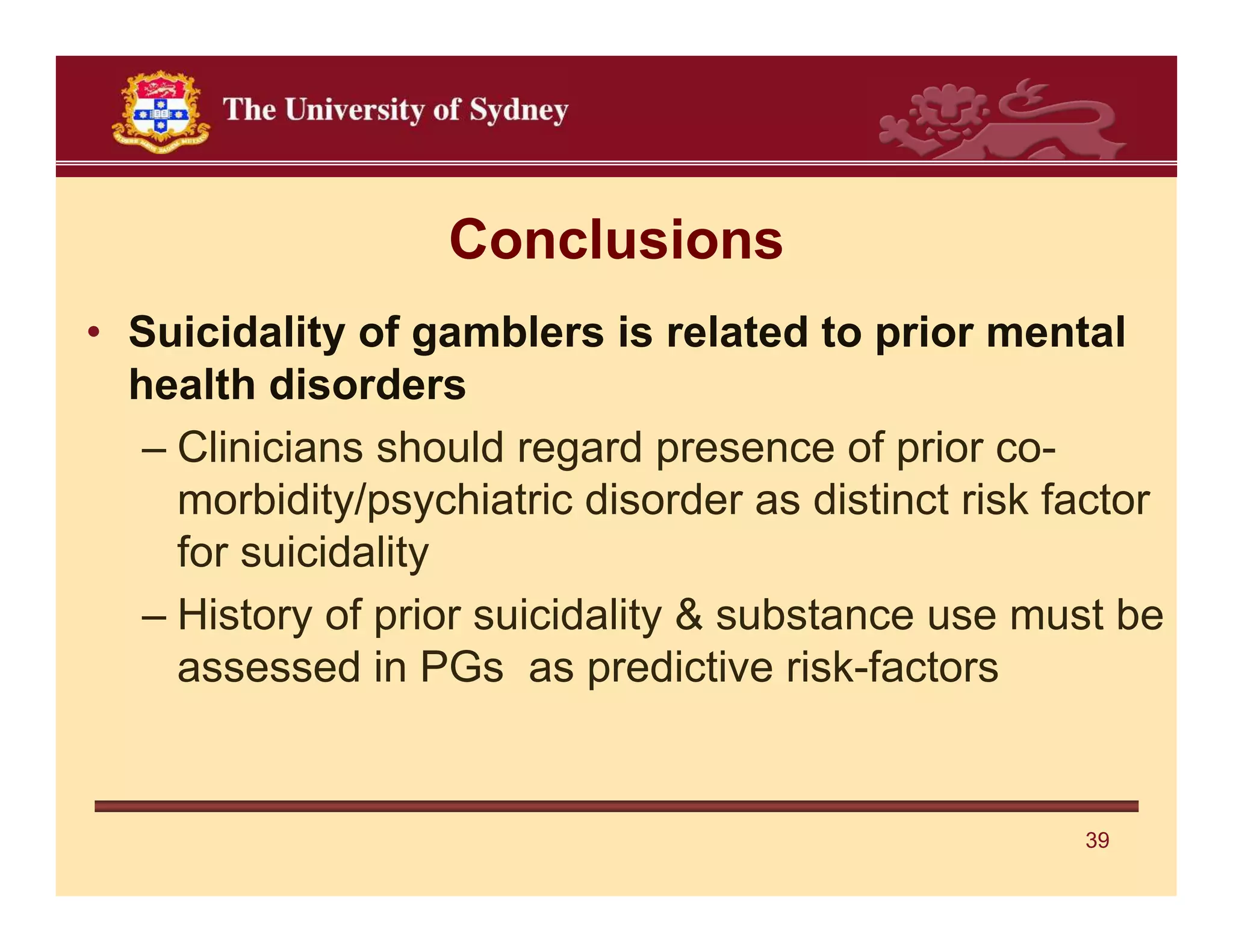 Conclusions
• Suicidality of gamblers is related to prior mental
  health disorders
   – Clinicians should regard presence of prior co-
     morbidity/psychiatric disorder as distinct risk factor
     for suicidality
   – History of prior suicidality & substance use must be
     assessed in PGs as predictive risk-factors


                                                      39
 