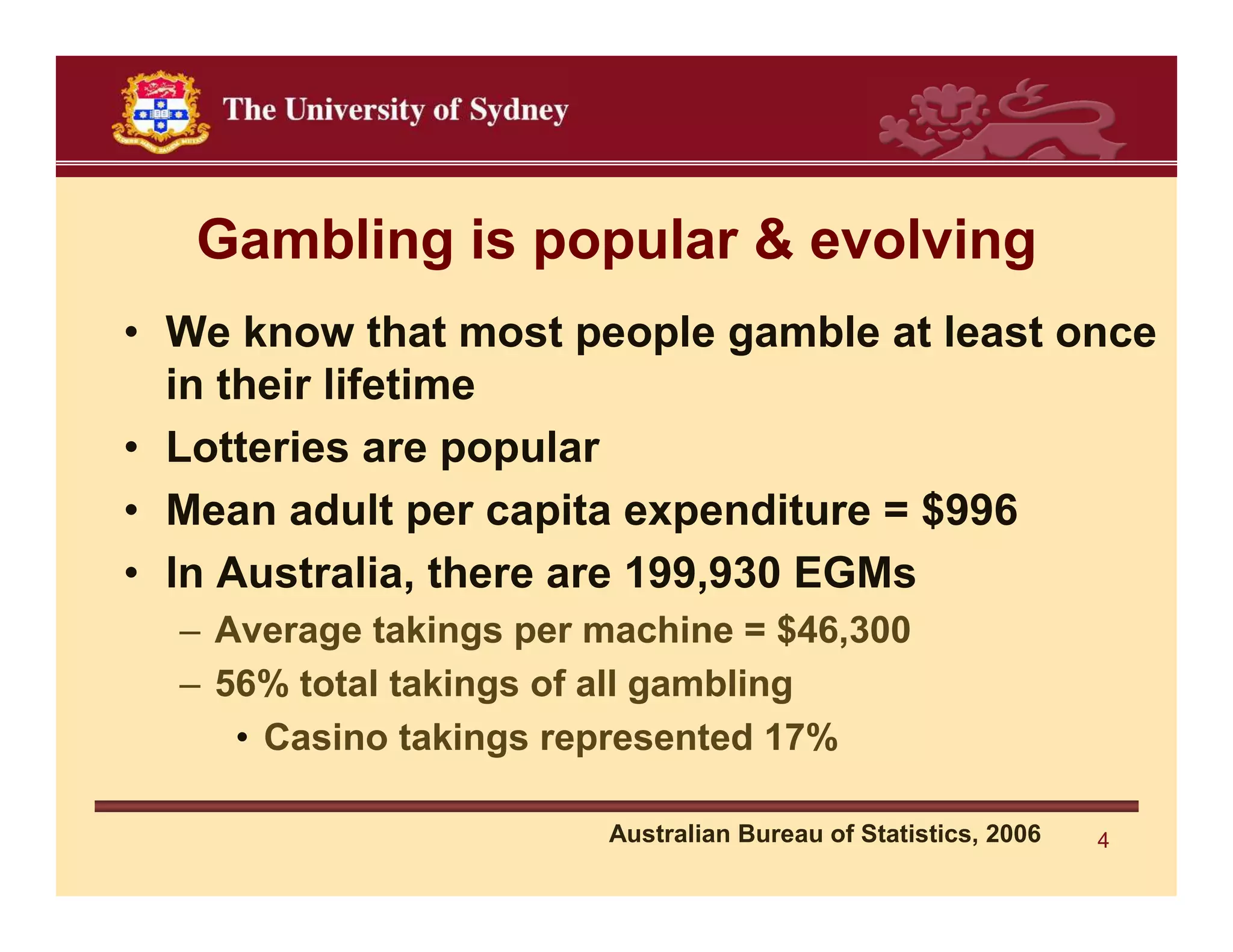 Gambling is popular & evolving
• We know that most people gamble at least once
  in their lifetime
• Lotteries are popular
• Mean adult per capita expenditure = $996
• In Australia, there are 199,930 EGMs
  – Average takings per machine = $46,300
  – 56% total takings of all gambling
     • Casino takings represented 17%

                        Australian Bureau of Statistics, 2006   4
 
