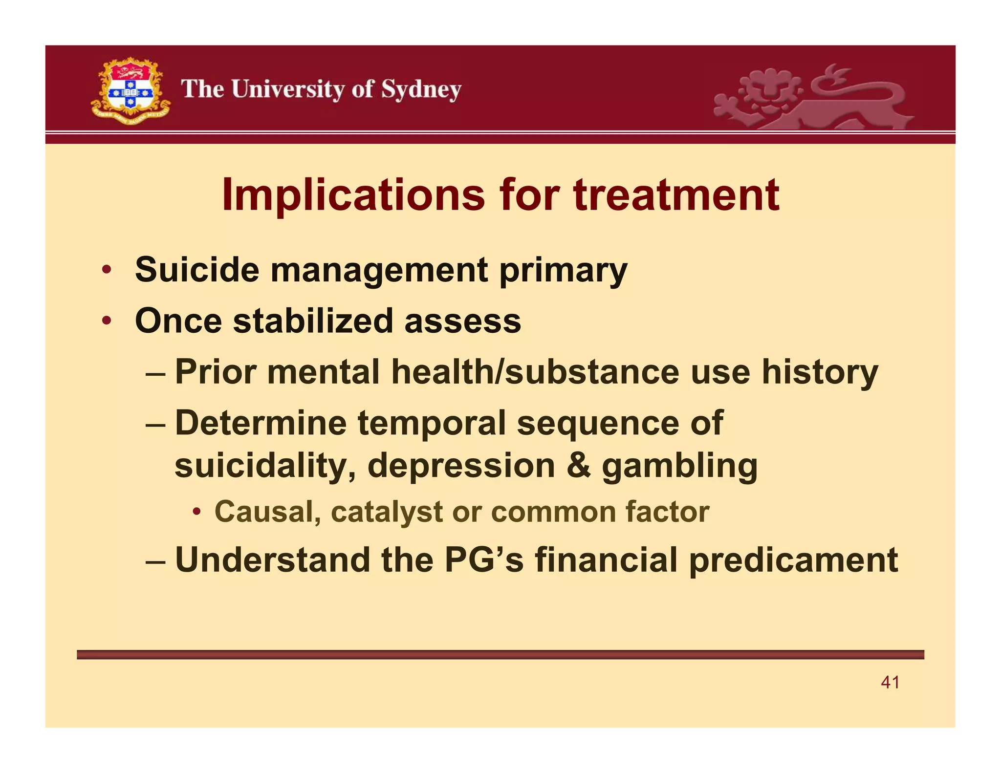 Implications for treatment
• Suicide management primary
• Once stabilized assess
  – Prior mental health/substance use history
  – Determine temporal sequence of
    suicidality, depression & gambling
     • Causal, catalyst or common factor
  – Understand the PG’s financial predicament


                                                41
 
