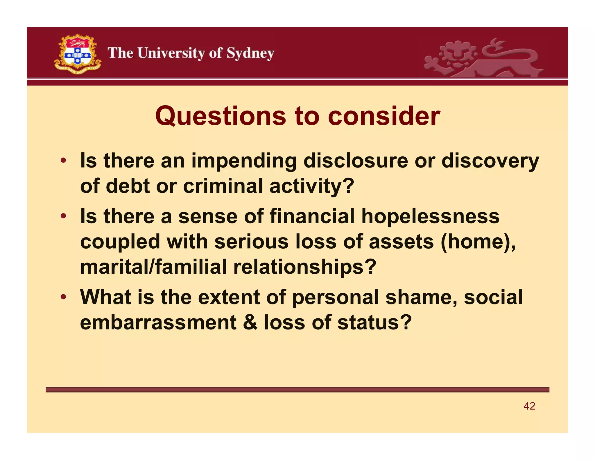 Questions to consider
• Is there an impending disclosure or discovery
  of debt or criminal activity?
• Is there a sense of financial hopelessness
  coupled with serious loss of assets (home),
  marital/familial relationships?
• What is the extent of personal shame, social
  embarrassment & loss of status?


                                             42
 