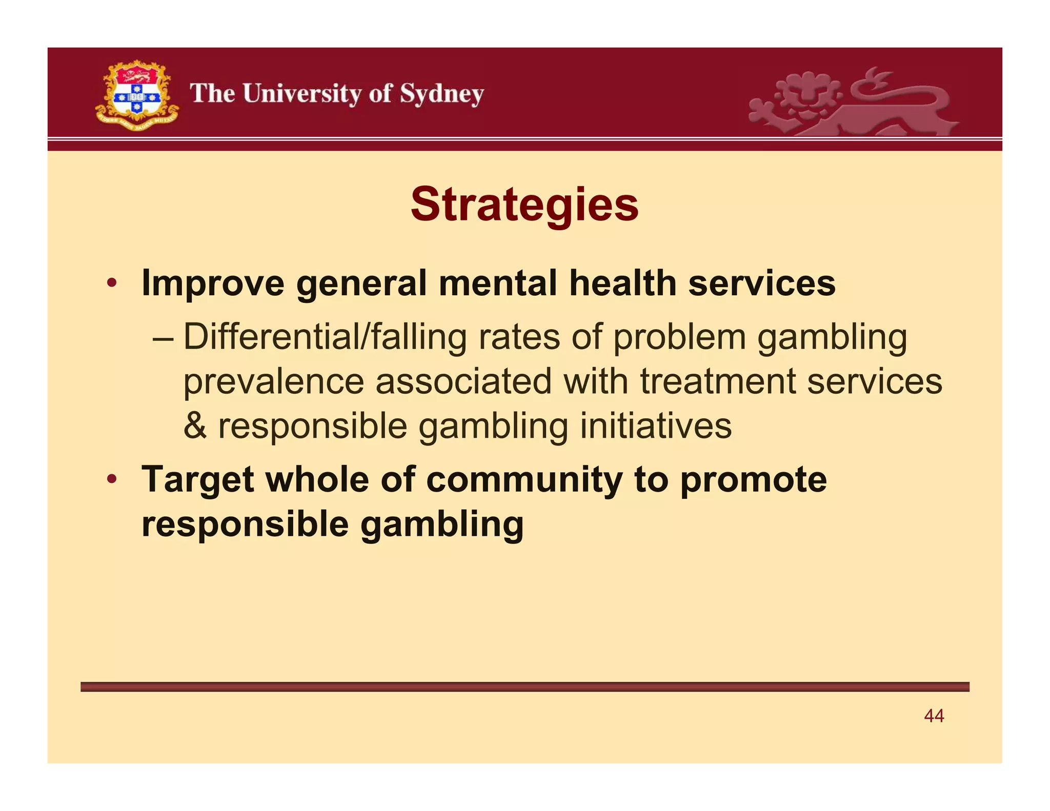 Strategies
• Improve general mental health services
   – Differential/falling rates of problem gambling
     prevalence associated with treatment services
     & responsible gambling initiatives
• Target whole of community to promote
  responsible gambling




                                                 44
 