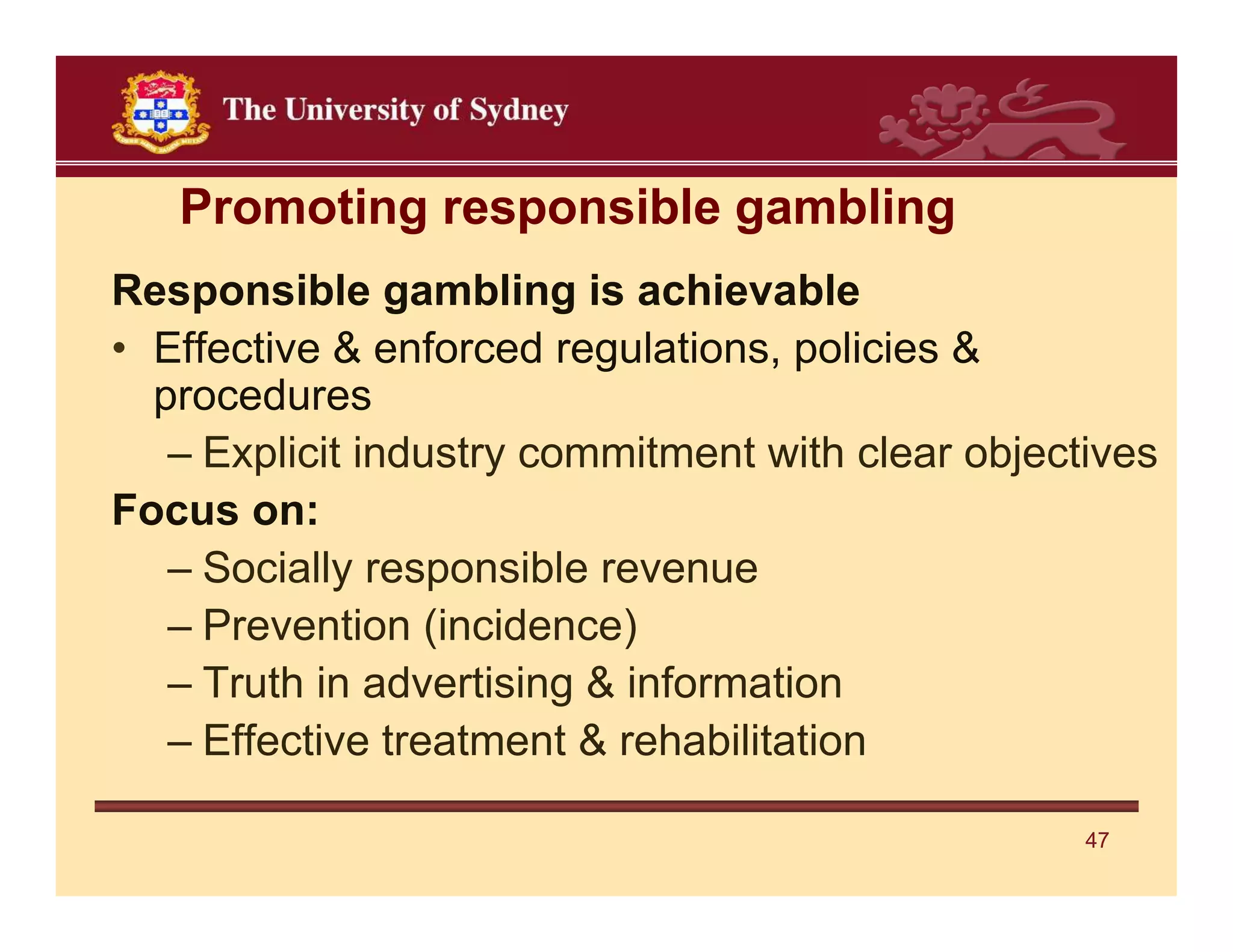 Promoting responsible gambling
Responsible gambling is achievable
• Effective & enforced regulations, policies &
  procedures
   – Explicit industry commitment with clear objectives
Focus on:
   – Socially responsible revenue
   – Prevention (incidence)
   – Truth in advertising & information
   – Effective treatment & rehabilitation

                                                   47
 