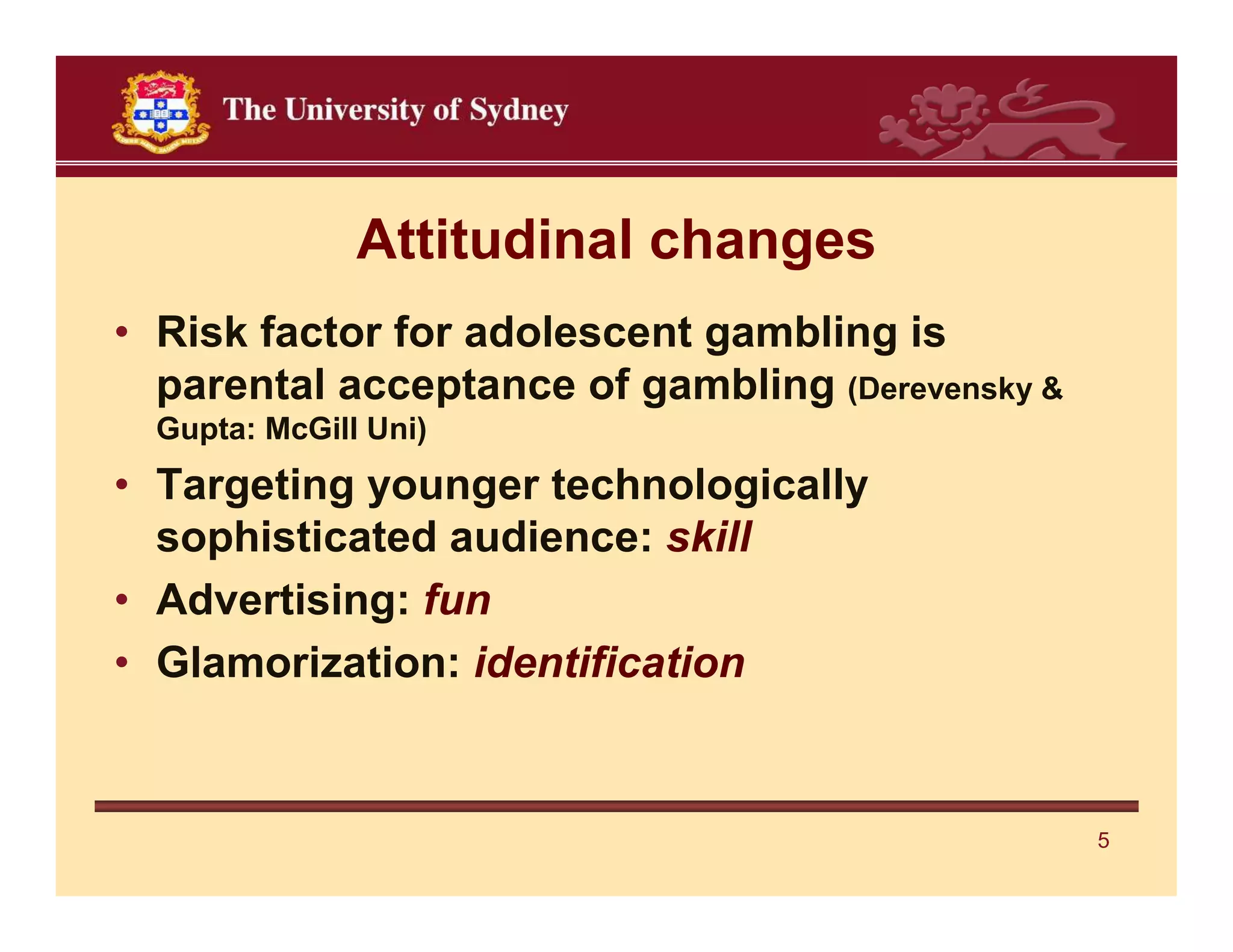Attitudinal changes
• Risk factor for adolescent gambling is
  parental acceptance of gambling (Derevensky &
  Gupta: McGill Uni)
• Targeting younger technologically
  sophisticated audience: skill
• Advertising: fun
• Glamorization: identification


                                                  5
 