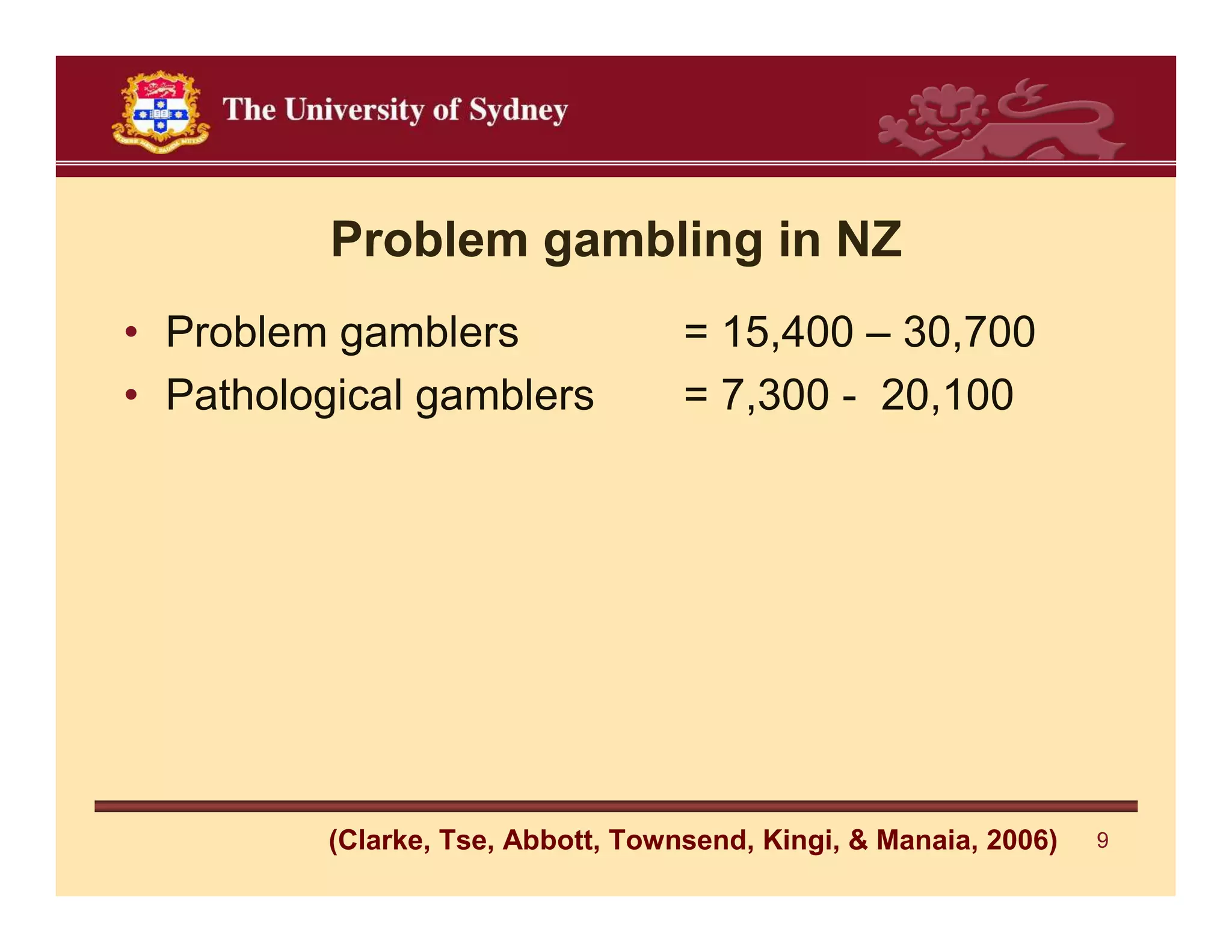 Problem gambling in NZ
• Problem gamblers                  = 15,400 – 30,700
• Pathological gamblers             = 7,300 - 20,100




          (Clarke, Tse, Abbott, Townsend, Kingi, & Manaia, 2006)   9
 